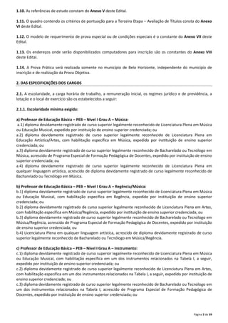 Página 2 de 39 
1.10. As referências de estudo constam do Anexo V deste Edital. 
1.11. O quadro contendo os critérios de pontuação para a Terceira Etapa – Avaliação de Títulos consta do Anexo 
VI deste Edital. 
1.12. O modelo de requerimento de prova especial ou de condições especiais é o constante do Anexo VII deste 
Edital. 
1.13. Os endereços onde serão disponibilizados computadores para inscrição são os constantes do Anexo VIII 
deste Edital. 
1.14. A Prova Prática será realizada somente no município de Belo Horizonte, independente do município de 
inscrição e de realização da Prova Objetiva. 
2. DAS ESPECIFICAÇÕES DOS CARGOS 
2.1. A escolaridade, a carga horária de trabalho, a remuneração inicial, os regimes jurídico e de previdência, a 
lotação e o local de exercício são os estabelecidos a seguir: 
2.1.1. Escolaridade mínima exigida: 
a) Professor de Educação Básica – PEB – Nível I Grau A – Música: 
a.1) diploma devidamente registrado de curso superior legalmente reconhecido de Licenciatura Plena em Música 
ou Educação Musical, expedido por instituição de ensino superior credenciada; ou 
a.2) diploma devidamente registrado de curso superior legalmente reconhecido de Licenciatura Plena em 
Educação Artística/Artes, com habilitação específica em Música, expedido por instituição de ensino superior 
credenciada; ou 
a.3) diploma devidamente registrado de curso superior legalmente reconhecido de Bacharelado ou Tecnólogo em 
Música, acrescido de Programa Especial de Formação Pedagógica de Docentes, expedido por instituição de ensino 
superior credenciada; ou 
a.4) diploma devidamente registrado de curso superior legalmente reconhecido de Licenciatura Plena em 
qualquer linguagem artística, acrescido de diploma devidamente registrado de curso legalmente reconhecido de 
Bacharelado ou Tecnólogo em Música. 
b) Professor de Educação Básica – PEB – Nível I Grau A – Regência/Música: 
b.1) diploma devidamente registrado de curso superior legalmente reconhecido de Licenciatura Plena em Música 
ou Educação Musical, com habilitação específica em Regência, expedido por instituição de ensino superior 
credenciada; ou 
b.2) diploma devidamente registrado de curso superior legalmente reconhecido de Licenciatura Plena em Artes, 
com habilitação específica em Música/Regência, expedido por instituição de ensino superior credenciada; ou 
b.3) diploma devidamente registrado de curso superior legalmente reconhecido de Bacharelado ou Tecnólogo em 
Música/Regência, acrescido de Programa Especial de Formação Pedagógica de Docentes, expedido por instituição 
de ensino superior credenciada; ou 
b.4) Licenciatura Plena em qualquer linguagem artística, acrescido de diploma devidamente registrado de curso 
superior legalmente reconhecido de Bacharelado ou Tecnólogo em Música/Regência. 
c) Professor de Educação Básica – PEB – Nível I Grau A – Instrumento: 
c.1) diploma devidamente registrado de curso superior legalmente reconhecido de Licenciatura Plena em Música 
ou Educação Musical, com habilitação específica em um dos instrumentos relacionados na Tabela I, a seguir, 
expedido por instituição de ensino superior credenciada; ou 
c.2) diploma devidamente registrado de curso superior legalmente reconhecido de Licenciatura Plena em Artes, 
com habilitação específica em um dos instrumentos relacionados na Tabela I, a seguir, expedido por instituição de 
ensino superior credenciada; ou 
c.3) diploma devidamente registrado de curso superior legalmente reconhecido de Bacharelado ou Tecnólogo em 
um dos instrumentos relacionados na Tabela I, acrescido de Programa Especial de Formação Pedagógica de 
Docentes, expedido por instituição de ensino superior credenciada; ou 
 