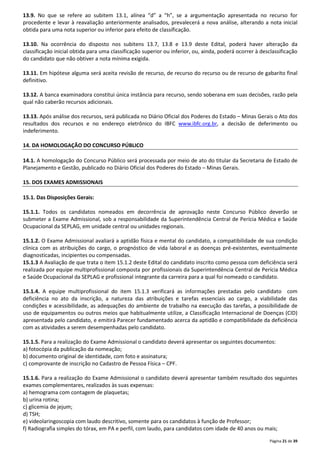 13.9. No que se refere ao subitem 13.1, alínea “d” a “h”, se a argumentação apresentada no recurso for 
procedente e levar à reavaliação anteriormente analisados, prevalecerá a nova análise, alterando a nota inicial 
obtida para uma nota superior ou inferior para efeito de classificação. 
13.10. Na ocorrência do disposto nos subitens 13.7, 13.8 e 13.9 deste Edital, poderá haver alteração da 
classificação inicial obtida para uma classificação superior ou inferior, ou, ainda, poderá ocorrer à desclassificação 
do candidato que não obtiver a nota mínima exigida. 
13.11. Em hipótese alguma será aceita revisão de recurso, de recurso do recurso ou de recurso de gabarito final 
definitivo. 
13.12. A banca examinadora constitui única instância para recurso, sendo soberana em suas decisões, razão pela 
qual não caberão recursos adicionais. 
13.13. Após análise dos recursos, será publicada no Diário Oficial dos Poderes do Estado – Minas Gerais o Ato dos 
resultados dos recursos e no endereço eletrônico do IBFC www.ibfc.org.br, a decisão de deferimento ou 
indeferimento. 
Página 21 de 39 
14. DA HOMOLOGAÇÃO DO CONCURSO PÚBLICO 
14.1. A homologação do Concurso Público será processada por meio de ato do titular da Secretaria de Estado de 
Planejamento e Gestão, publicado no Diário Oficial dos Poderes do Estado – Minas Gerais. 
15. DOS EXAMES ADMISSIONAIS 
15.1. Das Disposições Gerais: 
15.1.1. Todos os candidatos nomeados em decorrência de aprovação neste Concurso Público deverão se 
submeter a Exame Admissional, sob a responsabilidade da Superintendência Central de Perícia Médica e Saúde 
Ocupacional da SEPLAG, em unidade central ou unidades regionais. 
15.1.2. O Exame Admissional avaliará a aptidão física e mental do candidato, a compatibilidade de sua condição 
clínica com as atribuições do cargo, o prognóstico de vida laboral e as doenças pré-existentes, eventualmente 
diagnosticadas, incipientes ou compensadas. 
15.1.3 A Avaliação de que trata o item 15.1.2 deste Edital do candidato inscrito como pessoa com deficiência será 
realizada por equipe multiprofissional composta por profissionais da Superintendência Central de Perícia Médica 
e Saúde Ocupacional da SEPLAG e profissional integrante da carreira para a qual foi nomeado o candidato. 
15.1.4. A equipe multiprofissional do item 15.1.3 verificará as informações prestadas pelo candidato com 
deficiência no ato da inscrição, a natureza das atribuições e tarefas essenciais ao cargo, a viabilidade das 
condições e acessibilidade, as adequações do ambiente de trabalho na execução das tarefas, a possibilidade de 
uso de equipamentos ou outros meios que habitualmente utilize, a Classificação Internacional de Doenças (CID) 
apresentada pelo candidato, e emitirá Parecer fundamentado acerca da aptidão e compatibilidade da deficiência 
com as atividades a serem desempenhadas pelo candidato. 
15.1.5. Para a realização do Exame Admissional o candidato deverá apresentar os seguintes documentos: 
a) fotocópia da publicação da nomeação; 
b) documento original de identidade, com foto e assinatura; 
c) comprovante de inscrição no Cadastro de Pessoa Física – CPF. 
15.1.6. Para a realização do Exame Admissional o candidato deverá apresentar também resultado dos seguintes 
exames complementares, realizados às suas expensas: 
a) hemograma com contagem de plaquetas; 
b) urina rotina; 
c) glicemia de jejum; 
d) TSH; 
e) videolaringoscopia com laudo descritivo, somente para os candidatos à função de Professor; 
f) Radiografia simples do tórax, em PA e perfil, com laudo, para candidatos com idade de 40 anos ou mais; 
 