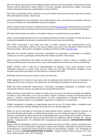 17.1. Correrão por conta exclusiva do candidato quaisquer despesas com documentação, interposição de recurso, 
material, exames laboratoriais, laudos médicos ou técnicos, atestados, deslocamentos, viagem, alimentação, 
estada e outras decorrentes de sua participação no Concurso Público. 
17.2. Todas as publicações oficiais referentes ao Concurso Público de que trata este Edital serão feitas no Diário 
Oficial dos Poderes do Estado – Minas Gerais. 
17.3. O acompanhamento das publicações, atos complementares, avisos, comunicados e convocações referentes 
ao Concurso Público é de responsabilidade exclusiva do candidato. 
17.4. O candidato deverá consultar o endereço eletrônico do IBFC www.ibfc.org.br frequentemente para verificar 
as informações que lhe são pertinentes referentes à execução do Concurso Público, até a data de homologação. 
Página 24 de 39 
17.5. Não serão prestadas, por telefone, informações relativas ao resultado deste concurso público. 
17.6. A eventual disponibilização de atos nos endereços eletrônicos do IBFC, da SEPLAG e da SEE não isenta o 
candidato da obrigação de acompanhar as publicações oficiais sobre este Concurso Público. 
17.7. Serão incorporados a este Edital, para todos os efeitos, quaisquer atos complementares, avisos, 
comunicados e convocações, relativos a este concurso público, que vierem a ser publicados no Diário Oficial dos 
Poderes do Estado – Minas Gerais e divulgados no endereço eletrônico do IBFC www.ibfc.org.br. 
17.8. Não será fornecido qualquer documento comprobatório de aprovação ou classificação ao candidato, 
valendo, para esse fim, a publicação no Diário Oficial dos Poderes do Estado – Minas Gerais. 
17.9. Os prazos estabelecidos neste Edital são preclusivos, contínuos e comuns a todos os candidatos, não 
havendo justificativa para o não cumprimento e para a apresentação de documentos fora as datas estabelecidas. 
17.10. A SEPLAG, a SEE e o IBFC não se responsabilizarão por quaisquer cursos, textos, apostilas e outras 
publicações referentes às matérias deste Concurso Público que não sejam oficialmente divulgadas ou por 
quaisquer informações que estejam em desacordo com o disposto neste Edital. 
17.11. Não serão fornecidas provas relativas a concursos anteriores. 
17.12. Legislação com entrada em vigor após a data de publicação deste Edital, bem como as alterações em 
dispositivos de lei e atos normativos a ela posteriores, não serão objeto de avaliação nas provas do concurso. 
17.13. Não serão considerados requerimentos, reclamações, notificações extrajudiciais ou quaisquer outros 
instrumentos similares, cujo teor seja objeto de recurso apontado neste Edital. 
17.14. A qualquer tempo poderá ser anulada a inscrição, prova e/ou tornar sem efeito a nomeação do candidato, 
em todos os atos relacionados a este concurso público, quando constatada a omissão ou declaração falsa de 
dados ou condições, irregularidade de documentos, ou ainda, irregularidade na realização das provas, com 
finalidade de prejudicar direito ou criar obrigação, assegurado o contraditório e a ampla defesa. 
17.14.1. Comprovada a inexatidão ou irregularidades descritas no item 17.14 deste Edital, o candidato estará 
sujeito a responder por falsidade ideológica de acordo com o art. 299 do Código Penal. 
17.15. Em caso de verificação de incorreção nos dados pessoais (nome, endereço e telefone) constantes do 
Formulário Eletrônico de Inscrição, o candidato deverá atualizar suas informações nas seguintes condições: 
a) efetuar a atualização dos dados pessoais até a homologação deste concurso público junto ao IBFC via SEDEX ou 
correspondência com registro de aviso de recebimento (AR): Rua Waldomiro Gabriel de Mello, 86 – Chácara 
Agrindus – Taboão da Serra – SP – 06763.020, Ref.: Atualização de Dados Cadastrais - SEE/MG/CONSERVATÓRIO 
DE MÚSICA; 
b) após a data de homologação e durante o prazo de validade deste Concurso Público, efetuar a atualização junto 
à SEPLAG por meio de correspondência registrada, às expensas do candidato, endereçada à Secretaria de Estado 
de Planejamento e Gestão (A/C Diretoria Central de Gestão do Recrutamento e Seleção – Ref.: Atualização de 
Dados do Concurso SEE/MG/CONSERVATÓRIO DE MÚSICA – Rodovia Prefeito Américo Gianetti, s/nº, Serra 
Verde – Belo Horizonte – MG – CEP: 31.630-901). 
 