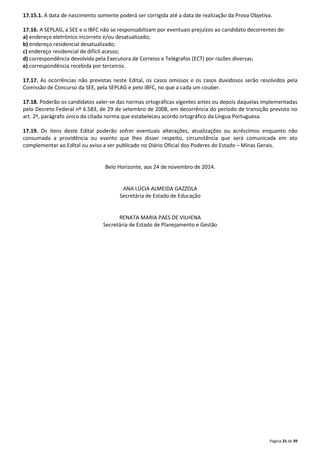17.15.1. A data de nascimento somente poderá ser corrigida até a data de realização da Prova Objetiva. 
17.16. A SEPLAG, a SEE e o IBFC não se responsabilizam por eventuais prejuízos ao candidato decorrentes de: 
a) endereço eletrônico incorreto e/ou desatualizado; 
b) endereço residencial desatualizado; 
c) endereço residencial de difícil acesso; 
d) correspondência devolvida pela Executora de Correios e Telégrafos (ECT) por razões diversas; 
e) correspondência recebida por terceiros. 
17.17. As ocorrências não previstas neste Edital, os casos omissos e os casos duvidosos serão resolvidos pela 
Comissão de Concurso da SEE, pela SEPLAG e pelo IBFC, no que a cada um couber. 
17.18. Poderão os candidatos valer-se das normas ortográficas vigentes antes ou depois daquelas implementadas 
pelo Decreto Federal nº 6.583, de 29 de setembro de 2008, em decorrência do período de transição previsto no 
art. 2º, parágrafo único da citada norma que estabeleceu acordo ortográfico da Língua Portuguesa. 
17.19. Os itens deste Edital poderão sofrer eventuais alterações, atualizações ou acréscimos enquanto não 
consumada a providência ou evento que lhes disser respeito, circunstância que será comunicada em ato 
complementar ao Edital ou aviso a ser publicado no Diário Oficial dos Poderes do Estado – Minas Gerais. 
Página 25 de 39 
Belo Horizonte, aos 24 de novembro de 2014. 
ANA LÚCIA ALMEIDA GAZZOLA 
Secretária de Estado de Educação 
RENATA MARIA PAES DE VILHENA 
Secretária de Estado de Planejamento e Gestão 
 