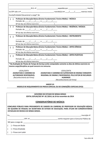 ___________________________________________________________________________________________ 
________________________R.G. nº _______________________expedido por ____________________, inscrito 
no CPF sob o nº ___________________________________, nascido(a) em ____/_____/______, exerceu nesta 
Escola/Entidade Educacional o cargo* de: 
Página 38 de 39 
[ ] 
Professor de Educação Básica (Ensino Fundamental / Ensino Médio) – MÚSICA 
Período: de _____/_____/_____ a _____/_____/_____ 
Nº de dias de efetivo exercício:________________ (_______________________________ _________) 
[ ] 
Professor de Educação Básica (Ensino Fundamental / Ensino Médio) – REGÊNCIA / MÚSICA 
Período: de _____/_____/_____ a _____/_____/_____ 
Nº de dias de efetivo exercício:________________ (_______________________________ _________) 
[ ] 
Professor de Educação Básica (Ensino Fundamental / Ensino Médio) – INSTRUMENTO 
___________________________________________________________________________________ 
Período: de _____/_____/_____ a _____/_____/_____ 
Nº de dias de efetivo exercício:________________ (_______________________________ _________) 
[ ] 
Professor de Educação Básica (Ensino Fundamental / Ensino Médio) – ARTES CÊNICAS 
Período: de _____/_____/_____ a _____/_____/_____ 
Nº de dias de efetivo exercício:________________ (_______________________________ _________) 
[ ] 
Professor de Educação Básica (Ensino Fundamental / Ensino Médio) – ARTES PLÁSTICAS 
Período: de _____/_____/_____ a _____/_____/_____ 
Nº de dias de efetivo exercício:________________ (_______________________________ _________) 
* Na Avaliação de Títulos de Tempo de Serviço serão computados somente os dias de efetivo exercício no 
mesmo cargo/disciplina ao qual concorre no concurso. 
LOCAL/DATA LOCAL/DATA 
ASSINATURA E CARIMBO DA 
AUTORIDADE RESPONSÁVEL 
(Reconhecimento de Firma) 
ASSINATURA E CARIMBO DO SUPERVISOR DE ENSINO/ DIRIGENTE 
REGIONAL DE ENSINO / RESPONSÁVEL PELO SETOR DE RECURSOS 
HUMANOS 
(Reconhecimento de Firma) 
ANEXO VII 
MODELO DE REQUERIMENTO DE PROVA ESPECIAL OU DE CONDIÇÕES ESPECIAIS (PCD) 
GOVERNO DO ESTADO DE MINAS GERAIS 
EDITAL SEPLAG/SEE Nº. 02 /2014, de 24 de novembro de 2014 
CONSERVATÓRIO DE MÚSICA 
CONCURSO PÚBLICO PARA PROVIMENTO DE CARGOS DA CARREIRA DE PROFESSOR DE EDUCAÇÃO BÁSICA, 
DO QUADRO DE PESSOAL DA SECRETARIA DE ESTADO DE EDUCAÇÃO, PARA ATUAR EM CONSERVATÓRIOS 
ESTADUAIS DE MÚSICA DE MINAS GERAIS. 
Eu,_____________________________________________________________________________, Inscrição nº 
_________________, CPF. nº______________________________, venho requerer para o Concurso Público da 
SEE para o cargo de: _______________________________________________________________________. 
( ) – Prova em Braile 
( ) – Prova Ampliada 
( ) – Prova com Ledor 
 