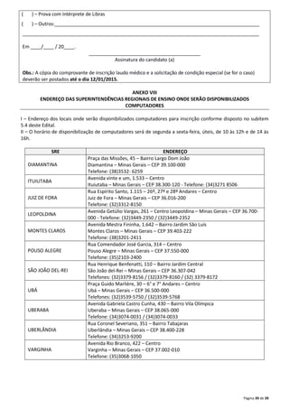 ( ) – Prova com Intérprete de Libras 
( ) – Outros:_____________________________________________________________________________ 
_________________________________________________________________________________________ 
Página 39 de 39 
Em ____/____ / 20____. 
__________________________________________ 
Assinatura do candidato (a) 
Obs.: A cópia do comprovante de inscrição laudo médico e a solicitação de condição especial (se for o caso) 
deverão ser postados até o dia 12/01/2015. 
ANEXO VIII 
ENDEREÇO DAS SUPERINTENDÊNCIAS REGIONAIS DE ENSINO ONDE SERÃO DISPONIBILIZADOS 
COMPUTADORES 
I – Endereço dos locais onde serão disponibilizados computadores para inscrição conforme disposto no subitem 
5.4 deste Edital. 
II – O horário de disponibilização de computadores será de segunda a sexta-feira, úteis, de 10 às 12h e de 14 às 
16h. 
SRE ENDEREÇO 
DIAMANTINA 
Praça das Missões, 45 – Bairro Largo Dom João 
Diamantina – Minas Gerais – CEP 39.100-000 
Telefone: (38)3532- 6259 
ITUIUTABA 
Avenida vinte e um, 1.533 – Centro 
Ituiutaba – Minas Gerais – CEP 38.300-120 - Telefone: (34)3271 8506 
JUIZ DE FORA 
Rua Espírito Santo, 1.115 – 26º, 27º e 28º Andares – Centro 
Juiz de Fora – Minas Gerais – CEP 36.016-200 
Telefone: (32)3312-8150 
LEOPOLDINA 
Avenida Getúlio Vargas, 261 – Centro Leopoldina – Minas Gerais – CEP 36.700- 
000 - Telefone: (32)3449-2350 / (32)3449-2352 
MONTES CLAROS 
Avenida Mestra Fininha, 1.642 – Bairro Jardim São Luís 
Montes Claros – Minas Gerais – CEP 39.403-222 
Telefone: (38)3201-2411 
POUSO ALEGRE 
Rua Comendador José Garcia, 314 – Centro 
Pouso Alegre – Minas Gerais – CEP 37.550-000 
Telefone: (35)2103-2400 
SÃO JOÃO DEL-REI 
Rua Henrique Benfenatti, 110 – Bairro Jardim Central 
São João del-Rei – Minas Gerais – CEP 36.307-042 
Telefones: (32)3379-8156 / (32)3379-8160 / (32) 3379-8172 
UBÁ 
Praça Guido Marlière, 30 – 6° e 7° Andares – Centro 
Ubá – Minas Gerais – CEP 36.500-000 
Telefones: (32)3539-5750 / (32)3539-5768 
UBERABA 
Avenida Gabriela Castro Cunha, 430 – Bairro Vila Olímpica 
Uberaba – Minas Gerais – CEP 38.065-000 
Telefone: (34)3074-0031 / (34)3074-0033 
UBERLÂNDIA 
Rua Coronel Severiano, 351 – Bairro Tabajaras 
Uberlândia – Minas Gerais – CEP 38.400-228 
Telefone: (34)3253-9200 
VARGINHA 
Avenida Rio Branco, 422 – Centro 
Varginha – Minas Gerais – CEP 37.002-010 
Telefone: (35)3068-1050 
