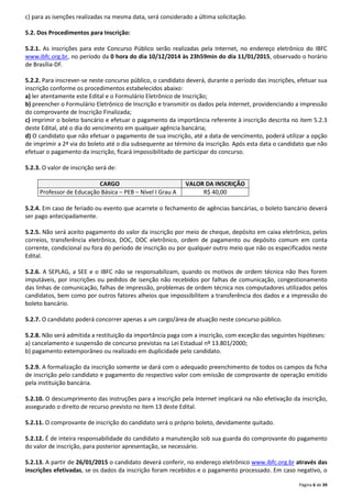Página 6 de 39 
c) para as isenções realizadas na mesma data, será considerado a última solicitação. 
5.2. Dos Procedimentos para Inscrição: 
5.2.1. As inscrições para este Concurso Público serão realizadas pela Internet, no endereço eletrônico do IBFC 
www.ibfc.org.br, no período da 0 hora do dia 10/12/2014 às 23h59min do dia 11/01/2015, observado o horário 
de Brasília-DF. 
5.2.2. Para inscrever-se neste concurso público, o candidato deverá, durante o período das inscrições, efetuar sua 
inscrição conforme os procedimentos estabelecidos abaixo: 
a) ler atentamente este Edital e o Formulário Eletrônico de Inscrição; 
b) preencher o Formulário Eletrônico de Inscrição e transmitir os dados pela Internet, providenciando a impressão 
do comprovante de Inscrição Finalizada; 
c) imprimir o boleto bancário e efetuar o pagamento da importância referente à inscrição descrita no item 5.2.3 
deste Edital, até o dia do vencimento em qualquer agência bancária; 
d) O candidato que não efetuar o pagamento de sua inscrição, até a data de vencimento, poderá utilizar a opção 
de imprimir a 2ª via do boleto até o dia subsequente ao término da inscrição. Após esta data o candidato que não 
efetuar o pagamento da inscrição, ficará impossibilitado de participar do concurso. 
5.2.3. O valor de inscrição será de: 
CARGO VALOR DA INSCRIÇÃO 
Professor de Educação Básica – PEB – Nível I Grau A R$ 40,00 
5.2.4. Em caso de feriado ou evento que acarrete o fechamento de agências bancárias, o boleto bancário deverá 
ser pago antecipadamente. 
5.2.5. Não será aceito pagamento do valor da inscrição por meio de cheque, depósito em caixa eletrônico, pelos 
correios, transferência eletrônica, DOC, DOC eletrônico, ordem de pagamento ou depósito comum em conta 
corrente, condicional ou fora do período de inscrição ou por qualquer outro meio que não os especificados neste 
Edital. 
5.2.6. A SEPLAG, a SEE e o IBFC não se responsabilizam, quando os motivos de ordem técnica não lhes forem 
imputáveis, por inscrições ou pedidos de isenção não recebidos por falhas de comunicação, congestionamento 
das linhas de comunicação, falhas de impressão, problemas de ordem técnica nos computadores utilizados pelos 
candidatos, bem como por outros fatores alheios que impossibilitem a transferência dos dados e a impressão do 
boleto bancário. 
5.2.7. O candidato poderá concorrer apenas a um cargo/área de atuação neste concurso público. 
5.2.8. Não será admitida a restituição da importância paga com a inscrição, com exceção das seguintes hipóteses: 
a) cancelamento e suspensão de concurso previstas na Lei Estadual nº 13.801/2000; 
b) pagamento extemporâneo ou realizado em duplicidade pelo candidato. 
5.2.9. A formalização da inscrição somente se dará com o adequado preenchimento de todos os campos da ficha 
de inscrição pelo candidato e pagamento do respectivo valor com emissão de comprovante de operação emitido 
pela instituição bancária. 
5.2.10. O descumprimento das instruções para a inscrição pela Internet implicará na não efetivação da inscrição, 
assegurado o direito de recurso previsto no item 13 deste Edital. 
5.2.11. O comprovante de inscrição do candidato será o próprio boleto, devidamente quitado. 
5.2.12. É de inteira responsabilidade do candidato a manutenção sob sua guarda do comprovante do pagamento 
do valor de inscrição, para posterior apresentação, se necessário. 
5.2.13. A partir de 26/01/2015 o candidato deverá conferir, no endereço eletrônico www.ibfc.org.br através das 
inscrições efetivadas, se os dados da inscrição foram recebidos e o pagamento processado. Em caso negativo, o 
 