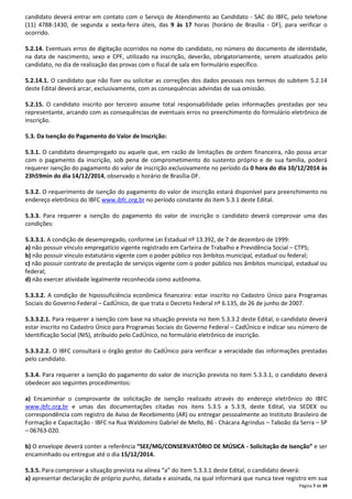 candidato deverá entrar em contato com o Serviço de Atendimento ao Candidato - SAC do IBFC, pelo telefone 
(11) 4788-1430, de segunda a sexta-feira úteis, das 9 às 17 horas (horário de Brasília - DF), para verificar o 
ocorrido. 
5.2.14. Eventuais erros de digitação ocorridos no nome do candidato, no número do documento de identidade, 
na data de nascimento, sexo e CPF, utilizado na inscrição, deverão, obrigatoriamente, serem atualizados pelo 
candidato, no dia de realização das provas com o fiscal de sala em formulário específico. 
5.2.14.1. O candidato que não fizer ou solicitar as correções dos dados pessoais nos termos do subitem 5.2.14 
deste Edital deverá arcar, exclusivamente, com as consequências advindas de sua omissão. 
5.2.15. O candidato inscrito por terceiro assume total responsabilidade pelas informações prestadas por seu 
representante, arcando com as consequências de eventuais erros no preenchimento do formulário eletrônico de 
inscrição. 
Página 7 de 39 
5.3. Da Isenção do Pagamento do Valor de Inscrição: 
5.3.1. O candidato desempregado ou aquele que, em razão de limitações de ordem financeira, não possa arcar 
com o pagamento da inscrição, sob pena de comprometimento do sustento próprio e de sua família, poderá 
requerer isenção do pagamento do valor de inscrição exclusivamente no período da 0 hora do dia 10/12/2014 às 
23h59min do dia 14/12/2014, observado o horário de Brasília-DF. 
5.3.2. O requerimento de isenção do pagamento do valor de inscrição estará disponível para preenchimento no 
endereço eletrônico do IBFC www.ibfc.org.br no período constante do item 5.3.1 deste Edital. 
5.3.3. Para requerer a isenção do pagamento do valor de inscrição o candidato deverá comprovar uma das 
condições: 
5.3.3.1. A condição de desempregado, conforme Lei Estadual nº 13.392, de 7 de dezembro de 1999: 
a) não possuir vínculo empregatício vigente registrado em Carteira de Trabalho e Previdência Social – CTPS; 
b) não possuir vínculo estatutário vigente com o poder público nos âmbitos municipal, estadual ou federal; 
c) não possuir contrato de prestação de serviços vigente com o poder público nos âmbitos municipal, estadual ou 
federal; 
d) não exercer atividade legalmente reconhecida como autônoma. 
5.3.3.2. A condição de hipossuficiência econômica financeira: estar inscrito no Cadastro Único para Programas 
Sociais do Governo Federal – CadÚnico, de que trata o Decreto Federal nº 6.135, de 26 de junho de 2007. 
5.3.3.2.1. Para requerer a isenção com base na situação prevista no item 5.3.3.2 deste Edital, o candidato deverá 
estar inscrito no Cadastro Único para Programas Sociais do Governo Federal – CadÚnico e indicar seu número de 
Identificação Social (NIS), atribuído pelo CadÚnico, no formulário eletrônico de inscrição. 
5.3.3.2.2. O IBFC consultará o órgão gestor do CadÚnico para verificar a veracidade das informações prestadas 
pelo candidato. 
5.3.4. Para requerer a isenção do pagamento do valor de inscrição prevista no item 5.3.3.1, o candidato deverá 
obedecer aos seguintes procedimentos: 
a) Encaminhar o comprovante de solicitação de isenção realizado através do endereço eletrônico do IBFC 
www.ibfc.org.br e umas das documentações citadas nos itens 5.3.5 a 5.3.9, deste Edital, via SEDEX ou 
correspondência com registro de Aviso de Recebimento (AR) ou entregar pessoalmente ao Instituto Brasileiro de 
Formação e Capacitação - IBFC na Rua Waldomiro Gabriel de Mello, 86 - Chácara Agrindus – Taboão da Serra – SP 
– 06763-020. 
b) O envelope deverá conter a referência “SEE/MG/CONSERVATÓRIO DE MÚSICA - Solicitação de Isenção” e ser 
encaminhado ou entregue até o dia 15/12/2014. 
5.3.5. Para comprovar a situação prevista na alínea “a” do item 5.3.3.1 deste Edital, o candidato deverá: 
a) apresentar declaração de próprio punho, datada e assinada, na qual informará que nunca teve registro em sua 
 