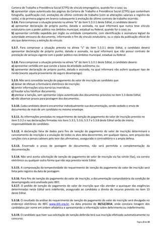 Carteira de Trabalho e Previdência Social (CTPS) de vínculo empregatício, quando for o caso; ou 
b) apresentar cópia autenticada das páginas da Carteira de Trabalho e Previdência Social (CTPS) que contenham 
fotografia, qualificação civil, anotações do último contrato de trabalho (com as alterações salariais e registro da 
saída), e da primeira página em branco subsequente à anotação do último contrato de trabalho ocorrido. 
5.3.6. Para comprovar a situação prevista na alínea “b” do item 5.3.3.1 deste Edital, o candidato deverá: 
a) apresentar declaração de próprio punho, datada e assinada, na qual informará que nunca teve vínculo 
estatutário com o poder público nos âmbitos municipal, estadual ou federal, quando for o caso; ou 
b) apresentar certidão expedida por órgão ou entidade competente, com identificação e assinatura legível da 
autoridade emissora do documento, informando o fim do vínculo estatutário, ou a cópia da publicação oficial do 
ato que determinou a extinção do vínculo. 
5.3.7. Para comprovar a situação prevista na alínea “c” do item 5.3.3.1 deste Edital, o candidato deverá 
apresentar declaração de próprio punho, datada e assinada, na qual informará que não possui contrato de 
prestação de serviços vigente com o poder público nos âmbitos municipal, estadual ou federal. 
5.3.8. Para comprovar a situação prevista na alínea “d” do item 5.3.3.1 deste Edital, o candidato deverá: 
a) apresentar certidão em que conste a baixa da atividade autônoma; ou 
b) apresentar declaração de próprio punho, datada e assinada, na qual informará não auferir qualquer tipo de 
renda (exceto aquela proveniente de seguro desemprego). 
5.3.9. Não será concedida isenção do pagamento do valor de inscrição ao candidato que: 
a) deixar de efetuar o formulário eletrônico de inscrição; 
b) omitir informações e/ou torná-las inverídicas; 
c) fraudar e/ou falsificar documento; 
d) pleitear a isenção, sem apresentar cópia autenticada dos documentos previstos no item 5.3 deste Edital; 
e) não observar prazos para postagem dos documentos. 
5.3.10. Cada candidato deverá encaminhar individualmente sua documentação, sendo vedado o envio de 
documentos de mais de um candidato no mesmo envelope. 
5.3.11. As informações prestadas no requerimento de isenção do pagamento do valor de inscrição previsto no 
item 5.3.2 e nas declarações firmadas nos itens 5.3.5, 5.3.6, 5.3.7 e 5.3.8 deste Edital serão de inteira 
responsabilidade do candidato. 
5.3.12. A declaração falsa de dados para fins de isenção do pagamento do valor de inscrição determinará o 
cancelamento da inscrição e a anulação de todos os atos dela decorrentes, em qualquer época, sem prejuízo das 
sanções civis e penais cabíveis pelo teor das afirmativas, assegurado o contraditório e a ampla defesa. 
5.3.13. Encerrado o prazo de postagem de documentos, não será permitida a complementação da 
documentação. 
5.3.14. Não será aceita solicitação de isenção do pagamento de valor de inscrição via fac-símile (fax), via correio 
eletrônico ou qualquer outra forma que não seja prevista neste Edital. 
5.3.15. A comprovação da tempestividade do requerimento de isenção do pagamento do valor de inscrição será 
feita pelo registro da data de postagem. 
5.3.16. Para fins de isenção do pagamento do valor de inscrição, a documentação comprobatória da condição de 
desempregado será analisada pelo IBFC. 
5.3.17. O pedido de isenção do pagamento do valor de inscrição que não atender a quaisquer das exigências 
determinadas neste Edital será indeferido, assegurado ao candidato o direito de recurso previsto no item 13 
deste Edital. 
5.3.18. O resultado da análise do requerimento de isenção do pagamento do valor de inscrição será divulgado no 
endereço eletrônico do IBFC www.ibfc.org.br, na data prevista de 30/12/2014, onde constara listagem dos 
candidatos por nome em ordem alfabética e apresentando a informação sobre deferimento ou indeferimento. 
5.3.19. O candidato que tiver sua solicitação de isenção deferida terá sua inscrição efetivada automaticamente no 
concurso. 
Página 8 de 39 
 