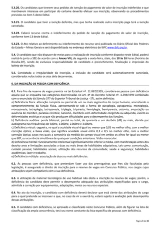 5.3.20. Os candidatos que tiverem seus pedidos de isenção do pagamento do valor de inscrição indeferidos e que 
mantiverem interesse em participar do certame deverão efetuar sua inscrição, observando os procedimentos 
previstos no item 5 deste Edital. 
5.3.21. O candidato que tiver a isenção deferida, mas que tenha realizado outra inscrição paga terá a isenção 
cancelada. 
5.3.22. Caberá recurso contra o indeferimento do pedido de isenção do pagamento do valor de inscrição, 
conforme item 13 deste Edital. 
5.3.23. O Ato relativo ao deferimento ou indeferimento do recurso será publicada no Diário Oficial dos Poderes 
do Estado – Minas Gerais e será disponibilizada no endereço eletrônico do IBFC www.ibfc.org.br. 
5.4. O candidato que não dispuser de meios para a realização de inscrição conforme disposto neste Edital, poderá 
realizá-la junto a SEE de acordo com o Anexo VIII, de segunda a sexta-feira, úteis, das 10 às 16 horas (horário de 
Brasília-DF), sendo de exclusiva responsabilidade do candidato o preenchimento, finalização e impressão do 
boleto de inscrição. 
5.5. Constatada a irregularidade da inscrição, a inclusão do candidato será automaticamente cancelada, 
considerados nulos todos os atos dela decorrentes. 
Página 9 de 39 
6. DA INSCRIÇÃO DE PESSOA COM DEFICIÊNCIA 
6.1. Para fins de reserva de vagas prevista na Lei Estadual nº. 11.867/1995, considera-se pessoa com deficiência 
aquela que se enquadra nas categorias discriminadas no art. 4º do Decreto Federal nº. 3.298/1999 combinado 
com o enunciado da Súmula 377 do Superior Tribunal de Justiça - STJ, assim definidas: 
a) Deficiência física: alteração completa ou parcial de um ou mais segmentos do corpo humano, acarretando o 
comprometimento da função física, apresentando-se sob a forma de paraplegia, paraparesia, monoplegia, 
monoparesia, tetraplegia, tetraparesia, triplegia, triparesia, hemiplegia, hemiparesia, ostomia, amputação ou 
ausência de membro, paralisia cerebral, nanismo, membros com deformidade congênita ou adquirida, exceto as 
deformidades estéticas e as que não produzam dificuldades para o desempenho das funções. 
b) Deficiência auditiva: perda bilateral, parcial ou total, de quarenta e um decibéis (dB) ou mais, aferida por 
audiograma nas frequências de 500Hz, 1.000Hz, 2.000Hz e 3.000Hz. 
c) Deficiência visual: cegueira, na qual a acuidade visual é igual ou menor que 0,05 no melhor olho, com a melhor 
correção óptica; a baixa visão, que significa acuidade visual entre 0,3 e 0,5 no melhor olho, com a melhor 
correção óptica; casos nos quais a somatória da medida do campo visual em ambos os olhos for igual ou menor 
que 60º, ou ocorrência simultânea de quaisquer condições anteriores. Visão monocular. 
d) Deficiência mental: funcionamento intelectual significativamente inferior à média, com manifestação antes dos 
dezoito anos e limitações associadas a duas ou mais áreas de habilidades adaptativas, tais como: comunicação, 
cuidado pessoal, habilidades sociais; utilização dos recursos da comunidade; saúde e segurança; habilidades 
acadêmicas; lazer e trabalho. 
e) Deficiência múltipla: associação de duas ou mais deficiências. 
6.2. Às pessoas com deficiência, que pretendam fazer uso das prerrogativas que lhes são facultadas pela 
legislação, é assegurado o direito de inscrição para a reserva de vagas em Concurso Público, nos cargos cujas 
atribuições sejam compatíveis com a sua deficiência. 
6.3. A utilização de material tecnológico de uso habitual não obsta a inscrição na reserva de vagas; porém, a 
deficiência do candidato deve permitir o desempenho adequado das atribuições especificadas para o cargo, 
admitida a correção por equipamentos, adaptações, meios ou recursos especiais. 
6.4. No ato da inscrição, o candidato com deficiência deverá declarar que está ciente das atribuições do cargo 
para o qual pretende se inscrever e que, no caso de vir a exercê-lo, estará sujeito à avaliação pelo desempenho 
dessas atribuições. 
6.5. O candidato com deficiência, se aprovado e classificado neste Concurso Público, além de figurar na lista de 
classificação da ampla concorrência, terá seu nome constante da lista específica de pessoas com deficiência. 
 
