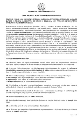 Página 1 de 39 
GOVERNO DO ESTADO DE MINAS GERAIS 
EDITAL SEPLAG/SEE Nº. 02/2014, de 24 de novembro de 2014 
CONCURSO PÚBLICO PARA PROVIMENTO DE CARGOS DA CARREIRA DE PROFESSOR DE EDUCAÇÃO BÁSICA, DO 
QUADRO DE PESSOAL DA SECRETARIA DE ESTADO DE EDUCAÇÃO, PARA ATUAR EM CONSERVATÓRIOS 
ESTADUAIS DE MÚSICA DE MINAS GERAIS. 
A Secretaria de Estado de Planejamento e Gestão – SEPLAG, a Secretaria de Estado de Educação – SEE e o 
Instituto Brasileiro de Formação e Capacitação – IBFC tornam pública a abertura de inscrições e estabelecem 
normas para a realização de Concurso Público destinado a selecionar candidatos para o provimento de cargos das 
carreiras de Professor de Educação Básica, do Quadro de Pessoal da Secretaria de Estado de Educação, para atuar 
em Conservatórios Estaduais de Música, observados os termos da Lei Estadual n.º 15.293, de 05 de agosto de 
2004 (Institui as carreiras dos Profissionais de Educação Básica do Estado); Lei Estadual n.º 18.975, de 29 de junho 
de 2010 (Fixa o subsídio das carreiras do Grupo de atividades de Educação Básica do Poder Executivo Estadual e 
do pessoal civil da Polícia Militar do Estado de Minas Gerais); Lei Estadual nº 19.837, de 02 de dezembro de 2011 
(Promove alterações na política remuneratória das carreiras do Grupo de Atividades da Educação Básica e das 
carreiras do pessoal civil da Polícia Militar); Decreto Estadual n.º 42.899, de 17 de setembro de 2002 (Aprova o 
Regulamento Geral de Concurso Público para investidura em cargo ou emprego público da administração direta 
ou indireta do Poder Executivo do Estado de Minas Gerais); Decreto Estadual nº. 43.885, de 4 de outubro de 2004 
(Dispõe sobre o Código de Conduta Ética do Servidor Público e da Alta Administração Estadual); Lei Estadual nº 
869, de 05 de julho de 1952 (Dispõe sobre o Estatuto dos Funcionários Públicos Civis do Estado de Minas Gerais); 
as disposições constitucionais referentes ao assunto; a legislação complementar e demais normas contidas neste 
Edital. 
1. DAS DISPOSIÇÕES PRELIMINARES 
1.1. O Concurso Público será regido por este Edital, por seus anexos, avisos, atos complementares e eventuais 
retificações, sendo sua execução de responsabilidade do Instituto Brasileiro de Formação e Capacitação – IBFC. 
1.2. O Concurso Público de que trata este Edital visa ao provimento de cargos das carreiras de Professor de 
Educação Básica, para atuar em Conservatórios Estaduais de Música, todos no grau inicial do nível I, conforme as 
áreas de atuação e vagas estabelecidas no Anexo I deste Edital. 
1.3. O Concurso Público de que trata este Edital será de provas e títulos e constará das seguintes etapas: 
a) Primeira Etapa: Prova Objetiva de Múltipla Escolha, de caráter eliminatório e classificatório; 
b) Segunda Etapa: Prova Prática, de caráter eliminatório e classificatório; 
c) Terceira Etapa: Avaliação de Títulos, de caráter classificatório. 
1.4. A legislação e as alterações em dispositivos legais e normativos, com entrada em vigor após a data de 
publicação deste Edital, não serão objeto de avaliação nas provas deste Concurso Público. 
1.5. Este Concurso Público terá validade de 02 (dois) anos, a contar da data da publicação de sua homologação, 
podendo ser prorrogado por igual período, a critério da Administração Pública. 
1.6. O quadro geral de vagas consta do Anexo I deste Edital. 
1.7. A distribuição de vagas por Superintendências Regionais de Ensino e Municípios consta do Anexo II deste 
Edital. 
1.8. As atribuições gerais do cargo constam do Anexo III deste Edital. 
1.9. Os Municípios que compõem as Superintendências Regionais de Ensino e Municípios de realização das Provas 
constam do Anexo IV deste Edital. 
 