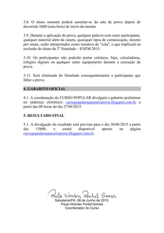 3.8. O aluno somente poderá ausentar-se da sala de prova depois de
decorrida 1h00 (uma hora) do início da mesma.
3.9. Durante a aplicação da prova, qualquer palavra com outro participante,
qualquer material além da caneta, quaisquer tipos de comunicação, mesmo
por sinais, serão interpretados como tentativa de "cola", o que implicará na
exclusão do aluno do 2º Simulado – ENEM 2015.
3.10. Os participantes não poderão portar celulares, bips, calculadoras,
relógios digitais ou qualquer outro equipamento durante a execução da
prova.
3.11. Será eliminado do Simulado consequentemente o participante que
faltar a prova.
4. GABARITO OFICIAL
4.1. A coordenação do CURSO POPULAR divulgará o gabarito preliminar
no endereço eletrônico: cursopopularuepasalvaterra.blogspot.com.br a
partir das 08 horas do dia 27/06/2015.
5. RESULTADO FINAL
5.1. A divulgação do resultado está prevista para o dia 30/06/2015 a partir
das 15h00, e estará disponível apenas na página
cursopopularuepasalvaterra.blogspot.com.br.
Salvaterra/PA, 08 de Junho de 2015.
Paulo Wender Portal Gomes
Coordenador do Curso
 