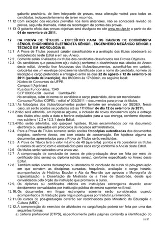 gabarito provisório, de item integrante de provas, essa alteração valerá para todos os
      candidatos, independentemente de terem recorrido.
11.12 Com exceção dos recursos previstos nos itens anteriores, não se concederá revisão de
      provas, segunda chamada, vistas ou recontagem de pontos das provas.
11.13 O gabarito oficial das provas objetivas será divulgado no site www.nc.ufpr.br a partir do dia
      04 de novembro de 2011.

12     DA PROVA DE TÍTULOS - ESPECÍFICO PARA OS CARGOS DE ECONOMISTA
       SÊNIOR, ENGENHEIRO ELETRICISTA SÊNIOR , ENGENHEIRO MECÂNICO SENIOR e
       TÉCNICO EM HIDROLOGIA III.
12.1 A Prova de Títulos possuirá caráter classificatório e a avaliação dos títulos obedecerá ao
       estabelecido neste Edital e em seu Anexo.
12.2 Somente serão analisados os títulos dos candidatos classificados nas Provas Objetivas.
12.3 Os candidatos que possuírem o(s) título(s) conforme o discriminado nas tabelas do Anexo
       deste edital, deverão tirar fotocópias dos títulos/documentos, autenticá-las em cartório,
       colocá-las em um envelope devidamente identificado com o nome do candidato, número de
       inscrição e cargo pretendido e entregá-lo entre os dias 22 de agosto a 12 de setembro de
       2011 (período de inscrição), das 8h30min às 17h30min, no seguinte local:
       Núcleo de Concursos da UFPR
       Campus I (Agrárias)
       Rua dos Funcionários, 1540
       CEP 80035-050 Juvevê Curitiba-PR
       No envelope, além do nome do candidato e cargo pretendido, deve ser mencionado:
       Concurso Público COPEL - edital nº 002/2011 – documentos para prova de títulos.
12.3.1 As fotocópias dos títulos/documentos podem também ser enviadas por SEDEX. Neste
       caso, só serão aceitas se postadas até as 17h00min do dia 12 de setembro de 2011.
12.3.2 Não será admitida, em hipótese alguma, a inclusão de novos documentos após a entrega
       dos títulos e/ou após a data e horário estipulados para a sua entrega, conforme disposto
       nos subitens 12.3 e 12.3.1 deste Edital.
12.3.4 Não serão admitidos, sob qualquer hipótese, títulos encaminhados por via documento
       eletrônico ou anexados em protocolos de recursos administrativos.
12.4. Para a Prova de Títulos somente serão aceitas fotocópias autenticadas dos documentos
       exigidos, conforme Anexo, em bom estado de conservação. Em hipótese alguma os
       documentos apresentados para a Prova de Títulos serão restituídos.
12.5 A Prova de Títulos terá o valor máximo de 40 (quarenta) pontos e irá considerar os títulos
       e valores de acordo com o estabelecido para cada cargo conforme o Anexo deste Edital.
12.6 Os títulos serão valorados uma única vez.
12.7 A comprovação de conclusão de cursos de pós-graduação deve ser feita por meio de
       certificado (lato sensu) ou diploma (strictu sensu), conforme especificado no Anexo deste
       Edital.
12.8 Também serão aceitas declarações ou atestados de conclusão de curso de pós-graduação
       em que constem as disciplinas cursadas, frequência, avaliação e carga horária,
       acompanhados de Histórico Escolar e Ata da Reunião que aprovou a Monografia de
       Especialização, a Dissertação de Mestrado ou a Tese de Doutorado, desde que
       convalidados pelo órgão da instituição que promoveu o curso.
12.9. Os diplomas ou certificados obtidos em instituições estrangeiras deverão estar
       devidamente convalidados por instituição pública de ensino superior no Brasil.
12.10. Os documentos em língua estrangeira somente serão considerados quando
       acompanhados da tradução para língua portuguesa por tradutor juramentado.
12.11. Os cursos de pós-graduação deverão ser reconhecidos pelo Ministério da Educação e
       Cultura (MEC).
12.12. A comprovação do exercício de atividades no cargo/função poderá ser feita por uma das
       seguintes formas:
     a) carteira profissional (CTPS), especificamente pelas páginas contendo a identificação do
                                                                                             10/37
 