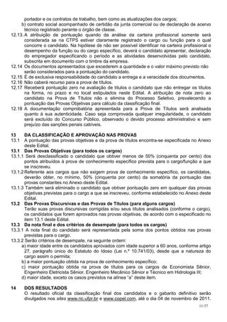 portador e os contratos de trabalho, bem como as atualizações dos cargos;
     b) contrato social acompanhado de certidão da junta comercial ou de declaração de acervo
       técnico registrado perante o órgão de classe.
12.13. A atribuição de pontuação quando da análise da carteira profissional somente será
       considerada se na CTPS estiver claramente registrado o cargo ou função para o qual
       concorre o candidato. Na hipótese de não ser possível identificar na carteira profissional o
       desempenho da função ou do cargo específico, deverá o candidato apresentar, declaração
       do empregador especificando o período e as atividades desenvolvidas pelo candidato,
       subscrita em documento com o timbre da empresa.
12.14 Os documentos apresentados que excederem a quantidade e o valor máximo previsto não
       serão considerados para a pontuação do candidato.
12.15 É de exclusiva responsabilidade do candidato a entrega e a veracidade dos documentos.
12.16 Não caberá recurso para a prova de títulos.
12.17 Receberá pontuação zero na avaliação de títulos o candidato que não entregar os títulos
       na forma, no prazo e no local estipulados neste Edital. A atribuição de nota zero ao
       candidato na Prova de Títulos não o elimina do Processo Seletivo, prevalecendo a
       pontuação das Provas Objetivas para cálculo da classificação final.
12.18 A documentação comprobatória apresentada para a Prova de Títulos será analisada
       quanto à sua autenticidade. Caso seja comprovada qualquer irregularidade, o candidato
       será excluído do Concurso Público, observado o devido processo administrativo e sem
       prejuízo das sanções penais cabíveis.

13     DA CLASSIFICAÇÃO E APROVAÇÃO NAS PROVAS
13.1 A pontuação das provas objetivas e da prova de títulos encontra-se especificada no Anexo
       deste Edital.
13.1 Das Provas Objetivas (para todos os cargos)
13.1.1 Será desclassificado o candidato que obtiver menos de 50% (cinquenta por cento) dos
       pontos atribuídos à prova de conhecimento específico prevista para o cargo/função a que
       se inscreveu.
13.1.2 Referente aos cargos que não exigem prova de conhecimento específico, os candidatos,
       deverão obter, no mínimo, 50% (cinquenta por cento) da somatória da pontuação das
       provas constantes no Anexo deste Edital.
13.1.3 Também será eliminado o candidato que obtiver pontuação zero em qualquer das provas
       objetivas previstas para o cargo a que se inscreveu, conforme estabelecido no Anexo deste
       Edital.
13.2 Das Provas Discursivas e das Provas de Títulos (para alguns cargos)
       Terão suas provas discursivas corrigidas e/ou seus títulos analisados (conforme o cargo),
       os candidatos que forem aprovados nas provas objetivas, de acordo com o especificado no
       item 13.1 deste Edital.
13.3 Da nota final e dos critérios de desempate (para todos os cargos)
13.3.1 A nota final do candidato será representada pela soma dos pontos obtidos nas provas
       previstas para o cargo.
13.3.2 Serão critérios de desempate, na seguinte ordem:
     a) maior idade entre os candidatos aprovados com idade superior a 60 anos, conforme artigo
       27, parágrafo único do Estatuto do Idoso (Lei n.º 10.741/03), desde que a natureza do
       cargo assim o permita;
     b) a maior pontuação obtida na prova de conhecimento específico;
     c) maior pontuação obtida na prova de títulos para os cargos de Economista Sênior,
       Engenheiro Eletricista Sênior, Engenheiro Mecânico Sênior e Técnico em Hidrologia III;
     d) maior idade, exceto os casos previstos na alínea “a” deste item.

14    DOS RESULTADOS
      O resultado oficial da classificação final dos candidatos e o gabarito definitivo serão
      divulgados nos sites www.nc.ufpr.br e www.copel.com, até o dia 04 de novembro de 2011.
                                                                                             11/37
 
