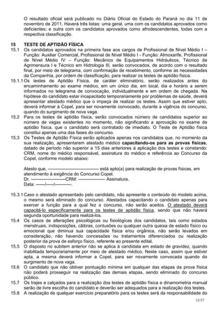 O resultado oficial será publicado no Diário Oficial do Estado do Paraná no dia 11 de
      novembro de 2011. Haverá três listas: uma geral, uma com os candidatos aprovados como
      deficientes; e outra com os candidatos aprovados como afrodescendentes, todas com a
      respectiva classificação.

15     TESTE DE APTIDÃO FÍSICA
15.1 Os candidatos aprovados na primeira fase aos cargos de Profissional de Nível Médio I –
       Função: Auxiliar Comercial, Profissional de Nível Médio I - Função: Almoxarife, Profissional
       de Nível Médio IV – Função: Mecânico de Equipamentos Hidráulicos, Técnico de
       Agrimensura I e Técnico em Hidrologia III, serão convocados, de acordo com o resultado
       final, por meio de telegrama, com confirmação de recebimento, conforme as necessidades
       da Companhia, por ordem de classificação, para realizar os testes de aptidão física.
15.1.1 Os testes de Aptidão Física, de caráter eliminatório, serão realizados antes do
       encaminhamento ao exame médico, em um único dia, em local, dia e horário a serem
       informados no telegrama de convocação, individualmente e em ordem de chegada. Na
       hipótese do candidato estar incapacitado temporariamente por problemas de saúde, deverá
       apresentar atestado médico que o impeça de realizar os testes. Assim que estiver apto,
       deverá informar à Copel, para ser novamente convocado, durante a vigência do concurso,
       quando do surgimento de nova vaga.
15.2 Para os testes de aptidão física, serão convocados número de candidatos superior ao
       número de vagas existentes no momento, não significando a aprovação no exame de
       aptidão física, que o candidato será contratado de imediato. O Teste de Aptidão física
       constitui apenas uma das fases do concurso.
15.3 Os Testes de Aptidão Física serão aplicados apenas nos candidatos que, no momento da
       sua realização, apresentarem atestado médico capacitando-os para as provas físicas,
       datado de período não superior a 15 dias anteriores à aplicação dos testes e constando:
       CRM, nome do médico responsável, assinatura do médico e referência ao Concurso da
       Copel, conforme modelo abaixo:

      Atesto que, ---------------------------------- está apto(a) para realização de provas físicas, em
      atendimento à exigência do Concurso Copel.
      Dr. -----------------------CRM: ------------------ Assinatura.
      Data: ------/-----/-----------.

15.3.1 Caso o atestado apresentado pelo candidato, não apresente o conteúdo do modelo acima,
       o mesmo será eliminado do concurso. Atestados capacitando o candidato apenas para
       exercer a função para a qual fez o concurso, não serão aceitos. O atestado deverá
       capacitá-lo especificamente para os testes de aptidão física, sendo que não haverá
       segunda oportunidade para realizá-los.
15.4 Os casos de alterações psicológicas ou fisiológicas dos candidatos, tais como estados
       menstruais, indisposições, cãibras, contusões ou qualquer outra queixa de estado físico ou
       emocional que diminua sua capacidade física e/ou orgânica, não serão levados em
       consideração, não havendo concessões ou tratamentos diferenciados ou realização
       posterior da prova de esforço físico, referente ao presente edital.
15.5 O disposto no subitem anterior não se aplica à candidata em estado de gravidez, quando
       inabilitada temporariamente por meio de atestado médico. Neste caso, assim que estiver
       apta, a mesma deverá informar a Copel, para ser novamente convocada quando do
       surgimento de nova vaga.
15.6 O candidato que não obtiver pontuação mínima em qualquer das etapas da prova física
       não poderá prosseguir na realização das demais etapas, sendo eliminado do concurso
       público.
15.7 Os trajes e calçados para a realização dos testes de aptidão física e dinamometria manual
       serão de livre escolha do candidato e deverão ser adequados para a realização dos testes.
15.8 A realização de qualquer exercício preparatório para os testes será da responsabilidade do
                                                                                                    12/37
 
