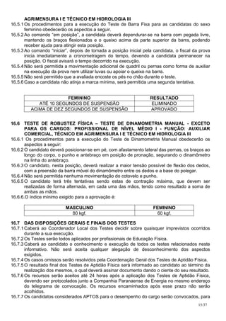 AGRIMENSURA I E TÉCNICO EM HIDROLOGIA III
16.5.1 Os procedimentos para a execução do Teste de Barra Fixa para as candidatas do sexo
       feminino obedecerão os aspectos a seguir.
16.5.2 Ao comando “em posição”, a candidata deverá dependurar-se na barra com pegada livre,
       mantendo os braços flexionados e o queixo acima da parte superior da barra, podendo
       receber ajuda para atingir esta posição.
16.5.3 Ao comando “iniciar”, depois de tomada a posição inicial pela candidata, o fiscal da prova
       inicia imediatamente a cronometragem do tempo, devendo a candidata permanecer na
       posição. O fiscal avisará o tempo decorrido na execução.
16.5.4 Não será permitida a movimentação adicional de quadril ou pernas como forma de auxiliar
       na execução da prova nem utilizar luvas ou apoiar o queixo na barra.
16.5.5 Não será permitido que a avaliada encoste os pés no chão durante o teste.
16.5.6 Caso a candidata não atinja a marca mínima, será permitida uma segunda tentativa.


                       FEMININO                                    RESULTADO
            ATÉ 10 SEGUNDOS DE SUSPENSÃO                           ELIMINADO
         ACIMA DE DEZ SEGUNDOS DE SUSPENSÃO                        APROVADO


16.6 TESTE DE ROBUSTEZ FÍSICA – TESTE DE DINAMOMETRIA MANUAL - EXCETO
       PARA OS CARGOS: PROFISSIONAL DE NÍVEL MÉDIO I - FUNÇÃO: AUXILIAR
       COMERCIAL, TÉCNICO EM AGRIMENSURA I E TÉCNICO EM HIDROLOGIA III
16.6.1 Os procedimentos para a execução do Teste de Dinamometria Manual obedecerão os
       aspectos a seguir:
16.6.2 O candidato deverá posicionar-se em pé, com afastamento lateral das pernas, os braços ao
       longo do corpo, o punho e antebraço em posição de pronação, segurando o dinamômetro
       na linha do antebraço.
16.6.3 O candidato, nesta posição, deverá realizar a maior tensão possível de flexão dos dedos,
       com a preensão da barra móvel do dinamômetro entre os dedos e a base do polegar.
16.6.4 Não será permitida nenhuma movimentação do cotovelo e punho.
16.6.5 O candidato terá três tentativas sendo estas de contração máxima, que devem ser
       realizadas de forma alternada, em cada uma das mãos, tendo como resultado a soma de
       ambas as mãos.
16.6.6.O índice mínimo exigido para a aprovação é:

                          MASCULINO                                  FEMININO
                            80 kgf.                                   60 kgf.

16.7 DAS DISPOSIÇÕES GERAIS E FINAIS DOS TESTES
16.7.1 Caberá ao Coordenador Local dos Testes decidir sobre quaisquer imprevistos ocorridos
       durante a sua execução.
16.7.2 Os Testes serão todos aplicados por profissionais de Educação Física.
16.7.3 Caberá ao candidato o conhecimento e execução de todos os testes relacionados neste
       informativo. Não será aceita qualquer alegação de desconhecimento dos aspectos
       exigidos.
16.7.4 Os casos omissos serão resolvidos pela Coordenação Geral dos Testes de Aptidão Física.
16.7.5 O resultado final dos Testes de Aptidão Física será informado ao candidato ao término da
       realização dos mesmos, o qual deverá assinar documento dando o ciente do seu resultado.
16.7.6 Os recursos serão aceitos até 24 horas após a aplicação dos Testes de Aptidão Física,
       devendo ser protocolados junto a Companhia Paranaense de Energia no mesmo endereço
       do telegrama de convocação. Os recursos encaminhados após esse prazo não serão
       acolhidos.
16.7.7 Os candidatos considerados APTOS para o desempenho do cargo serão convocados, para
                                                                                           15/37
 