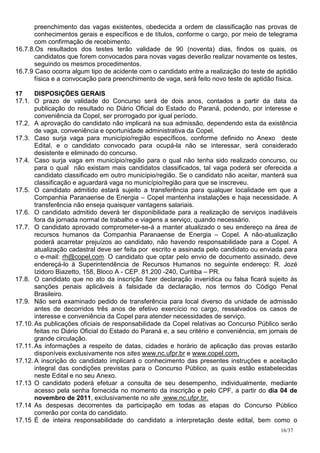 preenchimento das vagas existentes, obedecida a ordem de classificação nas provas de
       conhecimentos gerais e específicos e de títulos, conforme o cargo, por meio de telegrama
       com confirmação de recebimento.
16.7.8.Os resultados dos testes terão validade de 90 (noventa) dias, findos os quais, os
       candidatos que forem convocados para novas vagas deverão realizar novamente os testes,
       seguindo os mesmos procedimentos.
16.7.9 Caso ocorra algum tipo de acidente com o candidato entre a realização do teste de aptidão
       física e a convocação para preenchimento de vaga, será feito novo teste de aptidão física.

17     DISPOSIÇÕES GERAIS
17.1. O prazo de validade do Concurso será de dois anos, contados a partir da data da
       publicação do resultado no Diário Oficial do Estado do Paraná, podendo, por interesse e
       conveniência da Copel, ser prorrogado por igual período.
17.2. A aprovação do candidato não implicará na sua admissão, dependendo esta da existência
       de vaga, conveniência e oportunidade administrativa da Copel.
17.3. Caso surja vaga para município/região específicos, conforme definido no Anexo deste
       Edital, e o candidato convocado para ocupá-la não se interessar, será considerado
       desistente e eliminado do concurso.
17.4. Caso surja vaga em município/região para o qual não tenha sido realizado concurso, ou
       para o qual não existam mais candidatos classificados, tal vaga poderá ser oferecida a
       candidato classificado em outro município/região. Se o candidato não aceitar, manterá sua
       classificação e aguardará vaga no município/região para que se inscreveu.
17.5. O candidato admitido estará sujeito a transferência para qualquer localidade em que a
       Companhia Paranaense de Energia – Copel mantenha instalações e haja necessidade. A
       transferência não enseja quaisquer vantagens salariais.
17.6. O candidato admitido deverá ter disponibilidade para a realização de serviços inadiáveis
       fora da jornada normal de trabalho e viagens a serviço, quando necessário.
17.7. O candidato aprovado comprometer-se-á a manter atualizado o seu endereço na área de
       recursos humanos da Companhia Paranaense de Energia – Copel. A não-atualização
       poderá acarretar prejuízos ao candidato, não havendo responsabilidade para a Copel. A
       atualização cadastral deve ser feita por escrito e assinada pelo candidato ou enviada para
       o e-mail: rh@copel.com. O candidato que optar pelo envio de documento assinado, deve
       endereçá-lo à Superintendência de Recursos Humanos no seguinte endereço: R. Jozé
       Izidoro Biazetto, 158, Bloco A - CEP. 81.200 -240, Curitiba – PR.
17.8. O candidato que no ato da inscrição fizer declaração inverídica ou falsa ficará sujeito às
       sanções penais aplicáveis à falsidade da declaração, nos termos do Código Penal
       Brasileiro.
17.9. Não será examinado pedido de transferência para local diverso da unidade de admissão
       antes de decorridos três anos de efetivo exercício no cargo, ressalvados os casos de
       interesse e conveniência da Copel para atender necessidades de serviço.
17.10. As publicações oficiais de responsabilidade da Copel relativas ao Concurso Público serão
       feitas no Diário Oficial do Estado do Paraná e, a seu critério e conveniência, em jornais de
       grande circulação.
17.11. As informações a respeito de datas, cidades e horário de aplicação das provas estarão
       disponíveis exclusivamente nos sites www.nc.ufpr.br e www.copel.com.
17.12. A inscrição do candidato implicará o conhecimento das presentes instruções e aceitação
       integral das condições previstas para o Concurso Público, as quais estão estabelecidas
       neste Edital e no seu Anexo.
17.13 O candidato poderá efetuar a consulta de seu desempenho, individualmente, mediante
       acesso pela senha fornecida no momento da inscrição e pelo CPF, a partir do dia 04 de
       novembro de 2011, exclusivamente no site www.nc.ufpr.br.
17.14 As despesas decorrentes da participação em todas as etapas do Concurso Público
       correrão por conta do candidato.
17.15 É de inteira responsabilidade do candidato a interpretação deste edital, bem como o
                                                                                             16/37
 