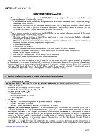 ANEXO – Edital nº 02/2011

                                        CONTEÚDO PROGRAMÁTICO
           Para os cargos previstos o programa de PORTUGUÊS é o que segue, adequado ao nível de formação
           exigido do candidato (nível médio ou técnico).
           • Compreensão de textos informativos e argumentativos e de textos de ordem prática (ordens de serviço,
               instruções, cartas e ofícios);
           • Domínio da norma padrão do português contemporâneo, sob os seguintes aspectos: coesão textual,
               estruturação de frase e período complexos, pontuação, concordância verbal e nominal, uso de
               vocabulário apropriado, grafia e acentuação, emprego de pronomes.

          Para os cargos previstos o programa de MATEMÁTICA é o que segue, adequado ao nível de formação
          exigido do candidato (nível médio ou técnico).
          • Números relativos, inteiros e fracionários, operações e suas propriedades (adição, subtração,
              multiplicação, divisão e potenciação);
          • Múltiplos e divisores, máximos divisores comum e mínimos múltiplos comuns, frações ordinárias e
              decimais, números decimais, propriedades e operações;
          • Expressões numéricas;
          • Equações do 1º e 2º graus;
          • Sistema de medidas de tempo, sistema métrico decimal, sistema monetário brasileiro.
          • Números e grandezas proporcionais, razões e proporções. Divisão em partes proporcionais;
          • Regras de três simples e composta;
          • Porcentagem. Juros simples. Capital. Tempo. Taxas. Montante;
          • Perímetro, área e volume das principais figuras geométricas.
          •
      Para os cargos previstos o programa de INFORMÁTICA é o que segue: Conceitos Básicos e Modos de Utilização
      de Tecnologias, Ferramentas, Aplicativos e Procedimentos de Informática: Tipos de Computadores, Conceitos de
      Hardware de Software; Sistema Operacional Windows XP e Windows 7; pacote Microsoft Office 2003 ou superior
      (MS Word MS Excel MS Power Point), BR Office versão 3 ou superior; Internet; Procedimentos para o
      Armazenamento de Dados e para a Realização de Cópia de Segurança (backup).




I – CARGOS DE NÍVEL SUPERIOR - (Carreira Profissional de Nível Superior)


♦ Taxa de Inscrição: R$ 60,00
CARGO 259 – ASSISTENTE SOCIAL JÚNIOR - Atuação: Assistente Social – Carga Horária 6h/dia
♦ Salário: R$ 2.296,37
♦ Localidade do Cadastro de Reserva: Colíder – MT
♦ Localidade das Provas: Sinop e Cuiabá – MT
♦ REQUISITOS DE FORMAÇÃO
  • Serviço Social
  • Registro no Conselho de Classe
  • CNH: categoria B
♦ PROVAS
  • Prova 1 - Conhecimento específico: 30 questões objetivas - 60 pontos
  • Prova 2 - Discursiva: 20 pontos
  • Prova 3 - Inglês: Interpretação de texto - 10 questões - 20 pontos
♦ Programa de conhecimento específico: Lei de Regulamentação da profissão de Assistente Social (Lei nº
   8.662/93)∗, Código de ética profissional (Resolução CFESS nº 273/93); Fundamentos históricos, teóricos e
   perspectivas ético-político da categoria profissional; Procedimentos metodológicos, instrumentos e técnicas
   utilizadas pelo Serviço Social na intervenção profissional; A prática institucional do serviço Social/Análise
   Institucional; Serviço Social organizacional e gestão social do trabalho; Atuação do Serviço Social na
   administração de políticas e programas sociais; Planejamento em Serviço Social; Serviço Social e
   interdisciplinaridade; Pesquisa em Serviço Social.
♦ Atribuições do cargo: Participar na elaboração das políticas sociais da Empresa, prestar atendimento e
   consultoria social e elaborar atividades de integração e desenvolvimento social; diagnosticar causas e propor
∗
    Retificado pelo Edital Nº 04/2011

                                                                                                           18/37
 