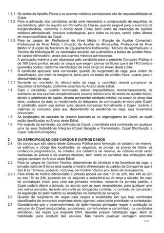 1.1.1 Os testes de Aptidão Física e os exames médicos admissionais são de responsabilidade da
      Copel.
1.1.2 Para a admissão dos candidatos ainda será necessária a comprovação de requisitos de
      escolaridade, além do registro em Conselho de Classe, quando exigível para o exercício da
      função/atividade, conforme o Anexo deste Edital, bem como da realização de exames
      médicos admissionais, inclusive toxicológicos, para todos os cargos, sendo estes últimos
      de responsabilidade da Copel.
1.1.3 Para os cargos de: Profissional de Nível Médio I (Função de Auxiliar Comercial),
      Profissional de Nível Médio I (Função de Auxiliar de Almoxarife), Profissional de Nível
      Médio IV (Função de Mecânico de Equipamentos Hidráulicos). Técnico de Agrimensura I e
      Técnico de Hidrologia III, os candidatos deverão ser submetidos a testes de aptidão física,
      de caráter eliminatório, antes dos exames médicos admissionais.
      A pontuação máxima a ser alcançada pelo candidato para o presente Concurso Público é
      de 100 (cem) pontos, exceto os cargos que exigem provas de títulos que é de 140 (cento e
      quarenta) pontos, conforme identificação de cada cargo no Anexo deste Edital.
1.3   O candidato aprovado será convocado, quando do surgimento de vaga, pela ordem de
      classificação, por meio de telegrama, tanto para os testes de aptidão física, quanto para o
      oferecimento da vaga.
1.3.1 Somente no momento do oferecimento da vaga, o candidato deverá comprovar os
      requisitos de formação, conforme descritos no Anexo deste Edital.
1.4   Caso o candidato, quando convocado, estiver impossibilitado, momentaneamente, de
      submeter-se aos exames complementares (exame médico e/ou de testes de aptidão física),
      devido a problemas de saúde, deverá apresentar atestado médico, no prazo de cinco dias
      úteis, contados da data do recebimento do telegrama de convocação enviado pela Copel.
      O candidato, assim que estiver apto, deverá comunicar formalmente a Copel, durante a
      vigência do concurso, para que, dependendo da existência de vaga, seja novamente
      convocado.
1.5   As localidades do cadastro de reserva baseiam-se no organograma da Copel, as quais
      estão identificadas no Anexo deste Edital.
1.6   Por ocasião da admissão, por definição da Copel, o candidato será contratado por qualquer
      uma de suas Subsidiárias Integrais (Copel Geração e Transmissão, Copel Distribuição e
      Copel Telecomunicações).

2     DA ESPECIFICAÇÃO DOS CARGOS E OUTROS DADOS
2.1   Os cargos que são objeto deste Concurso Público para formação de cadastro de reserva,
      os salários, o código das localidades, os requisitos, as provas, as provas de títulos, os
      conteúdos programáticos, as cidades dos cadastros de reserva, as cidades onde serão
      realizadas as provas e os exames médicos, bem como os sumários das atribuições dos
      cargos constam no Anexo deste Edital.
2.2   Para os cargos da Carreira Técnica, dependendo da atividade e da localidade da vaga, a
      jornada diária de 8 horas está sujeita a horário diferenciado do padrão da Companhia que é
      das 8 às 18 horas, podendo, inclusive, ser horário noturno e/ou turno de revezamento.
2.2.1 Para efeito de horário diferenciado a jornada poderá ser das 13h às 22h, das 14h às 23h
      ou das 15h às 24h, podendo ser de segunda a sexta-feira ou de terça a sábado. No caso
      de contratação inicial para uma das jornadas referidas, inclusive na jornada padrão, a
      Copel poderá alterar a jornada, de acordo com as suas necessidades, para qualquer uma
      das outras jornadas, levando em conta as obrigações contidas no contrato de concessão,
      na legislação do setor elétrico ou alterações na demanda de serviços.
2.3   Quando do surgimento de vagas para cargos e localidades em que haja candidatos
      classificados de concursos anteriores ainda vigentes, estes terão prioridade na contratação.
2.4   Considerando que o desenvolvimento de determinadas atividades requer a condução de
      veículos da Copel (motocicletas, automóveis, caminhonetes e caminhões), os candidatos
      admitidos, nas vagas que exigirem CNH, deverão possuir habilitação legal, além de
      habilidade, para conduzir tais veículos. Não haverá qualquer vantagem adicional
                                                                                            2/37
 
