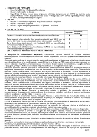 ♦ REQUISITOS DE FORMAÇÃO
  • Engenharia Elétrica – Modalidade Eletrotécnica
  • Registro no Conselho de Classe
  • Experiência: 06 (seis) meses como engenheiro eletricista comprovados em CTPS, ou contrato social
    acompanhado de certidão da junta comercial ou de declaração de acervo técnico registrado perante o órgão
    de classe. Ter disponibilidade para viagens
♦ PROVAS
  • Prova 1 - Conhecimento específico: 30 questões objetivas - 60 pontos
  • Prova 2 - Discursiva: 20 pontos
  • Prova 3 – Inglês: Interpretação de texto - 10 questões - 20 pontos

♦   PROVA DE TÍTULOS
                                                                                               Pontuação
                                      Critérios                                    Pontuação
                                                                                               máxima
    Cada ano (completo) no exercício da profissão de engenheiro Eletricista.           5              25

    Cada curso de pós-graduação (lato sensu) reconhecido pelo MEC, com no              2               4
    mínimo 360 horas, nas especialidades técnicas relacionadas à engenharia.
    Curso de mestrado (stricto sensu), reconhecido pelo MEC, nas especialidades        3               3
    técnicas relacionadas à engenharia.
    Curso de doutorado (stricto sensu), reconhecido pelo MEC, nas especialidades       8               8
    técnicas relacionadas à engenharia.
    OBS. A Pontuação Máxima da Prova de Títulos é 40 Pontos.

♦ Programa de Conhecimento Específico: Eletrotécnica: circuitos elétricos de corrente alternada,
eletromagnetismo, circuitos magnéticos com núcleo ferroso, magnetismo induzido e propriedades magnéticas dos
materiais.
Conversão eletromecânica de energia: relações eletromecânicas básicas, lei de Ampère, lei da força mecânica sobre
corrente elétrica, lei da força mecânica sobre carga elétrica, força de Lorenz, FEM mocional, energia armazenada em
campos elétricos e magnéticos, energia dissipada e rendimento de conversores eletromecânicos, equações de força
e conjugado, princípios de funcionamento de máquinas elétricas de excitação simples e dupla.
Geradores e motores elétricos: princípios de funcionamento, formas construtivas, distribuição de campos elétricos e
magnéticos, determinação de reatâncias, tipos de enrolamento e suas características construtivas, características
nominais, curvas características, funcionamento em regime permanente e transitório, circuitos equivalentes e
diagramas vetoriais, perdas e rendimento, ventilação e resfriamento, ensaios de rotina, de tipo e de comissionamento,
normas aplicáveis (construtivas e de ensaios), técnicas de manutenção e de monitoramento, parâmetros de projeto e
dimensionamento, materiais utilizados na construção, princípios e técnicas de proteção.
Transformadores de força: princípios de funcionamento, formas construtivas, distribuição de campos elétricos e
magnéticos, determinação de reatâncias, tipos de enrolamento e suas características construtivas, características
nominais, curvas características, funcionamento em regime permanente e transitório, circuitos equivalentes e
diagramas vetoriais, perdas e rendimento, ventilação e resfriamento, ensaios de rotina, de tipo e de comissionamento,
normas aplicáveis (construtivas e de ensaios), técnicas de manutenção e de monitoramento, parâmetros de projeto e
dimensionamento, materiais utilizados na construção, princípios e técnicas de proteção.
♦ Atribuições do Cargo: Coordenar e desenvolver estudos e atividades de manutenção elétrica e
comissionamento de equipamentos eletromecânicos, de proteção, de medição e controle e de sistemas auxiliares de
unidades geradoras de grande, médio ou pequeno porte;
Elaborar, divulgar e implementar normas, instruções técnicas e procedimentos de manutenção elétrica e de
comissionamento de equipamentos eletromecânicos, de proteção, de medição e controle e de sistemas auxiliares de
unidades geradoras de grande, médio ou pequeno porte;
Estudar as alternativas de utilização dos recursos de manutenção, formular diagnósticos e estudos de tendências do
desempenho dos equipamentos, instrumentos e sistemas das unidades geradoras;
Desenvolver estudos, implantação e acompanhamento na execução de melhorias relativas a interferência e
compatibilidade eletromagnética em usinas, subestações e respectivos equipamentos;
Desenvolver e implantar programas de manutenção, visando o aumento da confiabilidade dos sistemas de geração;
Coordenar, supervisionar e orientar a execução de manutenções elétricas, ensaios e comissionamento de
equipamentos eletromecânicos, de proteção, de medição e controle e de sistemas auxiliares de unidades geradoras
de grande, médio ou pequeno porte, avaliando a manutenibilidade e a confiabilidade das instalações do sistema de
geração;
Representar a empresa em grupos de trabalho ou eventos externos referentes à manutenção elétrica do sistema de
geração;
Pesquisar e acompanhar o desenvolvimento de novas tecnologias, procedimentos e técnicas de manutenção;
Ministrar cursos, palestras ou conferências sobre assuntos inerentes à área;
Desenvolver trabalhos de natureza técnico-administrativa, compreendendo elaboração de relatórios, emissão de
pareceres técnicos, formulários de acompanhamento de manutenções, processos de aquisição de equipamentos
                                                                                                              20/37
 