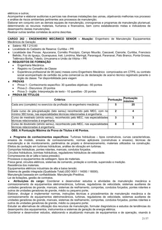 elétricos e outros;
Acompanhar e elaborar auditorias e perícias nas diversas instalações das usinas, objetivando melhorias nos processo
e análise de riscos ambientais pertinentes aos processos de manutenção;
Elaborar em conjunto com as demais equipes de manutenção, cronogramas e programas de manutenção plurianual,
determinando os recursos materiais, humanos e financeiros, bem como estabelecendo metas e indicadores de
desempenho destas manutenções;
Realizar outras tarefas correlatas às acima descritas.

CARGO 262 - ENGENHEIRO MECÂNICO SENIOR – Atuação: Engenheiro de Manutenção Equipamentos
Mecânicos de Geração
♦ Salário: R$ 7.210,60
♦ Localidade do Cadastro de Reserva: Curitiba – PR
♦ Localidade das Provas: Apucarana, Cornélio Procópio, Campo Mourão, Cascavel, Cianorte, Curitiba, Francisco
   Beltrão, Foz do Iguaçu, Guarapuava, Irati, Londrina, Maringá, Paranaguá, Paranavaí, Pato Branco, Ponta Grossa,
   Telêmaco Borba, Toledo, Umuarama e União da Vitória – PR
♦ REQUISITOS DE FORMAÇÃO
   • Engenharia Mecânica.
   • Registro no Conselho de Classe
   • Experiência profissional de 06 (seis) meses como Engenheiro Mecânico comprovados em CTPS, ou contrato
       social acompanhado de certidão da junta comercial ou de declaração de acervo técnico registrado perante o
       órgão de classe. Ter disponibilidade para viagem
♦ PROVAS
   • Prova 1 - Conhecimento específico: 30 questões objetivas - 60 pontos
   • Prova 2 - Discursiva: 20 pontos
   • Prova 3 - Inglês: Interpretação de texto - 10 questões - 20 pontos
♦ PROVA DE TÍTULOS
                                                                                            Pontuação
                                      Critérios                                 Pontuação
                                                                                            máxima
  Cada ano (completo) no exercício da profissão de engenheiro mecânica.              5            25

   Cada curso de pós-graduação (lato sensu) reconhecido pelo MEC, com no              2             4
   mínimo 360 horas, nas especialidades técnicas relacionadas à engenharia.
   Curso de mestrado (stricto sensu), reconhecido pelo MEC, nas especialidades        3             3
   técnicas relacionadas à engenharia.
   Curso de doutorado (stricto sensu), reconhecido pelo MEC, nas especialidades       8             8
   técnicas relacionadas à engenharia.
   OBS. A Pontuação Máxima da Prova de Títulos é 40 Pontos.

 ♦ Programa de conhecimentos específicos: Turbinas hidráulicas – tipos construtivos, curvas características,
ensaios de modelo, ensaios de comissionamento, normas aplicáveis (construtivas e ensaios), técnicas de
manutenção e de monitoramento, parâmetros de projeto e dimensionamento, materiais utilizados na construção.
Efeitos de cavitação em turbinas hidráulicas, análise de vibração em turbinas.
Comportas hidráulicas, pontes rolantes, mancais, condutos forçados.
Circuitos hidráulicos, bombas hidráulicas, reguladores hidráulicos de velocidade.
Compressores de ar (alta e baixa pressão);
Processos e equipamentos de soldagem, tipos de materiais.
Física geral, circuitos elétricos, sistemas de comando, proteção e controle, supervisão e medição.
Resistência dos materiais.
Equipamentos elétricos industriais de alta e baixa tensão.
Sistema de gestão integrada (Qualidade Total) (ISO 9001 / 14000 / 18000).
Manutenção baseada em confiabilidade. Manutenção Preditiva.
Lei de licitações, gestão de contratos.
♦ Atribuições do cargo: Coordenar e desenvolver estudos e atividades de manutenção mecânica e
comissionamento de equipamentos eletromecânicos, turbinas, reguladores de velocidade, sistemas auxiliares de
unidades geradoras de grande, mancais, sistemas de resfriamento, comportas, condutos forçados, pontes rolantes e
outros de unidades geradoras de grande, médio ou pequeno porte;
Elaborar, divulgar e implementar normas, instruções técnicas e procedimentos de manutenção mecânica e de
comissionamento de equipamentos eletromecânicos, turbinas, reguladores de velocidade, sistemas auxiliares de
unidades geradoras de grande, mancais, sistemas de resfriamento, comportas, condutos forçados, pontes rolantes e
outros de unidades geradoras de grande, médio ou pequeno porte;
Estudar as alternativas de utilização dos recursos de manutenção, formular diagnósticos e estudos de tendências do
desempenho dos equipamentos, instrumentos e sistemas de geração de energia elétrica;
Coordenar e desenvolver estudos, elaborando e atualizando manuais de equipamentos e de operação, visando à

                                                                                                            21/37
 