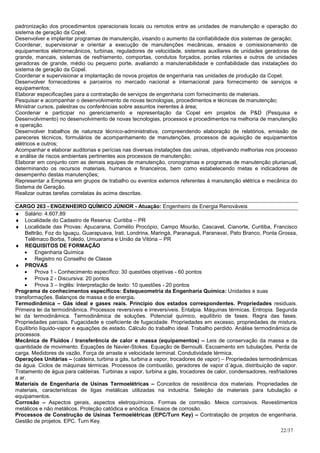 padronização dos procedimentos operacionais locais ou remotos entre as unidades de manutenção e operação do
sistema de geração da Copel.
Desenvolver e implantar programas de manutenção, visando o aumento da confiabilidade dos sistemas de geração;
Coordenar, supervisionar e orientar a execução de manutenções mecânicas, ensaios e comissionamento de
equipamentos eletromecânicos, turbinas, reguladores de velocidade, sistemas auxiliares de unidades geradoras de
grande, mancais, sistemas de resfriamento, comportas, condutos forçados, pontes rolantes e outros de unidades
geradoras de grande, médio ou pequeno porte, avaliando a manutenabilidade e confiabilidade das instalações do
sistema de geração da Copel.
Coordenar e supervisionar a implantação de novos projetos de engenharia nas unidades de produção da Copel;
Desenvolver fornecedores e parceiros no mercado nacional e internacional para fornecimento de serviços e
equipamentos;
Elaborar especificações para a contratação de serviços de engenharia com fornecimento de materiais.
Pesquisar e acompanhar o desenvolvimento de novas tecnologias, procedimentos e técnicas de manutenção;
Ministrar cursos, palestras ou conferências sobre assuntos inerentes à área;
Coordenar e participar no gerenciamento e representação da Copel em projetos de P&D (Pesquisa e
Desenvolvimento) no desenvolvimento de novas tecnologias, processos e procedimentos na melhoria de manutenção
e operação.
Desenvolver trabalhos de natureza técnico-administrativa, compreendendo elaboração de relatórios, emissão de
pareceres técnicos, formulários de acompanhamento de manutenções, processos de aquisição de equipamentos
elétricos e outros;
Acompanhar e elaborar auditorias e perícias nas diversas instalações das usinas, objetivando melhorias nos processo
e análise de riscos ambientais pertinentes aos processos de manutenção;
Elaborar em conjunto com as demais equipes de manutenção, cronogramas e programas de manutenção plurianual,
determinando os recursos materiais, humanos e financeiros, bem como estabelecendo metas e indicadores de
desempenho destas manutenções;
Representar a Empresa em grupos de trabalho ou eventos externos referentes à manutenção elétrica e mecânica do
Sistema de Geração.
Realizar outras tarefas correlatas às acima descritas.

CARGO 263 - ENGENHEIRO QUÍMICO JÚNIOR - Atuação: Engenheiro de Energia Renováveis
♦ Salário: 4.607,89
♦ Localidade do Cadastro de Reserva: Curitiba – PR
♦ Localidade das Provas: Apucarana, Cornélio Procópio, Campo Mourão, Cascavel, Cianorte, Curitiba, Francisco
    Beltrão, Foz do Iguaçu, Guarapuava, Irati, Londrina, Maringá, Paranaguá, Paranavaí, Pato Branco, Ponta Grossa,
    Telêmaco Borba, Toledo, Umuarama e União da Vitória – PR
♦ REQUISITOS DE FORMAÇÃO
    • Engenharia Química
    • Registro no Conselho de Classe
♦ PROVAS
    • Prova 1 - Conhecimento específico: 30 questões objetivas - 60 pontos
    • Prova 2 - Discursiva: 20 pontos
    • Prova 3 – Inglês: Interpretação de texto: 10 questões - 20 pontos
Programa de conhecimentos específicos: Estequeometria da Engenharia Química: Unidades e suas
transformações. Balanços de massa e de energia.
Termodinâmica – Gás ideal e gases reais. Princípio dos estados correspondentes. Propriedades residuais.
Primeira lei da termodinâmica. Processos reversíveis e irreversíveis. Entalpia. Máquinas térmicas. Entropia. Segunda
lei da termodinâmica. Termodinâmica de soluções. Potencial químico, equilíbrio de fases. Regra das fases.
Propriedades parciais. Fugacidade e coeficiente de fugacidade. Propriedades em excesso, propriedades de mistura.
Equilíbrio líquido-vapor e equações de estado. Cálculo do trabalho ideal. Trabalho perdido. Análise termodinâmica de
processos.
Mecânica de Fluidos / transferência de calor e massa (equipamentos) – Leis de conservação da massa e da
quantidade de movimento. Equações de Navier-Stokes. Equação de Bernoulli. Escoamento em tubulações. Perda de
carga. Medidores de vazão. Força de arraste e velocidade terminal. Condutividade térmica.
Operações Unitárias – (caldeira, turbina a gás, turbina a vapor, trocadores de vapor) – Propriedades termodinâmicas
da água. Ciclos de máquinas térmicas. Processos de combustão, geradores de vapor d´água, distribuição de vapor.
Tratamento de água para caldeiras. Turbinas a vapor, turbina a gás, trocadores de calor, condensadores, resfriadores
a ar.
Materiais de Engenharia de Usinas Termoelétricas – Conceitos de resistência dos materiais. Propriedades de
materiais, características de ligas metálicas utilizadas na industria. Seleção de materiais para tubulação e
equipamentos.
Corrosão – Aspectos gerais, aspectos eletroquímicos. Formas de corrosão. Meios corrosivos. Revestimentos
metálicos e não metálicos. Proteção catódica e anódica. Ensaios de corrosão.
Processos de Construção de Usinas Termoelétricas (EPC/Turn Key) – Contratação de projetos de engenharia.
Gestão de projetos. EPC. Turn Key.
                                                                                                             22/37
 