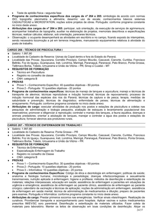 • Teste de aptidão física - segunda fase
♦ Programa de conhecimentos específicos dos cargos de nº 264 e 265: simbologia de acordo com normas
  ISO; topografia: planimetria e altimetria; desenho: uso de escala; conhecimentos básicos sistemas
  CAD/AUTOCAD e MICROSTATION; noções sobre projetos de obras. Português: conforme programa constante
  no inicio deste anexo.
♦ Atribuições dos cargos de nº 264 e 265: participar, sob orientação, da execução de serviços de agrimensura;
  acompanhar trabalhos de topografia; auxiliar na elaboração de projetos, memoriais descritivos e especificações
  técnicas; realizar cálculos; elaborar, sob orientação, pareceres técnicos.
  Observação: o ocupante desempenhará as atividades em escritório e no campo, ficando exposto às intempéries,
  sendo necessário locomoção a pé em terrenos irregulares, manuseando equipamentos relativos à atividade do
  posto de trabalho.

CARGO 266 - TÉCNICO DE PISCICULTURA I
♦ Salário: 1.997,80
♦ Localidade do Cadastro de Reserva: Usinas da Copel dentro e fora do Estado do Paraná.
♦ Localidade das Provas: Apucarana, Cornélio Procópio, Campo Mourão, Cascavel, Cianorte, Curitiba, Francisco
   Beltrão, Foz do Iguaçu, Guarapuava, Irati, Londrina, Maringá, Paranaguá, Paranavaí, Pato Branco, Ponta Grossa,
   Telêmaco Borba, Toledo, Umuarama e União da Vitória – PR; Sinop e Cuiabá – MT
♦ REQUISITOS DE FORMAÇÃO
  • Técnico em Piscicultura
  • Registro no conselho de classe
  • CNH: categoria B
♦ PROVAS
  ♦ Prova 1 – Conhecimento Específico: 40 questões objetivas - 80 pontos
  ♦ Prova 2 - Português: 10 questões objetivas - 20 pontos
♦ Programa de conhecimentos específicos: técnicas de manejo de tanques e aquicultura; manejo e técnicas de
   transporte de alevinos; técnicas reprodutivas e indução hormonal; técnicas de repovoamento; processo de
   indução hormonal das espécies dos rios do Paraná; técnicas de captura e de pesca; terapia, medidas de
   salubridade e prevenção; técnicas de diagnóstico; enfermidade de peixes; técnicas de alimentação e
   arraçoamento. Português: conforme programa constante no inicio deste anexo.
♦ Atribuições do cargo: executar atividades de produção nos postos e estações de piscicultura e coletas nas
   pesquisas de administração e biologia pesqueira, avaliação de estoques e levantamento populacional dos
   reservatórios; promover e diligenciar a reprodução; controlar o manejo dos tanques, a fauna aquática, doenças e
   animais predadores; orientar a adubação de tanques, manejar e controlar a água dos postos e estações de
   piscicultura; fornecer alevinos aos produtores rurais.

CARGO 267 - TÉCNICO DE ENFERMAGEM DO TRABALHO I
♦ Salário: 1.997,80
♦ Localidade do Cadastro de Reserva: Ponta Grossa – PR
♦ Localidade das Provas: Apucarana, Cornélio Procópio, Campo Mourão, Cascavel, Cianorte, Curitiba, Francisco
   Beltrão, Foz do Iguaçu, Guarapuava, Irati, Londrina, Maringá, Paranaguá, Paranavaí, Pato Branco, Ponta Grossa,
   Telêmaco Borba, Toledo, Umuarama e União da Vitória – PR
♦ REQUISITOS DE FORMAÇÃO
  • Técnico de Enfermagem
  • Especialização Enfermagem do Trabalho
  • Registro no conselho de Classe
  • CNH: categoria B
♦ PROVAS
  • Prova 1 – Conhecimento Específico: 30 questões objetivas - 60 pontos
  • Prova 2 - Português: 10 questões objetivas - 20 pontos
  • Prova 3 – Informática: 10 questões objetivas - 20 pontos
♦ Programa de conhecimentos Específicos: Código de ética e deontologia em enfermagem; políticas de saúde;
   anatomia e fisiologia humana; microbiologia e parasitologia; doenças infectocontagiosas e sexualmente
   transmissíveis, nutrição aplicada à enfermagem; higiene e profilaxia; métodos de desinfecção e esterilização de
   materiais; relações interpessoais; educação em saúde; assistência de enfermagem a pacientes em situações de
   urgência e emergência; assistência de enfermagem ao paciente clínico, assistência de enfermagem ao paciente
   cirúrgico; calendário de vacinação e técnicas de aplicação; noções de administração em enfermagem, assistência
   de enfermagem em saúde mental, técnica de administração de medicamentos e diluição; preparo de pacientes
   para exames. Português e Informática: conforme programa constante no inicio deste anexo.
♦ Atribuições do cargo: Prestar primeiros socorros nas emergências. Verificar sinais vitais/triagem. Realização de
   curativos. Providenciar transporte e acompanhamento para hospitais. Aplicar vacinas e outros medicamentos
   prescritos IM/EV/SC soro parenteral. Desinfecção e esterilização de materiais utilizados. Fazer coleta de
   materiais para laboratório. Manter os leitos de observação em boas condições de desinfecção. Alojar os
                                                                                                            24/37
 