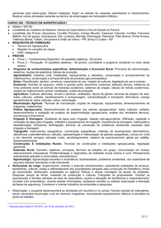 pacientes para observação. Efetuar inalações. Suprir os setores de materiais esterilizados e medicamentos.
      Realizar outras atividades inerentes ao técnico de enfermagem em Ambulatório Médico.

CARGO 268 - TÉCNICO EM AGROPECUÁRIA I
♦ Salário:1.997,80
♦ Localidade do Cadastro de Reserva: Usinas da Copel dentro e fora do Estado do Paraná
♦ Localidade das Provas: Apucarana, Cornélio Procópio, Campo Mourão, Cascavel, Cianorte, Curitiba, Francisco
   Beltrão, Foz do Iguaçu, Guarapuava, Irati, Londrina, Maringá, Paranaguá, Paranavaí, Pato Branco, Ponta Grossa,
   Telêmaco Borba, Toledo, Umuarama e União da Vitória – PR; Sinop e Cuiabá – MT
♦ REQUISITOS DE FORMAÇÃO
  • Técnico em Agropecuária
  • Registro no conselho de classe
  • CNH: categoria B
♦ PROVAS
  ♦ Prova 1 - Conhecimento Específico: 40 questões objetivas - 80 pontos
  ♦ Prova 2 - Português: 10 questões objetivas - 20 pontos. (considerar o programa constante no inicio deste
         anexo)∗
♦ Programa de conhecimentos específicos: Administração e Economia Rural: Princípios de administração,
    relatórios, noções de estatística; fatores de produção.
    Agroindústria: Indústria rural: instalações, equipamentos e utensílios, conservação e armazenamento da
    matéria-prima, conservação e armazenamento de produtos agro processados.
    Solos: Classificação, adubos, corretivos, capacidade de uso, rotação de culturas, legislação de uso e manejo.
    Zootecnia: Animais de pequeno, médio e grande porte, taxonomia zootecnia; atributos étnicos, influência do
    meio ambiente sobre os animais de interesse zootécnico, sistemas de criação, cálculo de índices zootécnicos,
    noções de melhoramento animal, instalações, custos de produção.
    Agricultura: Culturas olerícolas, anuais e perenes, variedades, época de plantio, técnicas de preparo de solo,
    tratos culturais, colheita, beneficiamento e armazenagem, comercialização e transporte. Silvicultura: manejo
    agrosilvicultural, tratos culturais, cultivo, arborização.
    Mecanização Agrícola: Técnicas de manutenção, noções de máquinas, equipamentos, dimensionamento de
    máquinas, implementos.
    Prática Agropecuária: Desenvolvimento de projetos nos setores agropecuários: tratos culturais, colheita,
    desenvolvimento e avaliação de projetos de experimentação agropecuária, análise dos resultados técnicos,
    econômicos e financeiros.
    Irrigação E Drenagem: Qualidade da água para irrigação, relação solo-água-planta; infiltração, captação e
    condução de água para irrigação, métodos e equipamentos de irrigação, importância da drenagem, salinização e
    dessalinização, hidroponia, fertirrigação; técnicas de prevenção de problemas ambientais causados pela
    irrigação e drenagem.
    Topografia: Instrumentos topográficos; convenções topográficas, métodos de levantamento planimétricos,
    altimétricos e planialtimétricos, cálculos, representação e interpretação de plantas topográficas, curvas em nível
    e em desnível, terraços; estradas rurais, aerofotogrametria, sistema de posicionamento global por satélite,
    Geoprocessamento.
    Construções E Instalações Rurais: Técnicas de construções e instalações agropecuárias, legislação
    pertinente.
    Extensão Rural: Conceito, objetivos, princípios, técnicas de trabalho em grupo, comunicação em massa,
    relacionamento interpessoal, Problematização e diagnóstico da realidade social urbana e rural, Planejamento
    extensionista aplicado à comunidade, associativismo.
    Agroecologia: Agroecologia-conceitos e importância, biodiversidade, problemas ambientais, uso sustentável de
    recursos naturais renováveis e não renováveis.
♦ Atribuições do cargo: Supervisionar, orientar e executar levantamentos, subsidiando avaliações de terrenos,
   benfeitorias, culturas, matas e reflorestamento das propriedades atingidas pela construção de hidrelétrica, linhas
   de transmissão, distribuição, subestação ou agência. Efetuar e revisar montagem de laudos de avaliação.
   Pesquisar preços de terras, materiais de construção e culturas. Fotografar as propriedades. Orientar os
   expropriados e famílias retiradas da área de reservatório, quanto à alocação de benfeitorias e reassentamento;
   Contatar com proprietários, visando prestar informações, esclarecer dúvidas ou solicitar autorização e liberação
   de faixas de segurança. Coordenar e orientar trabalhos de entrevistas e pesquisas.

      Observação: o ocupante desempenhará as atividades em escritório e no campo, ficando exposto às intempéries,
      sendo necessária locomoção a pé em terrenos irregulares, manuseando equipamentos relativos à atividade do
      posto de trabalho.


∗
    Alterado pelo Edital nº 03/2011, de 16 de setembro de 2011.


                                                                                                               25/37
 