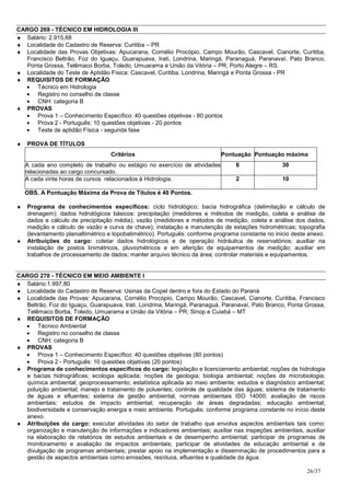 CARGO 269 - TÉCNICO EM HIDROLOGIA III
♦ Salário: 2.915,68
♦ Localidade do Cadastro de Reserva: Curitiba – PR
♦ Localidade das Provas Objetivas: Apucarana, Cornélio Procópio, Campo Mourão, Cascavel, Cianorte, Curitiba,
   Francisco Beltrão, Foz do Iguaçu, Guarapuava, Irati, Londrina, Maringá, Paranaguá, Paranavaí, Pato Branco,
   Ponta Grossa, Telêmaco Borba, Toledo, Umuarama e União da Vitória – PR; Porto Alegre – RS.
♦ Localidade do Teste de Aptidão Física: Cascavel, Curitiba, Londrina, Maringá e Ponta Grossa - PR
♦ REQUISITOS DE FORMAÇÃO
  • Técnico em Hidrologia
  • Registro no conselho de classe
  • CNH: categoria B
♦ PROVAS
  • Prova 1 – Conhecimento Específico: 40 questões objetivas - 80 pontos
  • Prova 2 - Português: 10 questões objetivas - 20 pontos
  • Teste de aptidão Física - segunda fase

♦   PROVA DE TÍTULOS
                                   Critérios                                Pontuação Pontuação máxima
    A cada ano completo de trabalho ou estágio no exercício de atividades         6                30
    relacionadas ao cargo concursado.
    A cada vinte horas de cursos relacionados à Hidrologia.                       2                10

    OBS. A Pontuação Máxima da Prova de Títulos é 40 Pontos.

♦   Programa de conhecimentos específicos: ciclo hidrológico; bacia hidrográfica (delimitação e cálculo de
    drenagem); dados hidrológicos básicos: precipitação (medidores e métodos de medição, coleta e análise de
    dados e cálculo de precipitação média); vazão (medidores e métodos de medição, coleta e análise dos dados,
    medição e cálculo de vazão e curva de chave); instalação e manutenção de estações hidrométricas; topografia
    (levantamento planialtimétrico e topobatimétrico). Português: conforme programa constante no inicio deste anexo.
♦   Atribuições do cargo: coletar dados hidrológicos e de operação hidráulica de reservatórios; auxiliar na
    instalação de postos linimétricos, pluviométricos e em aferição de equipamentos de medição; auxiliar em
    trabalhos de processamento de dados; manter arquivo técnico da área; controlar materiais e equipamentos.


CARGO 270 - TÉCNICO EM MEIO AMBIENTE I
♦ Salário:1.997,80
♦ Localidade do Cadastro de Reserva: Usinas da Copel dentro e fora do Estado do Paraná
♦ Localidade das Provas: Apucarana, Cornélio Procópio, Campo Mourão, Cascavel, Cianorte, Curitiba, Francisco
   Beltrão, Foz do Iguaçu, Guarapuava, Irati, Londrina, Maringá, Paranaguá, Paranavaí, Pato Branco, Ponta Grossa,
   Telêmaco Borba, Toledo, Umuarama e União da Vitória – PR; Sinop e Cuiabá – MT
♦ REQUISITOS DE FORMAÇÃO
  • Técnico Ambiental
  • Registro no conselho de classe
  • CNH: categoria B
♦ PROVAS
  • Prova 1 – Conhecimento Específico: 40 questões objetivas (80 pontos)
  • Prova 2 - Português: 10 questões objetivas (20 pontos)
♦ Programa de conhecimentos específicos do cargo: legislação e licenciamento ambiental; noções de hidrologia
   e bacias hidrográficas; ecologia aplicada; noções de geologia; biologia ambiental; noções de microbiologia;
   química ambiental; geoprocessamento; estatística aplicada ao meio ambiente; estudos e diagnóstico ambiental;
   poluição ambiental; manejo e tratamento de poluentes; controle de qualidade das águas; sistema de tratamento
   de águas e efluentes; sistema de gestão ambiental, normas ambientais ISO 14000; avaliação de riscos
   ambientais; estudos de impacto ambiental; recuperação de áreas degradadas; educação ambiental;
   biodiversidade e conservação energia e meio ambiente. Português: conforme programa constante no início deste
   anexo.
♦ Atribuições do cargo: executar atividades do setor de trabalho que envolva aspectos ambientais tais como:
   organização e manutenção de informações e indicadores ambientais; auxiliar nas inspeções ambientais, auxiliar
   na elaboração de relatórios de estudos ambientais e de desempenho ambiental; participar de programas de
   monitoramento e avaliação de impactos ambientais; participar de atividades de educação ambiental e de
   divulgação de programas ambientais; prestar apoio na implementação e disseminação de procedimentos para a
   gestão de aspectos ambientais como emissões, resíduos, efluentes e qualidade da água.

                                                                                                             26/37
 