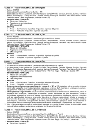 CARGO 271 - TÉCNICO INDUSTRIAL DE EDIFICAÇÕES I
♦ Salário: 1.997,80
♦ Localidade do Cadastro de Reserva: Curitiba – PR
♦ Localidade das Provas: Apucarana, Cornélio Procópio, Campo Mourão, Cascavel, Cianorte, Curitiba, Francisco
   Beltrão, Foz do Iguaçu, Guarapuava, Irati, Londrina, Maringá, Paranaguá, Paranavaí, Pato Branco, Ponta Grossa,
   Telêmaco Borba, Toledo, Umuarama e União da Vitória – PR
♦ REQUISITOS DE FORMAÇÃO
  • Técnico em Edificações
  • Registro no conselho de classe
  • CNH: categoria B
♦ PROVAS
  • Prova 1 – Conhecimento Específico: 40 questões objetivas - 80 pontos
  • Prova 2 - Português: 10 questões objetivas - 20 pontos

CARGO 272 - TÉCNICO INDUSTRIAL DE EDIFICAÇÕES I
♦ Salário: 1.997,80
♦ Localidade do Cadastro de Reserva: Usinas da Copel no Estado do Paraná.
♦ Localidade das Provas: Apucarana, Cornélio Procópio, Campo Mourão, Cascavel, Cianorte, Curitiba, Francisco
   Beltrão, Foz do Iguaçu, Guarapuava, Irati, Londrina, Maringá, Paranaguá, Paranavaí, Pato Branco, Ponta Grossa,
   Telêmaco Borba, Toledo, Umuarama e União da Vitória – PR
♦ REQUISITOS DE FORMAÇÃO
  • Técnico em Edificações
  • Registro no conselho de classe
  • CNH: categoria B.
♦ PROVAS
  • Prova 1 – Conhecimento Específico: 40 questões objetivas - 80 pontos
  • Prova 2 - Português: 10 questões objetivas - 20 pontos

CARGO 273 - TÉCNICO INDUSTRIAL DE EDIFICAÇÕES I
♦ Salário: 1.997,80
♦ Localidade do Cadastro de Reserva: Usinas da Copel fora do Estado do Paraná.
♦ Localidade das Provas: Apucarana, Cornélio Procópio, Campo Mourão, Cascavel, Cianorte, Curitiba, Francisco
   Beltrão, Foz do Iguaçu, Guarapuava, Irati, Londrina, Maringá, Paranaguá, Paranavaí, Pato Branco, Ponta Grossa,
   Telêmaco Borba, Toledo, Umuarama e União da Vitória – PR; Porto Alegre – RS; Sinop e Cuiabá – MT.
♦ REQUISITOS DE FORMAÇÃO
  • Técnico em Edificações
  • Registro no conselho de classe
  • CNH: categoria B.
♦ PROVAS
  • Prova 1 – Conhecimento Específico: 40 questões objetivas - 80 pontos
  • Prova 2 - Português: 10 questões objetivas - 20 pontos
♦ Programa de conhecimentos específicos dos cargos de nº 271 a 273: pesquisas e levantamentos; projetos;
   construção; topografia; desenho de arquitetura; organização e normas CLT; materiais de construção; máquinas e
   equipamentos. Português: conforme programa constante no inicio deste anexo.
♦ Atribuições dos cargos nº 271 a 273: supervisionar, orientar e fiscalizar a execução de reformas civis, obras de
   ampliação em instalações, conservação de estradas, pontes, instalações em vilas residenciais, usinas e
   subestações; supervisionar, orientar e elaborar os anteprojetos arquitetônicos, hidráulicos, elétricos, industrial e
   civil, as especificações técnicas e orçamentos das obras e reformas; supervisionar, orientar e executar os
   levantamentos de avarias nas instalações civis; manter o controle sobre as manutenções preventivas e corretivas
   das máquinas, caminhões e equipamentos de obras; realizar estudos e pesquisas sobre novos materiais de
   construção e métodos construtivos; elaborar estudos de layouts de escritórios e supervisionar sua execução.
   Obs. o ocupante desempenhará as atividades em escritório e no campo, ficando exposto às intempéries, sendo
   necessária locomoção em ambientes de construção civil de usina hidrelétrica.

CARGO 274 - TÉCNICO INDUSTRIAL DE ELETRÔNICA I
♦ Salário: 1.997,80
♦ Localidade do Cadastro de Reserva: Usinas da Copel fora do Estado do Paraná
♦ Localidade das Provas: Apucarana, Cornélio Procópio, Campo Mourão, Cascavel, Cianorte, Curitiba, Francisco
   Beltrão, Foz do Iguaçu, Guarapuava, Irati, Londrina, Maringá, Paranaguá, Paranavaí, Pato Branco, Ponta Grossa,
   Telêmaco Borba, Toledo, Umuarama e União da Vitória – PR; Porto Alegre – RS; Sinop e Cuiabá – MT
♦ REQUISITOS DE FORMAÇÃO
  • Técnico em Eletrônica
                                                                                                           27/37
 