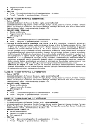 • Registro no conselho de classe
  • CNH: categoria B
♦ PROVAS
  • Prova 1 – Conhecimento Específico: 40 questões objetivas - 80 pontos
  • Prova 2 - Português: 10 questões objetivas - 20 pontos

CARGO 275 - TÉCNICO INDUSTRIAL DE ELETRÔNICA I
♦ Salário: 1.997,80
♦ Localidade do Cadastro de Reserva: Curitiba e região, conforme tabela I
♦ Localidade das Provas: Apucarana, Cornélio Procópio, Campo Mourão, Cascavel, Cianorte, Curitiba, Francisco
   Beltrão, Foz do Iguaçu, Guarapuava, Irati, Londrina, Maringá, Paranaguá, Paranavaí, Pato Branco, Ponta Grossa,
   Telêmaco Borba, Toledo, Umuarama e União da Vitória – PR
♦ REQUISITOS DE FORMAÇÃO
  • Técnico em Eletrônica
  • Registro no conselho de classe
  • CNH: categoria B
♦ PROVAS
  • Prova 1 – Conhecimento Específico: 40 questões objetivas - 80 pontos
  • Prova 2 - Português: 10 questões objetivas - 20 pontos
♦ Programa de conhecimentos específicos dos cargos 274 e 275: matemática - progressão aritmética e
    geométrica; equações exponenciais; análise combinatória simples; binômio de Newton; circuitos elétricos – Lei
    de Ohm, leis de Kirchhoff. Teoremas de Thévenin e Norton, teorema de máxima transferência de potência;
    parâmetros de corrente alternada; circuitos RL, RC e RLC; eletrônica: materiais semicondutores, diodos e
    circuitos utilizando diodos; transistores bipolares e transistores de efeito de campo; amplificadores de potência;
    amplificadores Push-pull; acoplamento, oscilação e filtragem; técnicas digitais; tiristores, fontes de alimentação;
    decibéis; resposta de freqüência; diagramas de Bode; realimentação; amplificador operacional; reguladores de
    tensão; dispositivos de ruptura; circuitos integrados; geradores de formas de onda; inversores, portas e flip-flops;
    conversores A/D e D/A; programa de simulação (SPICE); informática; conhecimento para desenvolver tarefas de
    manutenção, envolvendo eletrônica industrial, analógica, digital, microprocessadores (transitores, capacitores,
    diodos, circuitos digitais, amplificadores operacionais e automação de Subestações, equipamentos de rede,
    reguladores de tensão e religadores. Português: conforme programa constante no inicio deste anexo.
    Atribuições dos cargos 274 e 275: executar, sob orientação, manutenção eletrônica preventiva e corretiva de
    sistemas, equipamentos e outros; auxiliar em testes e ensaios; participar da manutenção corretiva em laboratório
    de equipamentos, circuitos e componentes eletrônicos.

CARGO 276 - TÉCNICO INDUSTRIAL ELETROTÉCNICA I
♦ Salário: 1.997,80
♦ Localidade do Cadastro de Reserva: Cascavel e região, conforme tabela I
♦ Localidade das Provas: Apucarana, Cornélio Procópio, Campo Mourão, Cascavel, Cianorte, Curitiba, Francisco
   Beltrão, Foz do Iguaçu, Guarapuava, Irati, Londrina, Maringá, Paranaguá, Paranavaí, Pato Branco, Ponta Grossa,
   Telêmaco Borba, Toledo, Umuarama e União da Vitória – PR
♦ REQUISITOS DE FORMAÇÃO
  • Técnico em Eletrotécnica
  • Registro no conselho de classe
  • CNH: categoria B
♦ PROVAS
  • Prova 1 – Conhecimento Específico: 40 questões objetivas - 80 pontos
  • Prova 2 - Português: 10 questões objetivas - 20 pontos

CARGO 277 - TÉCNICO INDUSTRIAL ELETROTÉCNICA I
♦ Salário: 1.997,80
♦ Localidade do Cadastro de Reserva: Curitiba e região, conforme tabela I
♦ Localidade das Provas: Apucarana, Cornélio Procópio, Campo Mourão, Cascavel, Cianorte, Curitiba, Francisco
   Beltrão, Foz do Iguaçu, Guarapuava, Irati, Londrina, Maringá, Paranaguá, Paranavaí, Pato Branco, Ponta Grossa,
   Telêmaco Borba, Toledo, Umuarama e União da Vitória – PR
♦ REQUISITOS DE FORMAÇÃO
  • Técnico em Eletrotécnica
  • Registro no conselho de classe
  • CNH: categoria B
♦ PROVAS
  • Prova 1 – Conhecimento Específico: 40 questões objetivas - 80 pontos
  • Prova 2 - Português: 10 questões objetivas - 20 pontos
                                                                                                                28/37
 