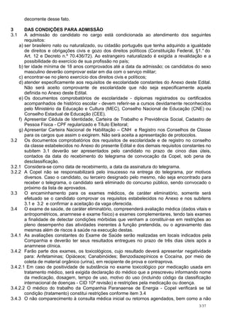 decorrente desse fato.

3      DAS CONDIÇÕES PARA ADMISSÃO
3.1    A admissão do candidato no cargo está condicionada ao atendimento dos seguintes
       requisitos:
    a) ser brasileiro nato ou naturalizado, ou cidadão português que tenha adquirido a igualdade
       de direitos e obrigações civis e gozo dos direitos políticos (Constituição Federal, §1.° do
       Art. 12 e Decreto n.º 70.436/72). Ao estrangeiro naturalizado é exigida a revalidação e a
       possibilidade do exercício de sua profissão no país;
    b) ter idade mínima de 18 anos comprovados até a data da admissão; os candidatos do sexo
       masculino deverão comprovar estar em dia com o serviço militar;
    c) encontrar-se no pleno exercício dos direitos civis e políticos;
    d) atender especificamente aos requisitos de escolaridade constantes do Anexo deste Edital.
       Não será aceito comprovante de escolaridade que não seja especificamente aquela
       definida no Anexo deste Edital.
    e) Os documentos comprobatórios de escolaridade - diplomas registrados ou certificados
       acompanhados de histórico escolar - devem referir-se a cursos devidamente reconhecidos
       pelo Ministério da Educação e Cultura (MEC), Conselho Nacional de Educação (CNE) ou
       Conselho Estadual de Educação (CEE).
    f) Apresentar Cédula de Identidade, Carteira de Trabalho e Previdência Social, Cadastro de
       Pessoa Física - CPF regularizado e Título Eleitoral;
    g) Apresentar Carteira Nacional de Habilitação – CNH e Registro nos Conselhos de Classe
       para os cargos que assim o exigirem. Não será aceita a apresentação de protocolos.
3.2    Os documentos comprobatórios dos requisitos de escolaridade e de registro no conselho
       da classe estabelecidos no Anexo do presente Edital e dos demais requisitos constantes no
       subitem 3.1 deverão ser apresentados pelo candidato no prazo de cinco dias úteis,
       contados da data do recebimento do telegrama de convocação da Copel, sob pena de
       desclassificação.
3.2.1 Considera-se como data de recebimento, a data da assinatura do telegrama.
3.2.2 A Copel não se responsabilizará pelo insucesso na entrega do telegrama, por motivos
       diversos. Caso o candidato, ou terceiro designado pelo mesmo, não seja encontrado para
       receber o telegrama, o candidato será eliminado do concurso público, sendo convocado o
       próximo da lista de aprovados.
3.3    O encaminhamento para os exames médicos, de caráter eliminatório, somente será
       efetuado se o candidato comprovar os requisitos estabelecidos no Anexo e nos subitens
       3.1 e 3.2 e confirmar a aceitação da vaga oferecida.
3.4    O exame de saúde, de caráter eliminatório, compreenderá avaliação médica (dados vitais e
       antropométricos, anamnese e exame físico) e exames complementares, tendo tais exames
       a finalidade de detectar condições mórbidas que venham a constituir-se em restrições ao
       pleno desempenho das atividades inerentes à função pretendida, ou o agravamento das
       mesmas além de riscos à saúde na execução destas.
3.4.1 As avaliações constantes do Exame de Saúde serão realizadas em locais indicados pela
       Companhia e deverão ter seus resultados entregues no prazo de três dias úteis após a
       anamnese clínica.
3.4.2 Farão parte dos exames, os toxicológicos, cujo resultado deverá apresentar negatividade
       para: Anfetaminas; Opiáceos; Canabinóides; Benzodiazepínicos e Cocaína, por meio de
       coleta de material orgânico (urina), em recipiente de prova e contraprova.
3.4.2.1 Em caso de positividade de substância no exame toxicológico por medicação usada em
       tratamento médico, será exigida declaração do médico que a prescreveu informando nome
       da medicação, dosagem, tempo de uso, motivo do uso (incluindo código da classificação
       internacional de doenças - CID 10ª revisão) e restrições pela medicação ou doença.
3.4.2.2 O médico do trabalho da Companhia Paranaense de Energia - Copel verificará se tal
       condição (tratamento) constitui restrições conforme item 3.4
3.4.3 O não comparecimento à consulta médica inicial ou retornos agendados, bem como a não
                                                                                            3/37
 