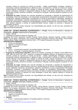 comando; quadros de comando de motores de indução – análise, especificações, montagem, operação e
    manutenção; sistemas eletromecânicos e eletrônicos para o acionamento e controle de motores de indução;
    motores elétricos; instrumentação para medição e controle de vazão, pressão, temperatura, nível, corrente,
    tensão e frequência; materiais e equipamentos elétricos de baixa e alta tensão; planejamento e controle de
    manutenção corretiva, preventiva e preditiva. Luminotécnica. Português: conforme programa constante no início
    deste anexo.
♦ Atribuições do cargo: Participar e/ou executar atividades de manutenção e operação de equipamentos em
    subestações, linhas de transmissão e sub transmissão compreendendo intervenções preventivas, corretivas e
    emergenciais, inspeções programadas e emergenciais em linhas de transmissão e subestações, operação de
    subestações automatizadas, manobras programadas e/ou de emergência; executar e/ou auxiliar em testes e
    ensaios de componentes e sistemas de sua especialidade; participar na pesquisa de novas tecnologias e outras
    afins; elaborar relatórios e controle de dados/informações técnicas, direção de caminhão e operação de
    guindaste, tipo Munck.
Obs: O trabalho será em horário comercial, com disponibilidade para atender, em até uma hora, chamados em
regime de escala de sobreaviso.

CARGO 284 - TÉCNICO INDUSTRIAL ELETROTECNICA I – Função: Técnico de Manutenção e Operação de
Subestações – Atuação: Equipamentos de Subestações.
♦ Salário: 1.997,80
♦ Localidade do Cadastro de Reserva: Cerquilho - SP
Localidade das Provas: Apucarana, Cornélio Procópio, Campo Mourão, Cascavel, Cianorte, Curitiba, Francisco
Beltrão, Foz do Iguaçu, Guarapuava, Irati, Londrina, Maringá, Paranaguá, Paranavaí, Pato Branco, Ponta Grossa,
Telêmaco Borba, Toledo, Umuarama e União da Vitória – PR; Taubaté, Araraquara e Sorocaba – SP
REQUISITOS DE FORMAÇÃO
    • Técnico em Eletrotécnica
    • Registro no Conselho de Classe
    • CNH: categoria B
♦ PROVAS
    • Prova 1 – Conhecimento específico: 40 questões objetivas - 80 pontos
    • Prova 2 – Português: 10 questões objetivas - 20 pontos
♦ Programa de conhecimento específico: sistema de unidades; conversões de unidades; normas NBR 5410 e
    ABNT NBR IEC 62271-200: 2007∗; desenhos e projetos de instalações elétricas, de diagramas de força e de
    comando; quadros de comando de motores de indução – análise, especificações, montagem, operação e
    manutenção; sistemas eletromecânicos e eletrônicos para o acionamento e controle de motores de indução;
    motores elétricos; instrumentação para medição e controle de vazão, pressão, temperatura, nível, corrente,
    tensão e frequência; materiais e equipamentos elétricos de baixa e alta tensão; planejamento e controle de
    manutenção corretiva, preventiva e preditiva. Luminotécnica. Português: conforme programa constante no início
    deste anexo.
♦ Atribuições do cargo: Participar e/ou executar atividades de manutenção e operação de equipamentos e
    componentes elétricos e eletromecânicos, tais como: transformadores de corrente e de potência, reguladores de
    tensão, religadores, disjuntores, seccionadoras, isoladores, barramentos e outros compreendendo intervenções
    preventivas, corretivas e emergenciais, inspeções, operação de subestações automatizadas, manobras
    programadas e/ou de emergência; executar e/ou auxiliar em testes e ensaios de componentes e sistemas de sua
    especialidade; participar na pesquisa de novas tecnologias e outras afins; elaborar relatórios e controle de
    dados/informações técnicas.
Obs: O trabalho será em horário comercial, com disponibilidade para atender, em até uma hora, chamados em
regime de escala de sobreaviso.

CARGO 285 - TÉCNICO INDUSTRIAL ELETROTECNICA I – Função: Técnico de Manutenção e Operação de
Transmissão – Atuação: Automação, Proteção e Controle
♦ Salário: 1.997,80
♦ Localidade do Cadastro de Reserva: Cerquilho - SP
Localidade das Provas: Apucarana, Cornélio Procópio, Campo Mourão, Cascavel, Cianorte, Curitiba, Francisco
Beltrão, Foz do Iguaçu, Guarapuava, Irati, Londrina, Maringá, Paranaguá, Paranavaí, Pato Branco, Ponta Grossa,
Telêmaco Borba, Toledo, Umuarama e União da Vitória – PR; Taubaté, Araraquara e Sorocaba – SP.
REQUISITOS DE FORMAÇÃO
    • Técnico em Eletrotécnica
    • Registro no Conselho de Classe
    • CNH: categoria B
♦ PROVAS
    • Prova 1 – Conhecimento específico: 40 questões objetivas - 80 pontos
∗
    Alterado pelo Edital nº 03/2011, de 16 de setembro de 2011.
                                                                                                          31/37
 
