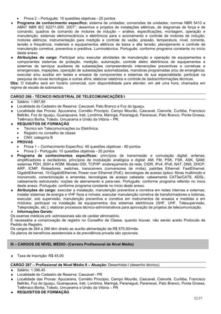 • Prova 2 – Português: 10 questões objetivas - 20 pontos
♦   Programa de conhecimento específico: sistema de unidades; conversões de unidades; normas NBR 5410 e
    ABNT NBR IEC 62271-200: 2007*; desenhos e projetos de instalações elétricas, de diagramas de força e de
    comando; quadros de comando de motores de indução – análise, especificações, montagem, operação e
    manutenção; sistemas eletromecânicos e eletrônicos para o acionamento e controle de motores de indução;
    motores elétricos; instrumentação para medição e controle de vazão, pressão, temperatura, nível, corrente,
    tensão e frequência; materiais e equipamentos elétricos de baixa e alta tensão; planejamento e controle de
    manutenção corretiva, preventiva e preditiva. Luminotécnica. Português: conforme programa constante no início
    deste anexo.
♦ Atribuições do cargo: Participar e/ou executar atividades de manutenção e operação de equipamentos e
    componentes sistemas de proteção, medição, automação, controle eletro eletrônicos de equipamentos e
    sistemas de serviços auxiliares de subestações compreendendo intervenções preventivas e corretivas e
    emergenciais, inspeções, operação de subestações automatizadas, manobras programadas e/ou de emergência;
    executar e/ou auxiliar em testes e ensaios de componentes e sistemas de sua especialidade; participar na
    pesquisa de novas tecnologias e outras afins; elaborar relatórios e controle de dados/informações técnicas.
Obs: O trabalho será em horário comercial, com disponibilidade para atender, em até uma hora, chamados em
regime de escala de sobreaviso.

CARGO 286 - TÉCNICO INDUSTRIAL DE TELECOMUNICAÇÕES I
♦ Salário: 1.997,80
♦ Localidade do Cadastro de Reserva: Cascavel, Pato Branco e Foz do Iguaçu.
♦ Localidade das Provas: Apucarana, Cornélio Procópio, Campo Mourão, Cascavel, Cianorte, Curitiba, Francisco
   Beltrão, Foz do Iguaçu, Guarapuava, Irati, Londrina, Maringá, Paranaguá, Paranavaí, Pato Branco, Ponta Grossa,
   Telêmaco Borba, Toledo, Umuarama e União da Vitória – PR.
♦ REQUISITOS DE FORMAÇÃO
   • Técnico em Telecomunicações ou Eletrônica.
   • Registro no conselho de classe
   • CNH: categoria B
♦ PROVAS
   • Prova 1 – Conhecimento Específico: 40 questões objetivas - 80 pontos
   • Prova 2 - Português: 10 questões objetivas - 20 pontos
♦ Programa de conhecimentos específicos: princípios de transmissão e comutação digital; antenas;
   amplificadores e osciladores; princípios de modulação analógica e digital: AM, FM, PSK, FSK, ASK, QAM;
   sistemas PDH, SDH e WDM. Modelo OSI; TCP/IP: endereçamento de rede, CIDR, IPv4, IPv6, NAT, DNS, DHCP,
   ARP, ICMP. Roteadores, switches, transceivers (conversores de mídia); padrões Ethernet: FastEthernet,
   GigabitEthernet, 10-GigabitEthernet, Power over Ethernet (PoE); tecnologias de acesso óptico: fibras multimodo e
   monomodo, conectorização e emendas; tecnologias de acesso cabeada: cabeamento CAT5e/CAT6, ADSL;
   cabeamento estruturado; noções de aterramento e para-raio. Português: conforme programa referido no inicio
   deste anexo. Português: conforme programa constante no inicio deste anexo.
♦ Atribuições do cargo: executar a instalação, manutenção preventiva e corretiva em redes internas e externas;
   instalar sistemas de energia e VHF fixos e móveis; executar manutenção corretiva de transformadores e bobinas;
   executar, sob supervisão, manutenção preventiva e corretiva em instrumentos de ensaios e medidas e em
   módulos; participar na instalação de equipamentos dos sistemas eletrônicos (SHF, UHF, Telesupervisão,
   Teleproteção, etc.); elaborar processos técnico-administrativos para aprovação de projetos de telecomunicação.
   Informações Gerais:
Os exames médicos pré -admissionais são de caráter eliminatório.
É necessária a comprovação de registro no Conselho de Classe, quando houver, não sendo aceito Protocolo de
Pedido de Registro.
Os cargos de 264 a 286 têm direito ao auxílio alimentação de R$ 570,00/mês.
Os planos de benefícios assistenciais e de previdência privada são opcionais.


III – CARGOS DE NÍVEL MÉDIO- (Carreira Profissional de Nível Médio)


♦   Taxa de Inscrição: R$ 45,00

CARGO 287 – Profissional de Nível Médio II – Atuação: Desenhista I (desenho técnico)
♦ Salário: 1.396,45
♦ Localidade do Cadastro de Reserva: Cascavel - PR
♦ Localidade das Provas: Apucarana, Cornélio Procópio, Campo Mourão, Cascavel, Cianorte, Curitiba, Francisco
   Beltrão, Foz do Iguaçu, Guarapuava, Irati, Londrina, Maringá, Paranaguá, Paranavaí, Pato Branco, Ponta Grossa,
   Telêmaco Borba, Toledo, Umuarama e União da Vitória – PR
♦ REQUISITOS DE FORMAÇÃO
                                                                                                            32/37
 