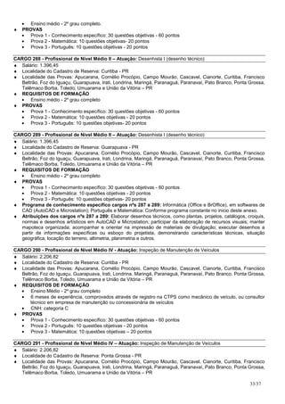 • Ensino médio - 2º grau completo.
♦   PROVAS
    • Prova 1 - Conhecimento específico: 30 questões objetivas - 60 pontos
    • Prova 2 - Matemática: 10 questões objetivas- 20 pontos
    • Prova 3 - Português: 10 questões objetivas - 20 pontos

CARGO 288 - Profissional de Nível Médio II – Atuação: Desenhista I (desenho técnico)
♦ Salário: 1.396,45
♦ Localidade do Cadastro de Reserva: Curitiba - PR
♦ Localidade das Provas: Apucarana, Cornélio Procópio, Campo Mourão, Cascavel, Cianorte, Curitiba, Francisco
   Beltrão, Foz do Iguaçu, Guarapuava, Irati, Londrina, Maringá, Paranaguá, Paranavaí, Pato Branco, Ponta Grossa,
   Telêmaco Borba, Toledo, Umuarama e União da Vitória – PR
♦ REQUISITOS DE FORMAÇÃO
  • Ensino médio - 2º grau completo
♦ PROVAS
  • Prova 1 - Conhecimento específico: 30 questões objetivas - 60 pontos
  • Prova 2 - Matemática: 10 questões objetivas - 20 pontos
  • Prova 3 - Português: 10 questões objetivas- 20 pontos

CARGO 289 - Profissional de Nível Médio II – Atuação: Desenhista I (desenho técnico)
♦ Salário: 1.396,45
♦ Localidade do Cadastro de Reserva: Guarapuava - PR
♦ Localidade das Provas: Apucarana, Cornélio Procópio, Campo Mourão, Cascavel, Cianorte, Curitiba, Francisco
   Beltrão, Foz do Iguaçu, Guarapuava, Irati, Londrina, Maringá, Paranaguá, Paranavaí, Pato Branco, Ponta Grossa,
   Telêmaco Borba, Toledo, Umuarama e União da Vitória – PR
♦ REQUISITOS DE FORMAÇÃO
  • Ensino médio - 2º grau completo
♦ PROVAS
  • Prova 1 - Conhecimento específico: 30 questões objetivas - 60 pontos
  • Prova 2 - Matemática: 10 questões objetivas - 20 pontos
  • Prova 3 - Português: 10 questões objetivas- 20 pontos
♦ Programa de conhecimento específico cargos nºs 287 a 289: Informática (Office e BrOffice), em softwares de
   CAD (AutoCAD e Microstation); Português e Matemática: Conforme programa constante no inicio deste anexo.
♦ Atribuições dos cargos nºs 287 a 289: Elaborar desenhos técnicos, como plantas, projetos, catálogos, croquis,
   normas e desenhos artísticos em AutoCAD e Microstation; participar da elaboração de recursos visuais; manter
   mapoteca organizada; acompanhar e orientar na impressão de materiais de divulgação; executar desenhos a
   partir de informações específicas ou esboço do projetista, demonstrando características técnicas, situação
   geográfica, locação do terreno, altimetria, planimetria e outros.

CARGO 290 - Profissional de Nível Médio IV - Atuação: Inspeção de Manutenção de Veículos
♦ Salário: 2.206,82
♦ Localidade do Cadastro de Reserva: Curitiba - PR
♦ Localidade das Provas: Apucarana, Cornélio Procópio, Campo Mourão, Cascavel, Cianorte, Curitiba, Francisco
   Beltrão, Foz do Iguaçu, Guarapuava, Irati, Londrina, Maringá, Paranaguá, Paranavaí, Pato Branco, Ponta Grossa,
   Telêmaco Borba, Toledo, Umuarama e União da Vitória – PR
♦ REQUISITOS DE FORMAÇÃO
  • Ensino Médio - 2º grau completo
  • 6 meses de experiência, comprovados através de registro na CTPS como mecânico de veículo, ou consultor
       técnico em empresa de manutenção ou concessionária de veículos
  • CNH: categoria C
♦ PROVAS
  • Prova 1 - Conhecimento específico: 30 questões objetivas - 60 pontos
  • Prova 2 - Português: 10 questões objetivas - 20 pontos
  • Prova 3 - Matemática: 10 questões objetivas – 20 pontos

CARGO 291 - Profissional de Nível Médio IV – Atuação: Inspeção de Manutenção de Veículos
♦ Salário: 2.206,82
♦ Localidade do Cadastro de Reserva: Ponta Grossa - PR
♦ Localidade das Provas: Apucarana, Cornélio Procópio, Campo Mourão, Cascavel, Cianorte, Curitiba, Francisco
   Beltrão, Foz do Iguaçu, Guarapuava, Irati, Londrina, Maringá, Paranaguá, Paranavaí, Pato Branco, Ponta Grossa,
   Telêmaco Borba, Toledo, Umuarama e União da Vitória – PR

                                                                                                          33/37
 