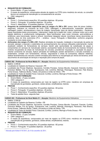 ♦ REQUISITOS DE FORMAÇÃO
  • Ensino Médio - 2º grau completo
  • 6 meses de experiência, comprovados através de registro na CTPS como mecânico de veículo, ou consultor
      técnico em empresa de manutenção ou concessionária de veículos
  • CNH: categoria C
♦ PROVAS
  • Prova 1 - Conhecimento específico: 30 questões objetivas - 60 pontos
  • Prova 2 - Português: 10 questões objetivas - 20 pontos
  • Prova 3 - Matemática: 10 questões objetivas - 20 pontos
♦ Programa de conhecimentos específicos para os cargos nºs 290 e 291: pneus: tipos de pneus (radiais -
  diagonais), indicativo do momento de troca (TWI), calibragem e balanceamento; suspensão: geometria,
  cambagem (caster), amortecedores e tipos de molejos; transmissão: tipos de câmbio (automático - mecânico),
  peças importantes (anéis sincronizados - rolamentos), tração 4x2 e tração 4x4. motor: conhecer motor com e sem
  injeção eletrônica e arrefecimento (refrigeração). óleos lubrificantes: para motor (minerais, semi-sintéticos e
  sintéticos), para transmissão. lataria e pintura: reconhecer desgaste natural, reconhecer danos decorrentes de
  acidente, tipos de tinta automotiva (P.U. - sintética - duco). Português e Matemática: conforme programa
  constante no inicio deste anexo.∗
♦ Atribuições dos cargos nºs 290 e 291: Realizar atividades de inspeção, instalação e manutenção de partes de
  veículos; planejar e executar a sistemática de acompanhamento dos serviços efetuados externamente; manter
  atualizado cadastro de fornecedores de serviços; decidir pela oportunidade da substituição de peças e
  componentes em serviços de manutenção externa; acompanhar testes de funcionamento de motores; fornecer
  motores recuperados as áreas de manutenção de veículos; providenciar requisição ou aquisição de peças e
  orientar condutores de veículos; Aplicar pré-testes de habilitação; prestar atendimento a veículos avariados ou
  acidentados; contatar com fornecedores, oficinas, seguradoras e áreas da Companhia; elaborar relatórios;
  realizar levantamentos em veículos a serem enviados para reforma ou recuperação por oficina de terceiros; emitir
  documentos de autorização de serviços e requisição para compra de peças.

CARGO 292 - Profissional de Nível Médio IV – Atuação: Mecânico de Equipamentos Hidráulicos
♦ Salário: 2.206,82
♦ Localidade do Cadastro de Reserva: Cascavel - PR
♦ Localidade das Provas Objetivas: Apucarana, Cornélio Procópio, Campo Mourão, Cascavel, Cianorte, Curitiba,
   Francisco Beltrão, Foz do Iguaçu, Guarapuava, Irati, Londrina, Maringá, Paranaguá, Paranavaí, Pato Branco,
   Ponta Grossa, Telêmaco Borba, Toledo, Umuarama e União da Vitória – PR
♦ Localidade do Teste de Aptidão Física: Cascavel, Curitiba, Londrina, Maringá e Ponta Grossa - PR
♦ REQUISITOS DE FORMAÇÃO
  • Ensino Médio - 2º grau completo
  • CNH: categoria C
  • 6 meses de experiência, comprovados por meio de registro na CTPS como: mecânico em empresas de
      manutenção de guindastes, guindauto, cestas aéreas, empilhadeiras, tratores.
♦ PROVAS
  • Prova 1 - Conhecimento específico: 30 questões objetivas - 60 pontos
  • Prova 2 - Português: 10 questões objetivas - 20 pontos
  • Prova 3 - Matemática: 10 questões objetivas -20 pontos
  • Teste de aptidão física - segunda fase

CARGO 293 - Profissional de Nível Médio IV – Atuação: Mecânico de Equipamentos Hidráulicos
♦ Salário: 2.206,82
♦ Localidade do Cadastro de Reserva: Curitiba - PR
♦ Localidade das Provas Objetivas: Apucarana, Cornélio Procópio, Campo Mourão, Cascavel, Cianorte, Curitiba,
   Francisco Beltrão, Foz do Iguaçu, Guarapuava, Irati, Londrina, Maringá, Paranaguá, Paranavaí, Pato Branco,
   Ponta Grossa, Telêmaco Borba, Toledo, Umuarama e União da Vitória – PR
♦ Localidade do Teste de Aptidão Física: Cascavel, Curitiba, Londrina, Maringá e Ponta Grossa - PR
♦ REQUISITOS DE FORMAÇÃO
  • Ensino Médio - 2º grau completo
  • CNH: categoria C
  • 6 meses de experiência, comprovados por meio de registro na CTPS como: mecânico em empresas de
      manutenção de guindastes, guindauto, cestas aéreas, empilhadeiras, tratores.
♦ PROVAS
  • Prova 1 - Conhecimento específico: 30 questões objetivas - 60 pontos
  • Prova 2 - Português: 10 questões objetivas - 20 pontos
∗
    Alterado pelo Edital nº 03/2011, de 16 de setembro de 2011.
                                                                                                           34/37
 