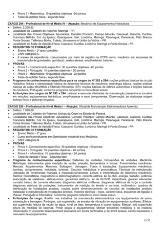 •    Prova 3 - Matemática: 10 questões objetivas -20 pontos
   •    Teste de aptidão física - segunda fase

CARGO 294 - Profissional de Nível Médio IV – Atuação: Mecânico de Equipamentos Hidráulicos
♦ Salário: 2.206,82
♦ Localidade do Cadastro de Reserva: Maringá - PR
♦ Localidade das Provas Objetivas: Apucarana, Cornélio Procópio, Campo Mourão, Cascavel, Cianorte, Curitiba,
   Francisco Beltrão, Foz do Iguaçu, Guarapuava, Irati, Londrina, Maringá, Paranaguá, Paranavaí, Pato Branco,
   Ponta Grossa, Telêmaco Borba, Toledo, Umuarama e União da Vitória – PR
♦ Localidade do Teste de Aptidão Física: Cascavel, Curitiba, Londrina, Maringá e Ponta Grossa - PR
♦ REQUISITOS DE FORMAÇÃO
  • Ensino Médio - 2º grau completo
  • CNH: categoria C
  • 6 meses de experiência, comprovados por meio de registro na CTPS como: mecânico em empresas de
       manutenção de guindastes, guindauto, cestas aéreas, empilhadeiras, tratores.
♦ PROVAS
  • Prova 1 - Conhecimento específico: 30 questões objetivas - 60 pontos
  • Prova 2 - Português: 10 questões objetivas - 20 pontos
  • Prova 3 - Matemática: 10 questões objetivas -20 pontos
  • Teste de aptidão física - segunda fase
♦ Programa de conhecimentos específicos para os cargos de Nº 292 a 294: noções práticas básicas de circuito
   hidráulico; leitura e interpretação básica de desenhos técnicos de mecânica, metrologia básica, noções práticas
   básicas de solda MIG/MAG e Eletrodo Revestido (ER); noções básicas de elétrica automotiva e noções básicas
   de mecânica. Português: conforme programa constante no inicio deste anexo.
♦ Atribuições dos cargos de Nº 292 a 294: orientar e executar atividades de manutenção preventiva e corretiva
   em veículos, equipamentos hidráulicos, empilhadeiras e seus componentes. Observação: as atividades exigem
   esforço físico e posturas forçadas.

CARGO 295 - Profissional de Nível Médio I – Atuação: Oficial de Manutenção Eletromecânica Aprendiz
♦ Salário: 1.099,89
♦ Localidade do Cadastro de Reserva: Usinas da Copel no Estado do Paraná.
♦ Localidade das Provas Objetivas: Apucarana, Cornélio Procópio, Campo Mourão, Cascavel, Cianorte, Curitiba,
   Francisco Beltrão, Foz do Iguaçu, Guarapuava, Irati, Londrina, Maringá, Paranaguá, Paranavaí, Pato Branco,
   Ponta Grossa, Telêmaco Borba, Toledo, Umuarama e União da Vitória – PR
♦ Localidade do Teste de Aptidão Física: Cascavel, Curitiba, Londrina, Maringá e Ponta Grossa - PR
♦ REQUISITOS DE FORMAÇÃO
  • Ensino Médio - 2º grau
  • Curso profissionalizante em Eletricidade Industrial e/ou Mecânica
  • CNH: categoria B
♦ PROVAS
  • Prova 1- Conhecimento específico: 30 questões objetivas - 60 pontos
  • Prova 2 - Português: 10 questões objetivas - 20 pontos
  • Prova 3 - Informática: 10 questões objetivas - 20 pontos
  • Teste de Aptidão Física – Segunda fase
♦ Programa de conhecimentos específicos: Sistemas de unidades. Conversões de unidades. Mecânica:
   Metrologia, instrumentos para medição de vazão, pressão, temperatura e torque. Transmissões mecânicas.
   Mancais. Acoplamentos. Materiais. Soldagem. Usinagem. Tubos e tubulações. Equipamentos mecânicos:
   bombas, compressores, redutores, turbinas. Circuitos hidráulicos e pneumáticos. Técnicas de manutenção.
   Utilização de ferramentas manuais e máquinas-ferramenta. Leitura e interpretação de desenhos mecânicos.
   Elétrica: Eletrostática, magnetismo e eletromagnetismo, corrente elétrica, lei de ohm, energia, trabalho, potência,
   associação de resistores, eletroquímica, geradores elétricos, lei de Kirchoff, capacitores, gerador elementar,
   conceito básico de corrente alternada, diagramas elétricos unifilares, diagramas elétricos de força e controle,
   diagramas elétricos de proteções, instrumentos de medição de tensão e corrente, multímetros, quadros de
   distribuição de instalações prediais, noções sobre dimensionamento de circuitos de instalações prediais,
   instalação e manutenção de instalações prediais, motores elétricos – tipos, característica, esquemas de ligação e
   chaves. Português e Informática: Conforme programa referido no inicio deste anexo.
♦ Atribuições do cargo: Auxiliar nos trabalhos de manutenção eletromecânica nos equipamentos de usina,
   subestação e barragem; Participar, sob supervisão, de ensaios de vibração em equipamentos auxiliares; Efetuar,
   sob supervisão, leitura de vazão de água, nível de óleo, temperatura e outros dados; Efetuar, sob supervisão,
   leitura de medidas de baterias; Pintar peças e equipamentos; Montar andaimes metálicos e de madeira.
   Observação: O ocupante desempenhará atividades em locais confinados e de difícil acesso, sendo necessário o
   manuseio de equipamentos.

                                                                                                               35/37
 
