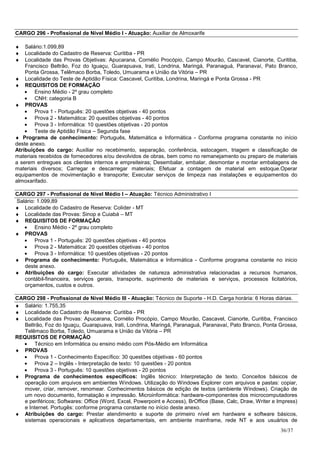 CARGO 296 - Profissional de Nível Médio I - Atuação: Auxiliar de Almoxarife

♦   Salário:1.099,89
♦   Localidade do Cadastro de Reserva: Curitiba - PR
♦   Localidade das Provas Objetivas: Apucarana, Cornélio Procópio, Campo Mourão, Cascavel, Cianorte, Curitiba,
    Francisco Beltrão, Foz do Iguaçu, Guarapuava, Irati, Londrina, Maringá, Paranaguá, Paranavaí, Pato Branco,
    Ponta Grossa, Telêmaco Borba, Toledo, Umuarama e União da Vitória – PR
♦ Localidade do Teste de Aptidão Física: Cascavel, Curitiba, Londrina, Maringá e Ponta Grossa - PR
♦ REQUISITOS DE FORMAÇÃO
    • Ensino Médio - 2º grau completo
    • CNH: categoria B
♦ PROVAS
    • Prova 1 - Português: 20 questões objetivas - 40 pontos
    • Prova 2 - Matemática: 20 questões objetivas - 40 pontos
    • Prova 3 - Informática: 10 questões objetivas - 20 pontos
    • Teste de Aptidão Física – Segunda fase
♦ Programa de conhecimento: Português, Matemática e Informática - Conforme programa constante no início
deste anexo.
Atribuições do cargo: Auxiliar no recebimento, separação, conferência, estocagem, triagem e classificação de
materiais recebidos de fornecedores e/ou devolvidos de obras, bem como no remanejamento ou preparo de materiais
a serem entregues aos clientes internos e empreiteiras; Desembalar, embalar, desmontar e montar embalagens de
materiais diversos; Carregar e descarregar materiais; Efetuar a contagem de material em estoque.Operar
equipamentos de movimentação e transporte; Executar serviços de limpeza nas instalações e equipamentos do
almoxarifado.

CARGO 297 - Profissional de Nível Médio I – Atuação: Técnico Administrativo I
Salário: 1.099,89
♦ Localidade do Cadastro de Reserva: Colíder - MT
♦ Localidade das Provas: Sinop e Cuiabá – MT
♦ REQUISITOS DE FORMAÇÃO
   • Ensino Médio - 2º grau completo
♦ PROVAS
   • Prova 1 - Português: 20 questões objetivas - 40 pontos
   • Prova 2 - Matemática: 20 questões objetivas - 40 pontos
   • Prova 3 - Informática: 10 questões objetivas - 20 pontos
♦ Programa de conhecimento: Português, Matemática e Informática - Conforme programa constante no inicio
   deste anexo.
♦ Atribuições do cargo: Executar atividades de natureza administrativa relacionadas a recursos humanos,
   contábil-financeira, serviços gerais, transporte, suprimento de materiais e serviços, processos licitatórios,
   orçamentos, custos e outros.

CARGO 298 - Profissional de Nível Médio III - Atuação: Técnico de Suporte - H.D. Carga horária: 6 Horas diárias.
♦ Salário: 1.755,35
♦ Localidade do Cadastro de Reserva: Curitiba - PR
♦ Localidade das Provas: Apucarana, Cornélio Procópio, Campo Mourão, Cascavel, Cianorte, Curitiba, Francisco
   Beltrão, Foz do Iguaçu, Guarapuava, Irati, Londrina, Maringá, Paranaguá, Paranavaí, Pato Branco, Ponta Grossa,
   Telêmaco Borba, Toledo, Umuarama e União da Vitória – PR
REQUISITOS DE FORMAÇÃO
  • Técnico em Informática ou ensino médio com Pós-Médio em Informática
♦ PROVAS
  • Prova 1 - Conhecimento Específico: 30 questões objetivas - 60 pontos
  • Prova 2 – Inglês - Interpretação de texto: 10 questões - 20 pontos
  • Prova 3 - Português: 10 questões objetivas - 20 pontos
♦ Programa de conhecimentos específicos: Inglês técnico: Interpretação de texto. Conceitos básicos de
   operação com arquivos em ambientes Windows. Utilização do Windows Explorer com arquivos e pastas: copiar,
   mover, criar, remover, renomear. Conhecimentos básicos de edição de textos (ambiente Windows). Criação de
   um novo documento, formatação e impressão. Microinformática: hardware-componentes dos microcomputadores
   e periféricos; Softwares: Office (Word, Excel, Powerpoint e Access), BrOffice (Base, Calc, Draw, Writer e Impress)
   e Internet. Portugês: conforme programa constante no início deste anexo.
♦ Atribuições do cargo: Prestar atendimento e suporte de primeiro nível em hardware e software básicos,
   sistemas operacionais e aplicativos departamentais, em ambiente mainframe, rede NT e aos usuários de
                                                                                                              36/37
 