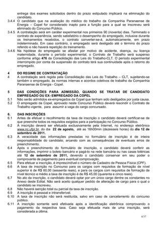 entrega dos exames solicitados dentro do prazo estipulado implicará na eliminação do
      candidato.
3.4.4 O candidato que na avaliação do médico do trabalho da Companhia Paranaense de
      Energia – Copel for considerado inapto para a função para a qual se inscreveu será
      eliminado do Concurso Público.
3.4.5 A contratação será em caráter experimental nos primeiros 90 (noventa) dias. Terminado o
      contrato de experiência, sendo satisfatório o desempenho do empregado, inclusive durante
      os treinamentos recebidos, o contrato converter-se-á, automaticamente, em prazo
      indeterminado. Em caso contrário, o empregado será desligado até o término do prazo
      referido e não haverá repetição do treinamento.
3.4.6 Na hipótese do empregado se afastar por motivo de acidente, doença, ou licença
      maternidade, durante o período experimental, o Contrato de Trabalho será suspenso
      conforme artigo 476 da Consolidação das Leis do Trabalho-CLT. O período experimental
      interrompido por conta da suspensão do contrato terá sua continuidade após o retorno do
      empregado.

4     DO REGIME DE CONTRATAÇÃO
4     A contratação será regida pela Consolidação das Leis do Trabalho – CLT, sujeitando-se
      também o empregado, às normas internas e acordos coletivos de trabalho da Companhia
      Paranaense de Energia - Copel.

5     DAS CONDIÇÕES PARA ADMISSÃO, QUANDO SE TRATAR DE CANDIDATO
      EMPREGADO OU EX- EMPREGADO DA COPEL
5.1   Não serão admitidos ex-empregados da Copel que tenham sido desligados por justa causa.
5.2   O empregado da Copel, aprovado neste Concurso Público deverá rescindir o Contrato de
      Trabalho vigente, para assumir a vaga do cargo concursado.

6.   DAS INSCRIÇÕES
6.1  Antes de efetuar o recolhimento da taxa de inscrição o candidato deverá certificar-se de
     que preenche todos os requisitos exigidos para a participação no Concurso Público.
6.2  A inscrição deverá ser efetuada exclusivamente pela Internet, no endereço eletrônico
     www.nc.ufpr.br, do dia 22 de agosto, até as 16h00min (dezesseis horas) do dia 12 de
     setembro de 2011.
6.3  A veracidade das informações prestadas no formulário de inscrição é de inteira
     responsabilidade do candidato, arcando com as consequências de eventuais erros de
     preenchimento.
6.4  Após o preenchimento do formulário de inscrição, o candidato deverá conferir as
     informações, imprimir o boleto bancário e pagá-lo na rede bancária ou nas casas lotéricas
     até 12 de setembro de 2011, devendo o candidato conservar em seu poder o
     comprovante de pagamento para eventual comprovação.
6.5  Para efetuar a inscrição, é imprescindível o número de Cadastro de Pessoa Física (CPF).
6.6  A taxa de inscrição no Concurso para os cargos com requisitos de formação de nível
     superior é de R$ 60,00 (sessenta reais), e para os cargos com requisitos de formação de
     nível técnico e médio a taxa de inscrição é de R$ 45,00 (quarenta e cinco reais).
6.7  No ato da inscrição, o candidato deverá optar por um único cargo dentre os constantes no
     Anexo deste Edital. Não será aceito qualquer pedido de alteração de cargo para o qual o
     candidato se inscreveu.
6.8  Não haverá isenção total ou parcial da taxa de inscrição.
6.9  A inscrição é pessoal e intransferível.
6.10 A taxa de inscrição não será restituída, salvo em caso de cancelamento do concurso
     público.
6.11 A inscrição somente será efetivada após a identificação eletrônica comprovando o
     pagamento da respectiva taxa. Caso seja efetuada mais de uma inscrição, será
     considerada a última.
                                                                                        4/37
 
