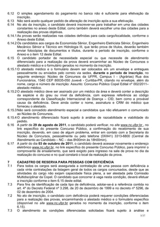 6.12 O simples agendamento do pagamento no banco não é suficiente para efetivação da
       inscrição.
6.13 Não será aceito qualquer pedido de alteração de inscrição após a sua efetivação.
6.14 No ato da inscrição, o candidato deverá inscrever-se para trabalhar em uma das cidades
       constantes no anexo deste Edital, como também deverá escolher uma das cidades para a
       realização das provas objetivas.
6.14.1 As provas serão realizadas nas cidades definidas para cada cargo/localidade, conforme o
       Anexo deste Edital.
6.14.2 Os candidatos aos cargos de Economista Sênior, Engenheiro Eletricista Sênior, Engenheiro
       Mecânico Sênior e Técnico em Hidrologia III, que terão prova de títulos, deverão também
       enviar fotocópias de documentos e títulos, durante o período de inscrição, conforme o
       Anexo e o item 12 deste Edital.
6.15 O candidato portador de necessidade especial ou que necessite de atendimento
       diferenciado para a realização da prova deverá encaminhar ao Núcleo de Concursos o
       atestado médico e o formulário gerados no momento da inscrição.
6.15.1 O atestado médico e o formulário devem ser colocados em um envelope e entregues
       pessoalmente ou enviados pelo correio via sedex, durante o período de inscrição, no
       seguinte endereço: Núcleo de Concursos da UFPR, Campus I - (Agrárias) Rua dos
       Funcionários, 1540 CEP 80035-050 Juvevê - Curitiba-PR, citando no envelope, além do
       nome, cargo e número de inscrição: Assunto: Concurso Público Copel Edital nº 002/2011–
       atestado médico.
6.15.2 O atestado médico deve ser assinado por um médico da área e deverá conter a descrição
       da espécie e do grau ou nível da deficiência, com expressa referência ao código
       correspondente da Classificação Internacional de Doença – CID, bem como a provável
       causa da deficiência. Deve ainda conter o nome, assinatura e CRM do médico que
       forneceu o atestado.
6.15.3 Não será concedido atendimento especial a candidatos que não efetuarem o comunicado
       ao Núcleo de Concursos.
6.15.4 O atendimento diferenciado ficará sujeito à análise de razoabilidade e viabilidade do
       pedido.
6.16 A partir de 29 de agosto de 2011, o candidato poderá verificar, no site www.nc.ufpr.br , no
       link específico do presente Concurso Público, a confirmação do recebimento de sua
       inscrição, devendo, em caso de algum problema, entrar em contato com a Secretaria do
       Núcleo de Concursos, pessoalmente ou pelo telefone (0XX41) 3313-8800 (Central de
       Atendimento ao Candidato – NC – das 8h00min às 18h00min).
6.17 A partir do dia 03 de outubro de 2011, o candidato deverá acessar novamente o endereço
       eletrônico www.nc.ufpr.br, no link específico do presente Concurso Público, para imprimir o
       comprovante de ensalamento, que será exigido para ingresso na sala de prova no dia da
       realização do concurso e no qual constará o local da realização da prova.

7     CADASTRO DE RESERVA PARA PESSOAS COM DEFICIÊNCIA
7.1   Para todos os cargos será assegurada a contratação de uma pessoa com deficiência a
      cada vinte contratações da listagem geral de todos os cargos concursados, desde que as
      atividades do cargo não exijam capacidade física plena, a ser atestada pela Comissão
      Multidisciplinar da Copel. O candidato que concorrer à vaga nesta condição, deverá efetuar
      a inscrição conforme o item 6.15 deste edital.
7.3   Para fins de identificação de cada tipo de deficiência, adotar-se-á a referência contida no
      art. 4º do Decreto Federal nº 3.298, de 20 de dezembro de 1999 e no decreto nº 5296, de
      02 de dezembro de 2004.
7.2   No ato de inscrição, o candidato com deficiência poderá requerer condições diferenciadas
      para a realização das provas, encaminhando o atestado médico e o formulário específico
      (disponível no site www.nc.ufpr.br gerados no momento da inscrição, conforme o item
      6.15).
7.3   O atendimento às condições diferenciadas solicitadas ficará sujeito à análise e
                                                                                            5/37
 