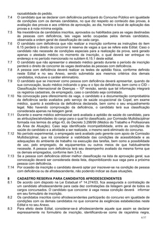 razoabilidade do pedido.
7.4    O candidato que se declarar com deficiência participará do Concurso Público em igualdade
       de condições com os demais candidatos, no que diz respeito ao conteúdo das provas, à
       avaliação das provas e aos critérios de aprovação, ao dia, horário e local de aplicação das
       provas e à nota mínima exigida.
7.5    Na inexistência de candidatos inscritos, aprovados ou habilitados para as vagas destinadas
       às pessoas com deficiência, tais vagas serão ocupadas pelos demais candidatos,
       observada a ordem geral de classificação de cada cargo.
7.6    O candidato com deficiência que não realizar a inscrição conforme as instruções do item
       6.15 perderá o direito de concorrer à reserva de vagas a que se refere este Edital. Caso o
       candidato não necessite de condições especiais para a realização da prova, será gerado
       apenas o atestado médico no momento da inscrição, o qual deverá ser entregue no
       endereço e no período mencionado no subitem 6.15.1 deste edital.
7.7    O candidato que não apresentar o atestado médico gerado durante o período de inscrição
       perderá o direito de concorrer às vagas destinadas às pessoas com deficiência.
7.8    A pessoa com deficiência deverá realizar os testes de aptidão física, conforme definido
       neste Edital e no seu Anexo, sendo submetida aos mesmos critérios dos demais
       candidatos, inclusive o caráter eliminatório.
7.9    O candidato que se inscrever como pessoa com deficiência deverá apresentar, quando de
       sua convocação, laudo médico indicando o grau e o tipo da deficiência, bem como o CID –
       Classificação Internacional de Doenças – 10ª revisão, sendo que tal informação integrará
       os registros cadastrais, de empregado, caso o candidato seja contratado.
7.10   Na convocação para oferecimento da vaga, o candidato e a documentação comprobatória
       da deficiência serão avaliados pelo serviço de saúde ocupacional da Copel, em exame
       médico, quanto à existência da deficiência declarada, bem como o seu enquadramento
       legal. Não havendo comprovação da deficiência, o candidato terá sua classificação
       considerada apenas na listagem geral.
7.11   Durante o exame médico admissional será avaliada a aptidão de saúde do candidato, para
       as atribuições/atividades do cargo para o qual foi classificado, por Comissão Multidisciplinar
       formada nos termos do artigo 43, do Decreto 3.298/99 (Médico do Trabalho e Profissionais
       da Área de Atuação). Caso seja identificada incompatibilidade, entre as condições de
       saúde do candidato e a atividade a ser realizada, o mesmo será eliminado do concurso.
7.12   No período experimental, o empregado será avaliado pelo gerente com apoio de Comissão
       Multidisciplinar, que irá considerar a viabilidade das condições de acessibilidade e as
       adequações do ambiente de trabalho na execução das tarefas, bem como a possibilidade
       de uso, pelo empregado, de equipamentos ou outros meios de que habitualmente
       necessite. A pessoa com deficiência terá seu desempenho avaliado da mesma forma que
       os demais empregados, conforme item 3.4.5.
7.13   Se a pessoa com deficiência obtiver melhor classificação na lista de aprovação geral, sua
       convocação deverá ser considerada desta lista, disponibilizando sua vaga para a próxima
       pessoa com deficiência.
7.14   Por ocasião da inscrição o candidato deverá optar por inscrever-se na condição de pessoa
       com deficiência ou de afrodescendente, não podendo indicar as duas situações.

8      CADASTRO RESERVA PARA CANDIDATOS AFRODESCENDENTES
8.1    De acordo com disposto na Lei Estadual nº 14.274/03, fica assegurada a contratação de
       um candidato afrodescendente para cada dez contratações da listagem geral de todos os
       cargos concursados. O candidato que concorrer à vaga nessa condição deverá informar
       em seu formulário de inscrição.
8.2    Os candidatos inscritos como afrodescendentes participarão do concurso em igualdade de
       condições com os demais candidatos no que concerne às exigências estabelecidas neste
       Edital e no seu Anexo.
8.3    Para efeito deste Edital, considerar-se-á afrodescendente aquele que assim se declarar
       expressamente no formulário de inscrição, identificando-se como de raça/etnia negra,
                                                                                               6/37
 