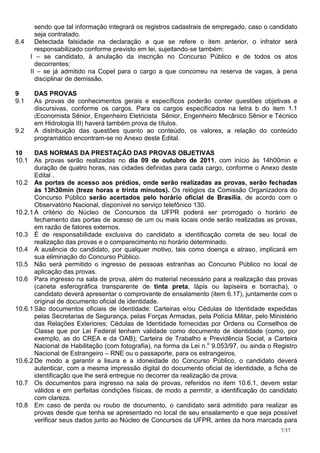 sendo que tal informação integrará os registros cadastrais de empregado, caso o candidato
      seja contratado.
8.4   Detectada falsidade na declaração a que se refere o item anterior, o infrator será
      responsabilizado conforme previsto em lei, sujeitando-se também:
    I – se candidato, à anulação da inscrição no Concurso Público e de todos os atos
      decorrentes;
    II – se já admitido na Copel para o cargo a que concorreu na reserva de vagas, à pena
      disciplinar de demissão.

9     DAS PROVAS
9.1   As provas de conhecimentos gerais e específicos poderão conter questões objetivas e
      discursivas, conforme os cargos. Para os cargos especificados na letra b do item 1.1
      (Economista Sênior, Engenheiro Eletricista Sênior, Engenheiro Mecânico Sênior e Técnico
      em Hidrologia III) haverá também prova de títulos.
9.2   A distribuição das questões quanto ao conteúdo, os valores, a relação do conteúdo
      programático encontram-se no Anexo deste Edital.

10     DAS NORMAS DA PRESTAÇÃO DAS PROVAS OBJETIVAS
10.1 As provas serão realizadas no dia 09 de outubro de 2011, com início às 14h00min e
       duração de quatro horas, nas cidades definidas para cada cargo, conforme o Anexo deste
       Edital .
10.2 As portas de acesso aos prédios, onde serão realizadas as provas, serão fechadas
       às 13h30min (treze horas e trinta minutos). Os relógios da Comissão Organizadora do
       Concurso Público serão acertados pelo horário oficial de Brasília, de acordo com o
       Observatório Nacional, disponível no serviço telefônico 130.
10.2.1 A critério do Núcleo de Concursos da UFPR poderá ser prorrogado o horário de
       fechamento das portas de acesso de um ou mais locais onde serão realizadas as provas,
       em razão de fatores externos.
10.3 É de responsabilidade exclusiva do candidato a identificação correta de seu local de
       realização das provas e o comparecimento no horário determinado.
10.4 A ausência do candidato, por qualquer motivo, tais como doença e atraso, implicará em
       sua eliminação do Concurso Público.
10.5 Não será permitido o ingresso de pessoas estranhas ao Concurso Público no local de
       aplicação das provas.
10.6 Para ingresso na sala de prova, além do material necessário para a realização das provas
       (caneta esferográfica transparente de tinta preta, lápis ou lapiseira e borracha), o
       candidato deverá apresentar o comprovante de ensalamento (item 6.17), juntamente com o
       original de documento oficial de identidade.
10.6.1 São documentos oficiais de identidade: Carteiras e/ou Cédulas de Identidade expedidas
       pelas Secretarias de Segurança, pelas Forças Armadas, pela Polícia Militar, pelo Ministério
       das Relações Exteriores; Cédulas de Identidade fornecidas por Ordens ou Conselhos de
       Classe que por Lei Federal tenham validade como documento de identidade (como, por
       exemplo, as do CREA e da OAB); Carteira de Trabalho e Previdência Social, a Carteira
       Nacional de Habilitação (com fotografia), na forma da Lei n.o 9.053/97, ou ainda o Registro
       Nacional de Estrangeiro – RNE ou o passaporte, para os estrangeiros.
10.6.2 De modo a garantir a lisura e a idoneidade do Concurso Público, o candidato deverá
       autenticar, com a mesma impressão digital do documento oficial de identidade, a ficha de
       identificação que lhe será entregue no decorrer da realização da prova.
10.7 Os documentos para ingresso na sala de provas, referidos no item 10.6.1, devem estar
       válidos e em perfeitas condições físicas, de modo a permitir, a identificação do candidato
       com clareza.
10.8 Em caso de perda ou roubo de documento, o candidato será admitido para realizar as
       provas desde que tenha se apresentado no local de seu ensalamento e que seja possível
       verificar seus dados junto ao Núcleo de Concursos da UFPR, antes da hora marcada para
                                                                                            7/37
 