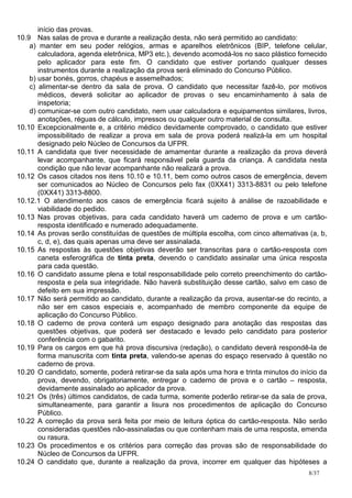 início das provas.
10.9 Nas salas de prova e durante a realização desta, não será permitido ao candidato:
    a) manter em seu poder relógios, armas e aparelhos eletrônicos (BIP, telefone celular,
       calculadora, agenda eletrônica, MP3 etc.), devendo acomodá-los no saco plástico fornecido
       pelo aplicador para este fim. O candidato que estiver portando qualquer desses
       instrumentos durante a realização da prova será eliminado do Concurso Público.
    b) usar bonés, gorros, chapéus e assemelhados;
    c) alimentar-se dentro da sala de prova. O candidato que necessitar fazê-lo, por motivos
       médicos, deverá solicitar ao aplicador de provas o seu encaminhamento à sala de
       inspetoria;
    d) comunicar-se com outro candidato, nem usar calculadora e equipamentos similares, livros,
       anotações, réguas de cálculo, impressos ou qualquer outro material de consulta.
10.10 Excepcionalmente e, a critério médico devidamente comprovado, o candidato que estiver
       impossibilitado de realizar a prova em sala de prova poderá realizá-la em um hospital
       designado pelo Núcleo de Concursos da UFPR.
10.11 A candidata que tiver necessidade de amamentar durante a realização da prova deverá
       levar acompanhante, que ficará responsável pela guarda da criança. A candidata nesta
       condição que não levar acompanhante não realizará a prova.
10.12 Os casos citados nos itens 10.10 e 10.11, bem como outros casos de emergência, devem
       ser comunicados ao Núcleo de Concursos pelo fax (0XX41) 3313-8831 ou pelo telefone
       (0XX41) 3313-8800.
10.12.1 O atendimento aos casos de emergência ficará sujeito à análise de razoabilidade e
       viabilidade do pedido.
10.13 Nas provas objetivas, para cada candidato haverá um caderno de prova e um cartão-
       resposta identificado e numerado adequadamente.
10.14 As provas serão constituídas de questões de múltipla escolha, com cinco alternativas (a, b,
       c, d, e), das quais apenas uma deve ser assinalada.
10.15 As respostas às questões objetivas deverão ser transcritas para o cartão-resposta com
       caneta esferográfica de tinta preta, devendo o candidato assinalar uma única resposta
       para cada questão.
10.16 O candidato assume plena e total responsabilidade pelo correto preenchimento do cartão-
       resposta e pela sua integridade. Não haverá substituição desse cartão, salvo em caso de
       defeito em sua impressão.
10.17 Não será permitido ao candidato, durante a realização da prova, ausentar-se do recinto, a
       não ser em casos especiais e, acompanhado de membro componente da equipe de
       aplicação do Concurso Público.
10.18 O caderno de prova conterá um espaço designado para anotação das respostas das
       questões objetivas, que poderá ser destacado e levado pelo candidato para posterior
       conferência com o gabarito.
10.19 Para os cargos em que há prova discursiva (redação), o candidato deverá respondê-la de
       forma manuscrita com tinta preta, valendo-se apenas do espaço reservado à questão no
       caderno de prova.
10.20 O candidato, somente, poderá retirar-se da sala após uma hora e trinta minutos do início da
       prova, devendo, obrigatoriamente, entregar o caderno de prova e o cartão – resposta,
       devidamente assinalado ao aplicador da prova.
10.21 Os (três) últimos candidatos, de cada turma, somente poderão retirar-se da sala de prova,
       simultaneamente, para garantir a lisura nos procedimentos de aplicação do Concurso
       Público.
10.22 A correção da prova será feita por meio de leitura óptica do cartão-resposta. Não serão
       consideradas questões não-assinaladas ou que contenham mais de uma resposta, emenda
       ou rasura.
10.23 Os procedimentos e os critérios para correção das provas são de responsabilidade do
       Núcleo de Concursos da UFPR.
10.24 O candidato que, durante a realização da prova, incorrer em qualquer das hipóteses a
                                                                                           8/37
 