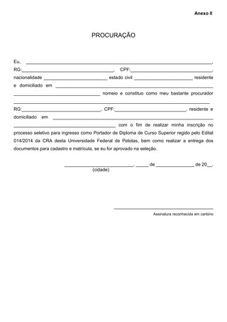 PROCURAÇÃO
Eu, _________________________________________________________________________,
RG:____________________________________, CPF:________________________________,
nacionalidade _________________________ estado civil _______________________ residente
e domiciliado em ______________________________________________________________
__________________________________ nomeio e constituo como meu bastante procurador
_____________________________________________________________________________
RG:_______________________________, CPF:____________________________, residente e
domiciliado em _______________________________________________________________
________________________________________ com o fim de realizar minha inscrição no
processo seletivo para ingresso como Portador de Diploma de Curso Superior regido pelo Edital
014/2014 da CRA desta Universidade Federal de Pelotas, bem como realizar a entrega dos
documentos para cadastro e matrícula, se eu for aprovado na seleção.
___________________________, _____ de _______________ de 20__.
(cidade)
_______________________________________
Assinatura reconhecida em cartório
Anexo II
 