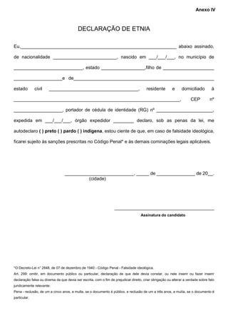 DECLARAÇÃO DE ETNIA
Eu,_____________________________________________________________ abaixo assinado,
de nacionalidade _________________________, nascido em ___/___/___, no município de
___________________________, estado _________________,filho de ____________________
___________________e de_______________________________________________________
estado civil ___________________________________, residente e domiciliado à
_________________________________________________________________, CEP nº
___________________, portador de cédula de identidade (RG) nº ______________________,
expedida em ___/___/___, órgão expedidor ________ declaro, sob as penas da lei, me
autodeclaro ( ) preto ( ) pardo ( ) indígena, estou ciente de que, em caso de falsidade ideológica,
ficarei sujeito às sanções prescritas no Código Penal* e às demais cominações legais aplicáveis.
___________________________, _____ de _______________ de 20__.
(cidade)
_______________________________________
Assinatura do candidato
*O Decreto-Lei n° 2848, de 07 de dezembro de 1940 - Código Penal - Falsidade ideológica.
Art. 299: omitir, em documento público ou particular, declaração de que dele devia constar, ou nele inserir ou fazer inserir
declaração falsa ou diversa da que devia ser escrita, com o fim de prejudicar direito, criar obrigação ou alterar a verdade sobre fato
juridicamente relevante:
Pena - reclusão, de um a cinco anos, e multa, se o documento é público, e reclusão de um a três anos, e multa, se o documento é
particular.
Anexo IV
 