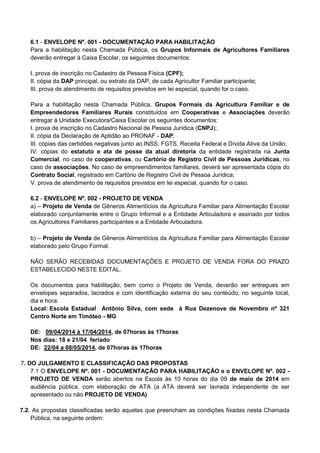 6.1 - ENVELOPE Nº. 001 - DOCUMENTAÇÃO PARA HABILITAÇÃO
Para a habilitação nesta Chamada Pública, os Grupos Informais de Agricultores Familiares
deverão entregar à Caixa Escolar, os seguintes documentos:
I. prova de inscrição no Cadastro de Pessoa Física (CPF);
II. cópia da DAP principal, ou extrato da DAP, de cada Agricultor Familiar participante;
III. prova de atendimento de requisitos previstos em lei especial, quando for o caso.
Para a habilitação nesta Chamada Pública, Grupos Formais da Agricultura Familiar e de
Empreendedores Familiares Rurais constituídos em Cooperativas e Associações deverão
entregar à Unidade Executora/Caixa Escolar os seguintes documentos:
I. prova de inscrição no Cadastro Nacional de Pessoa Jurídica (CNPJ);
II. cópia da Declaração de Aptidão ao PRONAF - DAP;
III. cópias das certidões negativas junto ao INSS, FGTS, Receita Federal e Dívida Ativa da União;
IV. cópias do estatuto e ata de posse da atual diretoria da entidade registrada na Junta
Comercial, no caso de cooperativas, ou Cartório de Registro Civil de Pessoas Jurídicas, no
caso de associações. No caso de empreendimentos familiares, deverá ser apresentada cópia do
Contrato Social, registrado em Cartório de Registro Civil de Pessoa Jurídica;
V. prova de atendimento de requisitos previstos em lei especial, quando for o caso.
6.2 - ENVELOPE Nº. 002 - PROJETO DE VENDA
a) – Projeto de Venda de Gêneros Alimentícios da Agricultura Familiar para Alimentação Escolar
elaborado conjuntamente entre o Grupo Informal e a Entidade Articuladora e assinado por todos
os Agricultores Familiares participantes e a Entidade Articuladora.
b) – Projeto de Venda de Gêneros Alimentícios da Agricultura Familiar para Alimentação Escolar
elaborado pelo Grupo Formal.
NÃO SERÃO RECEBIDAS DOCUMENTAÇÕES E PROJETO DE VENDA FORA DO PRAZO
ESTABELECIDO NESTE EDITAL.
Os documentos para habilitação, bem como o Projeto de Venda, deverão ser entregues em
envelopes separados, lacrados e com identificação externa do seu conteúdo, no seguinte local,
dia e hora:
Local: Escola Estadual Antônio Silva, com sede à Rua Dezenove de Novembro nº 321
Centro Norte em Timóteo - MG
DE: 09/04/2014 à 17/04/2014, de 07horas às 17horas
Nos dias: 18 e 21/04 feriado
DE: 22/04 a 08/05/2014, de 07horas às 17horas
7. DO JULGAMENTO E CLASSIFICAÇÃO DAS PROPOSTAS
7.1 O ENVELOPE Nº. 001 - DOCUMENTAÇÃO PARA HABILITAÇÃO e o ENVELOPE Nº. 002 -
PROJETO DE VENDA serão abertos na Escola às 10 horas do dia 09 de maio de 2014 em
audiência pública, com elaboração de ATA (a ATA deverá ser lavrada independente de ser
apresentado ou não PROJETO DE VENDA)
7.2. As propostas classificadas serão aquelas que preencham as condições fixadas nesta Chamada
Pública, na seguinte ordem:
 