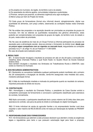 a) Os projetos do município, da região, do território rural e do estado;
b) Os assentados da reforma agrária, comunidades indígenas e quilombolas;
c) Priorizar, sempre que possível, os alimentos orgânicos e/ou agro ecológicos.
d) Menor preço por item do Projeto de Venda.
7.3 Cada grupo de fornecedores (formal e/ou informal) deverá, obrigatoriamente, ofertar sua
quantidade de alimentos, com preço unitário, observando as condições fixadas nesta Chamada
Pública.
7.4. Na análise das propostas e na aquisição deverão ser priorizadas as propostas de grupos do
município. Em não se obtendo as quantidades necessárias dos gêneros alimentícios, estas
poderão ser complementadas com propostas de grupos da região, do território rural, do estado e
do país, nesta ordem de prioridade.
7.5. No caso de existência de mais de um Grupo Formal ou Informal participante do processo de
aquisição para a alimentação escolar, deve-se priorizar o fornecedor do âmbito local, desde que
os preços sejam compatíveis com os vigentes no mercado local, resguardadas as condições
previstas no § 1º, do artigo 14, da Lei Federal nº 11.947/2009.
No caso de empate será realizado sorteio.
8. RESULTADO
8.1. A Caixa Escolar divulgará o resultado do processo em até um dia útil após a conclusão dos
trabalhos desta Chamada Pública o qual ficará fixado no Quadro Mural da Escola Estadual
Antônio Silva.
Será também divulgado o resultado nos Sindicatos de Trabalhadores Rurais e EMATER, caso
exista os mesmos no município.
9. DOS RECURSOS ADMINISTRATIVOS
9.1. Declarados os vencedores habilitados qualquer participante poderá manifestar até o primeiro
dia útil subseqüente a divulgação da decisão, sendo-lhe assegurado vista imediata dos autos,
mediante solicitação formal.
9.2. A falta de manifestação imediata e motivada do participante quanto ao resultado do certame,
importará preclusão do direito de recurso.
10. CONTRATAÇÃO
10.1. Homologado o resultado da Chamada Pública, o presidente da Caixa Escolar emitirá a
competente autorização de fornecimento e convocará o participante classificado para assinatura
do contrato, formalmente.
10.2 Após convocado, o participante classificado terá o prazo máximo de 03 (três) dias úteis para
assinatura do contrato, sob pena de perda do direito à contratação do objeto homologado.
10.3. O limite individual de venda do agricultor familiar e do empreendedor familiar rural deve
respeitar o valor máximo de R$ 20.000,00 (vinte mil reais) por Declaração de Aptidão ao PRONAF
(DAP).
11. RESPONSABILIDADE DOS FORNECEDORES
11.1. Os fornecedores que aderirem a este processo declaram que atendem a todas as exigências
legais e regulatórias para tanto e que possuem autorização legal para fazer a proposta,
 