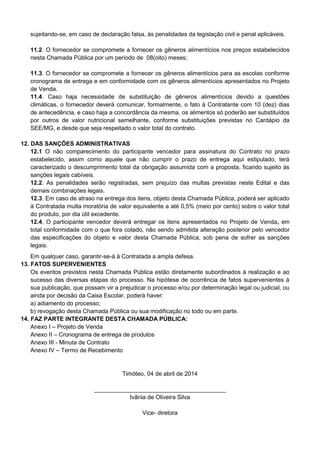 sujeitando-se, em caso de declaração falsa, às penalidades da legislação civil e penal aplicáveis.
11.2. O fornecedor se compromete a fornecer os gêneros alimentícios nos preços estabelecidos
nesta Chamada Pública por um período de 08(oito) meses;
11.3. O fornecedor se compromete a fornecer os gêneros alimentícios para as escolas conforme
cronograma de entrega e em conformidade com os gêneros alimentícios apresentados no Projeto
de Venda.
11.4. Caso haja necessidade de substituição de gêneros alimentícios devido a questões
climáticas, o fornecedor deverá comunicar, formalmente, o fato à Contratante com 10 (dez) dias
de antecedência, e caso haja a concordância da mesma, os alimentos só poderão ser substituídos
por outros de valor nutricional semelhante, conforme substituições previstas no Cardápio da
SEE/MG, e desde que seja respeitado o valor total do contrato.
12. DAS SANÇÕES ADMINISTRATIVAS
12.1 O não comparecimento do participante vencedor para assinatura do Contrato no prazo
estabelecido, assim como aquele que não cumprir o prazo de entrega aqui estipulado, terá
caracterizado o descumprimento total da obrigação assumida com a proposta, ficando sujeito às
sanções legais cabíveis.
12.2. As penalidades serão registradas, sem prejuízo das multas previstas neste Edital e das
demais combinações legais.
12.3. Em caso de atraso na entrega dos itens, objeto desta Chamada Pública, poderá ser aplicado
à Contratada multa moratória de valor equivalente a até 0,5% (meio por cento) sobre o valor total
do produto, por dia útil excedente.
12.4. O participante vencedor deverá entregar os itens apresentados no Projeto de Venda, em
total conformidade com o que fora cotado, não sendo admitida alteração posterior pelo vencedor
das especificações do objeto e valor desta Chamada Pública, sob pena de sofrer as sanções
legais.
Em qualquer caso, garantir-se-á à Contratada a ampla defesa.
13. FATOS SUPERVENIENTES
Os eventos previstos nesta Chamada Pública estão diretamente subordinados à realização e ao
sucesso das diversas etapas do processo. Na hipótese de ocorrência de fatos supervenientes à
sua publicação, que possam vir a prejudicar o processo e/ou por determinação legal ou judicial, ou
ainda por decisão da Caixa Escolar, poderá haver:
a) adiamento do processo;
b) revogação desta Chamada Pública ou sua modificação no todo ou em parte.
14. FAZ PARTE INTEGRANTE DESTA CHAMADA PÚBLICA:
Anexo I – Projeto de Venda
Anexo II – Cronograma de entrega de produtos
Anexo III - Minuta de Contrato
Anexo IV – Termo de Recebimento
Timóteo, 04 de abril de 2014
________________________________________
Ivânia de Oliveira Silva
Vice- diretora
 
