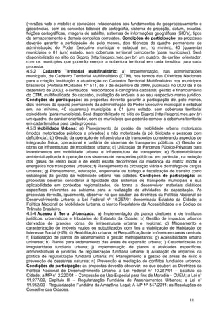 (versões web e mobile) e conteúdos relacionados aos fundamentos de geoprocessamento e
geociências, com os conceitos básicos de cartografia, sistema de projeção, datum, escalas,
feições cartográficas, imagens de satélite, sistemas de informações geográficas (SIG's), tipos
de armazenamento e demais conceitos correlatos. Condições de participação: as propostas
deverão garantir a participação de pelo menos, dois técnicos do quadro permanente da
administração do Poder Executivo municipal e estadual em, no mínimo, 40 (quarenta)
municípios e 01 (um) estado, sem cobertura territorial coincidente (para municípios). Será
disponibilizado no sítio do Sigproj (http://sigproj.mec.gov.br) um quadro, de caráter orientador,
com os municípios que poderão compor a cobertura territorial em cada temática para cada
proposta.
4.5.2     Cadastro Territorial Multifinalitário: a) Implementação, nas administrações
municipais, de Cadastro Territorial Multifinalitário (CTM), nos termos das Diretrizes Nacionais
para a criação, instituição e atualização do Cadastro Territorial Multifinalitário nos municípios
brasileiros (Portaria MCidades N° 511, de 7 de dezembro de 2009, publicada no DOU de 8 de
dezembro de 2009), e conteúdos relacionados à cartografia cadastral, gestão e financiamento
do CTM, multifinalidade do cadastro, avaliação de imóveis e ao seu respectivo marco jurídico.
Condições de participação: as propostas deverão garantir a participação de, pelo menos,
dois técnicos do quadro permanente da administração do Poder Executivo municipal e estadual
em, no mínimo, 40 (quarenta) municípios e 01 (um) estado, sem cobertura territorial
coincidente (para municípios). Será disponibilizado no sítio do Sigproj (http://sigproj.mec.gov.br)
um quadro, de caráter orientador, com os municípios que poderão compor a cobertura territorial
em cada temática para cada proposta.
4.5.3 Mobilidade Urbana: a) Planejamento da gestão da mobilidade urbana motorizada
(modos motorizados públicos e privados) e não motorizada (a pé, bicicleta e pessoas com
deficiência); b) Gestão da operação de infraestrutura de transportes considerando aspectos de
integração física, operacional e tarifária de sistemas de transportes públicos; c) Gestão de
obras de infraestrutura de mobilidade urbana; d) Utilização de Parcerias Público-Privadas para
investimentos em mobilidade urbana e infraestrutura de transportes; e) Sustentabilidade
ambiental aplicada à operação dos sistemas de transportes públicos, em particular, na redução
dos gases de efeito local e de efeito estufa decorrentes da mudança da matriz modal e
energética nos transportes urbanos; f) Planejamento da circulação viária e do tráfego de cargas
urbanas; g) Planejamento, educação, engenharia de tráfego e fiscalização de trânsito como
estratégias da gestão da mobilidade urbana nas cidades. Condições de participação: as
propostas deverão considerar a tipicidade dos sistemas de transporte municipais e sua
aplicabilidade em contextos regionalizados, de forma a desenvolver materiais didáticos
específicos referentes ao subtema para a realização de atividades de capacitação. As
propostas deverão, igualmente, observar no que couber, as diretrizes da Política Nacional de
Desenvolvimento Urbano; a Lei Federal nº 10.257/01 denominada Estatuto da Cidade; a
Política Nacional de Mobilidade Urbana, o Marco Regulatório da Acessibilidade e o Código de
Trânsito Brasileiro.
4.5.4 Acesso à Terra Urbanizada: a) Implementação de planos diretores e de institutos
jurídicos, urbanísticos e tributários do Estatuto da Cidade; b) Gestão de impactos urbanos
derivados de grandes obras de infraestrutura urbana e regional; c) Mapeamento e
caracterização de imóveis vazios ou subutilizados com fins a viabilização de Habitação de
Interesse Social (HIS); d) Reabilitação urbana; e) Requalificação de imóveis em áreas centrais;
f) Elaboração de planos de ordenamento e gestão metropolitanos; g) Acessibilidade urbana
universal; h) Planos para ordenamento das áreas de expansão urbana; i) Caracterização da
irregularidade fundiária urbana; j) Implementação de planos e atividades específicas,
administrativas e jurídicas de regularização fundiária urbana; l) Avaliação de impactos da
política de regularização fundiária urbana; m) Planejamento e gestão de áreas de risco e
prevenção de desastres naturais; n) Prevenção e mediação de conflitos fundiários urbanos.
Condições de participação: as propostas deverão observar, no que couber: as Diretrizes da
Política Nacional de Desenvolvimento Urbano; a Lei Federal n° 10.257/01 – Estatuto da
Cidade; a MP n° 2.220/01 – Concessão de Uso Especial para fins de Moradia – CUEM; a Lei n°
11.977/09, Capítulo III – Regularização Fundiária de Assentamentos Urbanos; a Lei n°
11.952/09 - Regularização Fundiária da Amazônia Legal; A MP Nº 547/2011; as Resoluções do
Conselho das Cidades.

                                                                                            11
 