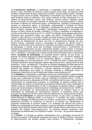 4.5.5 Saneamento Ambiental: a) Capacitação e mobilização social mediante oferta de
oficinas, cursos, atividades de extensão e outras soluções de formação, nas seguintes áreas
temáticas: abastecimento de água, esgotamento sanitário, resíduos sólidos urbanos, drenagem
de águas pluviais; temas de gestão, integradores e transversais (que integram duas ou mais
áreas temáticas dentre as anteriores e que trazem interfaces do setor saneamento com as
políticas de desenvolvimento urbano, meio ambiente, recursos hídricos, habitação, saúde
pública e educação); b) Educação ambiental em saneamento e educação sanitária; c) Planos
municipais e regionais em saneamento básico; d) Planejamento, regulação e fiscalização dos
serviços de saneamento básico; e) Elaboração, implementação e avaliação de Planos
Municipais de Saneamento Básico; f) Regulação e fiscalização dos serviços de saneamento
básico: modelos, tipologias da organização, metodologias, adequações a diversidade dos
serviços no Brasil, formas de atuação, resultados; g) Formas e resultados da participação e
controle social conforme previsto na Lei nº 11.445/07; h) Utilização de tecnologias adequadas e
inovadoras para saneamento básico nas regiões das Bacias Hidrográficas do Araguaia-
Tocantins e São Francisco; i) Controle e redução de perdas de água e uso eficiente de energia
elétrica: qualificação técnica da gestão operacional, comercial e institucional dos prestadores
de serviços de abastecimento de água, com foco no gerenciamento integrado dos seus
diversos setores, mobilização interna e participação de instâncias de controle social; j)
Sistemas de informação sobre saneamento: capacitação de titulares, prestadores e instâncias
de participação e controle social para formulação, desenvolvimento e monitoramento de
indicadores de abastecimento de água, esgotamento sanitário, resíduos sólidos e drenagem
urbana; l) Desenvolvimento de sistemas locais de informações sobre saneamento, previstos na
Lei nº 11.445/2007, e articulação com o Sistema Nacional de Informações sobre o Saneamento
(SNIS). Condições de participação: as propostas deverão observar, no que couber, as
diretrizes da Política Nacional de Desenvolvimento Urbano; a Lei n°10.257/01 (Estatuto da
Cidade); a Lei n°11.445/2007 (Lei do Saneamento Básico); o Decreto n° 7.217/2010
(Regulamentação da Lei do Saneamento); a Lei nº 9.795/99 que institui a Política Nacional de
Educação Ambiental e demais legislação vigente relacionada ao tema, especialmente da área
ambiental; o Termo de Referência Conceitual da Proposta Pedagógica da Rede Nacional de
Capacitação e Extensão Tecnológica em Saneamento Ambiental (ReCESA); as resoluções do
Conselho das Cidades; as normativas e manuais referentes ao trabalho socioambiental
(Caderno Metodológico para Ações de Educação Ambiental e Mobilização Social em
Saneamento) disponíveis no sítio Ministério das Cidades (www.cidades.gov.br).
4.5.6 Habitação: a) Capacitação e assistência técnica para implementação e regulamentação
de Zonas Especiais de Interesse Social – ZEIS; b) Capacitação de gestores públicos e agentes
sociais para a elaboração de Planos Locais de Habitação de Interesse Social – PLHIS; c)
Assistência técnica para a elaboração de PLHIS; d) Assistência técnica para o mapeamento e
caracterização de assentamentos precários; e) Capacitação de gestores públicos para a
implementação de cadastro de beneficiários de programas habitacionais e para a realização do
trabalho social em empreendimentos de HIS; f) Capacitação de gestores públicos e agentes
sociais para implementação do Sistema Nacional de Habitação de Interesse Social - SNHIS; g)
Avaliação pós-ocupação de empreendimentos habitacionais de interesse social ou de
intervenções de urbanização de assentamentos precários; h) Assistência técnica para
produção auto-gestionada de HIS e para melhorias habitacionais em assentamentos precários.
Condições de participação: as propostas deverão observar, no que couber, as diretrizes da
Política Nacional de Habitação (2004); a Lei Federal nº 11.124/2005, que institui o Sistema
Nacional de Habitação de Interesse Social; os conceitos, componentes e categorias do Déficit
Habitacional (FJP/CEI); as normativas, os manuais e as portarias que regulamentam os
programas habitacionais do Governo Federal; e os conteúdos dos manuais dos Cursos a
Distância de Urbanização de Favelas, de Planos Locais de Habitação de Interesse Social e de
Trabalho Social (EAD-UrbFavelas; EAD-PLHIS e EAD-Trabalho Social), disponíveis no sítio do
Ministério das Cidades (www.cidades.gov.br). As propostas deverão, igualmente, estar
relacionadas ao fortalecimento dos programas e ações – em curso – dos governos estaduais e
municipais.
4.5.7 Trânsito: a) Formação de agentes multiplicadores para a abordagem transversal da
temática nas escolas; b) Qualificação de agentes que atuem na gestão do trânsito, educação e
no desenvolvimento das políticas públicas nesta temática; c) Planejamento, educação,

                                                                                        12
 