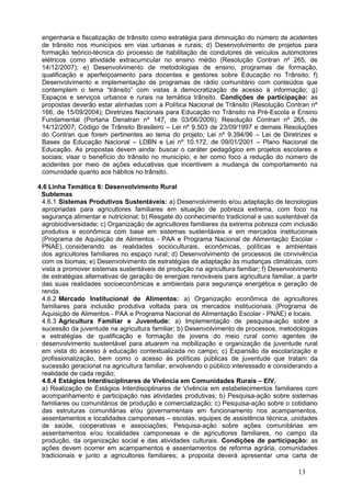 engenharia e fiscalização de trânsito como estratégia para diminuição do número de acidentes
 de trânsito nos municípios em vias urbanas e rurais; d) Desenvolvimento de projetos para
 formação teórico-técnica do processo de habilitação de condutores de veículos automotores
 elétricos como atividade extracurricular no ensino médio (Resolução Contran nº 265, de
 14/12/2007); e) Desenvolvimento de metodologias de ensino, programas de formação,
 qualificação e aperfeiçoamento para docentes e gestores sobre Educação no Trânsito; f)
 Desenvolvimento e implementação de programas de rádio comunitário com conteúdos que
 contemplem o tema “trânsito” com vistas à democratização de acesso à informação; g)
 Espaços e serviços urbanos e rurais na temática trânsito. Condições de participação: as
 propostas deverão estar alinhadas com a Política Nacional de Trânsito (Resolução Contran nº
 166, de 15/09/2004); Diretrizes Nacionais para Educação no Trânsito na Pré-Escola e Ensino
 Fundamental (Portaria Denatran nº 147, de 03/06/2009); Resolução Contran nº 265, de
 14/12/2007; Código de Trânsito Brasileiro – Lei nº 9.503 de 23/09/1997 e demais Resoluções
 do Contran que forem pertinentes ao tema do projeto; Lei nº 9.394/96 – Lei de Diretrizes e
 Bases da Educação Nacional – LDBN e Lei nº 10.172, de 09/01/2001 – Plano Nacional de
 Educação. As propostas devem ainda: buscar o caráter pedagógico em projetos escolares e
 sociais; visar o benefício do trânsito no município; e ter como foco a redução do número de
 acidentes por meio de ações educativas que incentivem a mudança de comportamento na
 comunidade quanto aos hábitos no trânsito.

4.6 Linha Temática 6: Desenvolvimento Rural
 Subtemas
 4.6.1 Sistemas Produtivos Sustentáveis: a) Desenvolvimento e/ou adaptação de tecnologias
 apropriadas para agricultores familiares em situação de pobreza extrema, com foco na
 segurança alimentar e nutricional; b) Resgate do conhecimento tradicional e uso sustentável da
 agrobiodiversidade; c) Organização de agricultores familiares da extrema pobreza com inclusão
 produtiva e econômica com base em sistemas sustentáveis e em mercados institucionais
 (Programa de Aquisição de Alimentos - PAA e Programa Nacional de Alimentação Escolar -
 PNAE), considerando as realidades socioculturais, econômicas, políticas e ambientais
 dos agricultores familiares no espaço rural; d) Desenvolvimento de processos de convivência
 com os biomas; e) Desenvolvimento de estratégias de adaptação às mudanças climáticas, com
 vista a promover sistemas sustentáveis de produção na agricultura familiar; f) Desenvolvimento
 de estratégias alternativas de geração de energias renováveis para agricultura familiar, a partir
 das suas realidades socioeconômicas e ambientais para segurança energética e geração de
 renda.
 4.6.2 Mercado Institucional de Alimentos: a) Organização econômica de agricultores
 familiares para inclusão produtiva voltada para os mercados institucionais (Programa de
 Aquisição de Alimentos - PAA e Programa Nacional de Alimentação Escolar - PNAE) e locais.
 4.6.3 Agricultura Familiar e Juventude: a) Implementação de pesquisa-ação sobre a
 sucessão da juventude na agricultura familiar; b) Desenvolvimento de processos, metodologias
 e estratégias de qualificação e formação de jovens do meio rural como agentes de
 desenvolvimento sustentável para atuarem na mobilização e organização da juventude rural
 em vista do acesso à educação contextualizada no campo; c) Expansão da escolarização e
 profissionalização, bem como o acesso às políticas públicas de juventude que tratam da
 sucessão geracional na agricultura familiar, envolvendo o público interessado e considerando a
 realidade de cada região;
 4.6.4 Estágios Interdisciplinares de Vivência em Comunidades Rurais – EIV.
 a) Realização de Estágios Interdisciplinares de Vivência em estabelecimentos familiares com
 acompanhamento e participação nas atividades produtivas; b) Pesquisa-ação sobre sistemas
 familiares ou comunitários de produção e comercialização; c) Pesquisa-ação sobre o cotidiano
 das estruturas comunitárias e/ou governamentais em funcionamento nos acampamentos,
 assentamentos e localidades camponesas – escolas, equipes de assistência técnica, unidades
 de saúde, cooperativas e associações; Pesquisa-ação sobre ações comunitárias em
 assentamentos e/ou localidades camponesas e de agricultores familiares, no campo da
 produção, da organização social e das atividades culturais. Condições de participação: as
 ações devem ocorrer em acampamentos e assentamentos de reforma agrária, comunidades
 tradicionais e junto a agricultores familiares; a proposta deverá apresentar uma carta de

                                                                                           13
 