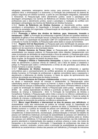 refugiados, assentados, estrangeiros, dentre outros, para promover o empoderamento, a
cidadania ativa, a emancipação e a autonomia; c) Formação dos profissionais do sistema de
justiça e segurança em direitos humanos, a partir de uma abordagem integradora, intersetorial
e transversal; d) Pesquisa-ação sobre atendimento jurídico, social e psicológico com
abordagem antropológica nos Centros de Referência em Direitos Humanos; e) Formação de
profissionais para o atendimento jurídico, social e psicológico e mediação de conflitos com
abordagem antropológica nos Centros de Referência em Direitos Humanos.
4.10.2 Centro de Referência em Direitos Humanos: a) Atendimento jurídico, social,
psicológico e antropológico; b) Capacitação e formação de agentes públicos e populares
oriundos da sociedade civil organizada; c) Disseminação de informações em direitos humanos;
d) Mediação de conflitos.
4.10.3 Promoção e defesa dos direitos de lésbicas, gays, bissexuais, travestis e
transexuais – LGBT: a) Formação de profissionais e agentes culturais em questões relativas à
identidade de gênero e livre orientação sexual; b) Pesquisa-ação sobre a história do movimento
LGBT no Brasil; c) Capacitação da população LGBT em cooperativismo e associativismo para
a inclusão no mundo do trabalho; d) Pesquisa-ação sobre dados e causas da homofobia.
4.10.4 Registro Civil de Nascimento: a) Pesquisa-ação para identificação de pessoas sem
registro civil de nascimento; b)Apoio ao desenvolvimento de propostas de mobilização para o
registro civil de nascimento e documentação básica.
4.10.5 Direitos Humanos da Pessoa Idosa: a) Pesquisa-ação sobre as condições de
acessibilidade nos espaços públicos; b) Pesquisa-ação sobre relações intergeracionais com
vistas à promoção de atividades de reaproximação e troca de saberes; c) Pesquisa-ação sobre
tipos de violência que mais afetam as pessoas idosas e sobre os serviços de atendimento; d)
Apoio a ações de divulgação de direitos de pessoa idosa.
4.10.6 Proteção a Vítimas e Testemunhas Ameaçadas: a) Apoio ao desenvolvimento de
redes de atendimento a pessoas vítimas de violência, sob a ótica de acesso à cidadania e
justiça; b) Pesquisa-ação sobre o enfrentamento a crimes de alta gravidade, para defesa de
direitos humanos e acesso à justiça.
4.10.7 Defensores de Direitos Humanos: a) Formação de profissionais e agentes
comunitários para o acompanhamento de conflitos geradores de ameaças a defensores de
direitos humanos; b) Formação de profissionais e agentes comunitários para a assessoria e
atendimento a defensores de direitos humanos; c) Apoio às ações de aprimoramento das
políticas de proteção aos defensores de direitos humanos.
4.10.8 Direitos Humanos de Crianças e Adolescentes: a) Apoio a ações de enfrentamento
ao abuso e exploração sexual de crianças e adolescentes; b) Pesquisa-ação sobre
cyberbullying sexual e navegação segura na Internet; c) Apoio a ações de enfrentamento da
violência letal de crianças e adolescentes; d) Pesquisa-ação sobre a Primeira Infância; e) Apoio
a ações de erradicação do trabalho infantil; f) Pesquisa-ação sobre justiça restaurativa no
âmbito da justiça especializada da infância e juventude; g) Apoio a ações de difusão do
Estatuto da Criança e Adolescente - ECA; h) Formação de Conselheiros de Direitos e
Conselheiros Tutelares; i) Pesquisa-ação sobre mídia e consumo na infância e adolescência; j)
Apoio a ações de participação democrática de crianças e adolescentes; l) Apoio às ações de
proteção de crianças e adolescentes em situação de desastres naturais; m) pesquisa-ação e
apoio a ações de prevenção de acidentes na infância e adolescência.
4.10.9 Marco Legal Brasileiro e Internacional na área da pessoa com deficiência: a)
Acessibilidade como eixo estruturante da política de inclusão social; b) Capacitação em
técnicas de acessibilidade para webdesigners e gestores de sítios; c) Deficiência na mídia; d)
Direitos humanos e a política de inclusão da pessoa com deficiência; e) Inclusão da pessoa
com deficiência no mundo do trabalho e a pessoa com deficiência: qualificação de
competências; f) Desenvolvimento, escolarização, profissionalização e mercado de trabalho da
pessoa com deficiência intelectual; promoção de acessibilidade às pessoas com deficiência no
mercado de trabalho; g) Formação de conselheiros e lideranças comunitárias sobre os direitos
das pessoas com deficiência; h) Formação de gestores governamentais nas três instâncias de
governo abordando a implementação dos espaços e serviços urbanos e rurais, dos meios de
transportes e da comunicação e informação; i) Capacitação de profissionais das áreas de
hotelaria, comércio, sindicatos, turismo sobre a promoção de acessibilidade às pessoas com
deficiência as características e direitos das pessoas com deficiência; j) Formação de instrutores

                                                                                          16
 