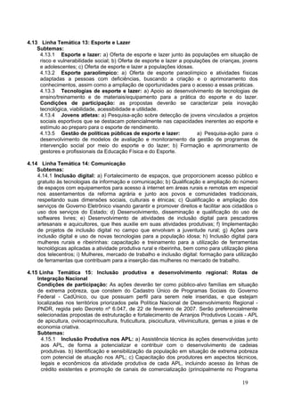 4.13 Linha Temática 13: Esporte e Lazer
    Subtemas:
     4.13.1 Esporte e lazer: a) Oferta de esporte e lazer junto às populações em situação de
     risco e vulnerabilidade social; b) Oferta de esporte e lazer a populações de crianças, jovens
     e adolescentes; c) Oferta de esporte e lazer a populações idosas.
     4.13.2 Esporte paraolímpico: a) Oferta de esporte paraolímpico e atividades físicas
     adaptadas a pessoas com deficiências, buscando a criação e o aprimoramento dos
     conhecimentos, assim como a ampliação de oportunidades para o acesso a essas práticas.
     4.13.3 Tecnologias de esporte e lazer: a) Apoio ao desenvolvimento de tecnologias de
     ensino/treinamento e de materiais/equipamento para a prática do esporte e do lazer.
     Condições de participação: as propostas deverão se caracterizar pela inovação
     tecnológica, viabilidade, acessibilidade e utilidade.
     4.13.4 Jovens atletas: a) Pesquisa-ação sobre detecção de jovens vinculados a projetos
     sociais esportivos que se destacam potencialmente nas capacidades inerentes ao esporte e
     estímulo ao preparo para o esporte de rendimento.
     4.13.5 Gestão de políticas públicas de esporte e lazer:             a) Pesquisa-ação para o
     desenvolvimento de modelos de avaliação e monitoramento da gestão de programas de
     intervenção social por meio do esporte e do lazer; b) Formação e aprimoramento de
     gestores e profissionais da Educação Física e do Esporte.

4.14 Linha Temática 14: Comunicação
    Subtemas:
    4.14.1 Inclusão digital: a) Fortalecimento de espaços, que proporcionem acesso público e
    gratuito às tecnologias da informação e comunicação; b) Qualificação e ampliação do número
    de espaços com equipamentos para acesso à internet em áreas rurais e remotas em especial
    nos assentamentos da reforma agrária e junto aos povos e comunidades tradicionais,
    respeitando suas dimensões sociais, culturais e étnicas; c) Qualificação e ampliação dos
    serviços de Governo Eletrônico visando garantir e promover direitos e facilitar aos cidadãos o
    uso dos serviços do Estado; d) Desenvolvimento, disseminação e qualificação do uso de
    softwares livres; e) Desenvolvimento de atividades de inclusão digital para pescadores
    artesanais e aquicultores, que lhes auxilie em suas atividades produtivas; f) Implementação
    de projetos de inclusão digital no campo que envolvam a juventude rural; g) Ações para
    inclusão digital e uso de novas tecnologias para a população idosa; h) Inclusão digital para
    mulheres rurais e ribeirinhas: capacitação e treinamento para a utilização de ferramentas
    tecnológicas aplicadas a atividade produtiva rural e ribeirinha, bem como para utilização plena
    dos telecentros; i) Mulheres, mercado de trabalho e inclusão digital: formação para utilização
    de ferramentas que contribuam para a inserção das mulheres no mercado de trabalho.

4.15 Linha Temática 15: Inclusão produtiva e desenvolvimento regional: Rotas de
    Integração Nacional
    Condições de participação: As ações deverão ter como público-alvo famílias em situação
    de extrema pobreza, que constem do Cadastro Único de Programas Sociais do Governo
    Federal - CadÚnico, ou que possuam perfil para serem nele inseridas, e que estejam
    localizadas nos territórios priorizados pela Política Nacional de Desenvolvimento Regional -
    PNDR, regida pelo Decreto nº 6.047, de 22 de fevereiro de 2007. Serão preferencialmente
    selecionadas propostas de estruturação e fortalecimento de Arranjos Produtivos Locais - APL
    de apicultura, ovinocaprinocultura, fruticultura, piscicultura, vitivinicultura, gemas e joias e de
    economia criativa.
    Subtemas:
      4.15.1 Inclusão Produtiva nos APL: a) Assistência técnica às ações desenvolvidas junto
      aos APL, de forma a potencializar e contribuir com o desenvolvimento de cadeias
      produtivas. b) Identificação e sensibilização da população em situação de extrema pobreza
      com potencial de atuação nos APL; c) Capacitação dos produtores em aspectos técnicos,
      legais e econômicos da atividade produtiva de cada APL, incluindo acesso às linhas de
      crédito existentes e promoção de canais de comercialização (principalmente no Programa

                                                                                               19
 