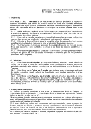 posteriores e na Portaria Interministerial MPOG/MF
                                               N° 507/2011, com suas alterações.


1     Preâmbulo

    1.1 O PROEXT 2013 – MEC/SESu é um instrumento que abrange programas e projetos de
    extensão universitária, com ênfase na inclusão social nas suas mais diversas dimensões,
    visando aprofundar ações políticas que venham fortalecer a institucionalização da extensão no
    âmbito das Instituições Federais, Estaduais e Municipais de Ensino Superior tendo como
    objetivos:
      1.1.1    Apoiar as Instituições Públicas de Ensino Superior no desenvolvimento de programas
      e projetos de extensão, conforme o enquadramento da instituição, que contribuam para a
      implementação de políticas públicas.
      1.1.2    Potencializar e ampliar os patamares de qualidade das ações propostas, projetando a
      natureza das mesmas e a missão das instituições de ensino superior públicas.
      1.1.3    Estimular o desenvolvimento social e o espírito crítico dos estudantes, bem como a
      atuação profissional pautada na cidadania e na função social da educação superior.
      1.1.4    Contribuir para a melhoria da qualidade de educação brasileira por meio do contato
      direto dos estudantes com realidades concretas e da troca de saberes acadêmicos e
      populares.
      1.1.5    Dotar as Instituições Federais, Estaduais e Municipais de Ensino Superior de melhores
      condições de gestão de suas atividades acadêmicas de extensão para os fins prioritários
      enunciados nesse programa.


    1.2 Definições:
     1.2.1    Entende-se como Extensão o processo interdisciplinar, educativo, cultural, científico e
     político que promove a interação transformadora entre a universidade e outros setores da
     sociedade orientado pelo princípio constitucional da indissociabilidade com o Ensino e a
     Pesquisa.
     1.2.2    Entende-se como Projeto de Extensão o conjunto de ações processuais contínuas,
     de caráter educativo, social, cultural ou tecnológico, com objetivo específico e prazo
     determinado.
     1.2.3    Entende-se como Programa de Extensão o conjunto articulado de projetos e outras
     ações de extensão, preferencialmente de caráter multidisciplinar e integrado a atividades de
     pesquisa e de ensino. Tem caráter orgânico-institucional, integração no território e/ou grupos
     populacionais, clareza de diretrizes e orientação para um objetivo comum, sendo executado a
     médio e longo prazo.


2     Condições de Participação:
    2.1 Poderão apresentar propostas a este edital: a) Universidades Públicas Federais, b)
    Universidades Públicas Estaduais; c) Universidades Públicas Municipais; d) Institutos Federais
    de Educação, Ciência e Tecnologia (IF).
    2.2 As propostas deverão necessariamente apresentar programas ou projetos afins com as
    atuais políticas públicas, em especial as políticas sociais, e envolver os estudantes de graduação
    regularmente matriculados na instituição.
    2.3 As universidades que venham a ter programas e projetos contemplados com recursos deverão
    destinar recursos de diárias e passagens para os coordenadores participarem de Encontro
    Nacional do Proext, em Brasília, em data a ser divulgada oportunamente, com o objetivo de
    fornecer subsídios para o desenvolvimento da política nacional de extensão.
    2.4 As instituições deverão respeitar o limite de programas e projetos encaminhados por cada
    linha temática, conforme Quadro 2.4.1:
 